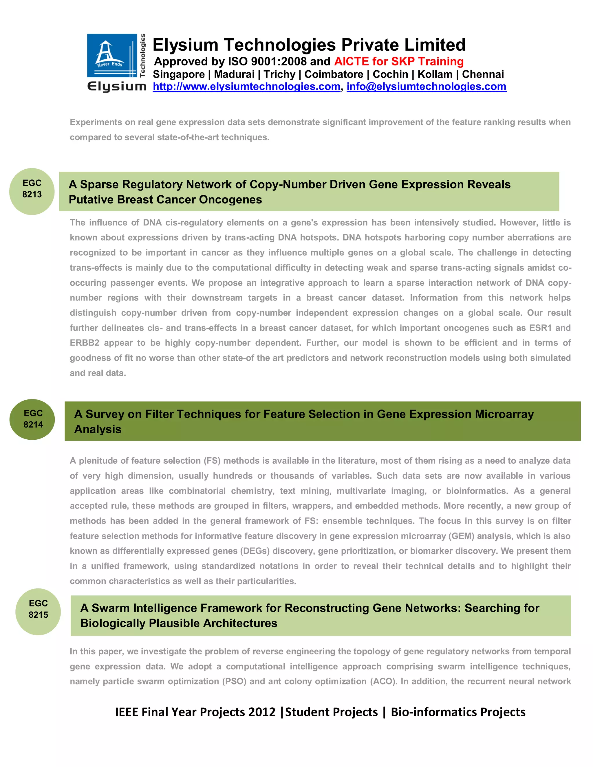 Elysium Technologies Private Limited
                            Approved by ISO 9001:2008 and AICTE for SKP Training
                            Singapore | Madurai | Trichy | Coimbatore | Cochin | Kollam | Chennai
                            http://www.elysiumtechnologies.com, info@elysiumtechnologies.com


        Experiments on real gene expression data sets demonstrate significant improvement of the feature ranking results when
        compared to several state-of-the-art techniques.




EGC     A Sparse Regulatory Network of Copy-Number Driven Gene Expression Reveals
8213
        Putative Breast Cancer Oncogenes
        The influence of DNA cis-regulatory elements on a gene's expression has been intensively studied. However, little is
        known about expressions driven by trans-acting DNA hotspots. DNA hotspots harboring copy number aberrations are
        recognized to be important in cancer as they influence multiple genes on a global scale. The challenge in detecting
        trans-effects is mainly due to the computational difficulty in detecting weak and sparse trans-acting signals amidst co-
        occuring passenger events. We propose an integrative approach to learn a sparse interaction network of DNA copy-
        number regions with their downstream targets in a breast cancer dataset. Information from this network helps
        distinguish copy-number driven from copy-number independent expression changes on a global scale. Our result
        further delineates cis- and trans-effects in a breast cancer dataset, for which important oncogenes such as ESR1 and
        ERBB2 appear to be highly copy-number dependent. Further, our model is shown to be efficient and in terms of
        goodness of fit no worse than other state-of the art predictors and network reconstruction models using both simulated
        and real data.



EGC      A Survey on Filter Techniques for Feature Selection in Gene Expression Microarray
8214
         Analysis
        Despite years of research, the name ambiguity problem remains largely unresolved. Outstanding issues include how to


        A plenitude of feature selection (FS) methods is available in the literature, most of them rising as a need to analyze data
        of very high dimension, usually hundreds or thousands of variables. Such data sets are now available in various
        application areas like combinatorial chemistry, text mining, multivariate imaging, or bioinformatics. As a general
        accepted rule, these methods are grouped in filters, wrappers, and embedded methods. More recently, a new group of
        methods has been added in the general framework of FS: ensemble techniques. The focus in this survey is on filter
        feature selection methods for informative feature discovery in gene expression microarray (GEM) analysis, which is also
        known as differentially expressed genes (DEGs) discovery, gene prioritization, or biomarker discovery. We present them
        in a unified framework, using standardized notations in order to reveal their technical details and to highlight their
        common characteristics as well as their particularities.

 EGC
          A Swarm Intelligence Framework for Reconstructing Gene Networks: Searching for
 8215
          Biologically Plausible Architectures

        In this paper, we investigate the problem of reverse engineering the topology of gene regulatory networks from temporal
        gene expression data. We adopt a computational intelligence approach comprising swarm intelligence techniques,
        namely particle swarm optimization (PSO) and ant colony optimization (ACO). In addition, the recurrent neural network


                   IEEE Final Year Projects 2012 |Student Projects | Bio-informatics Projects
 