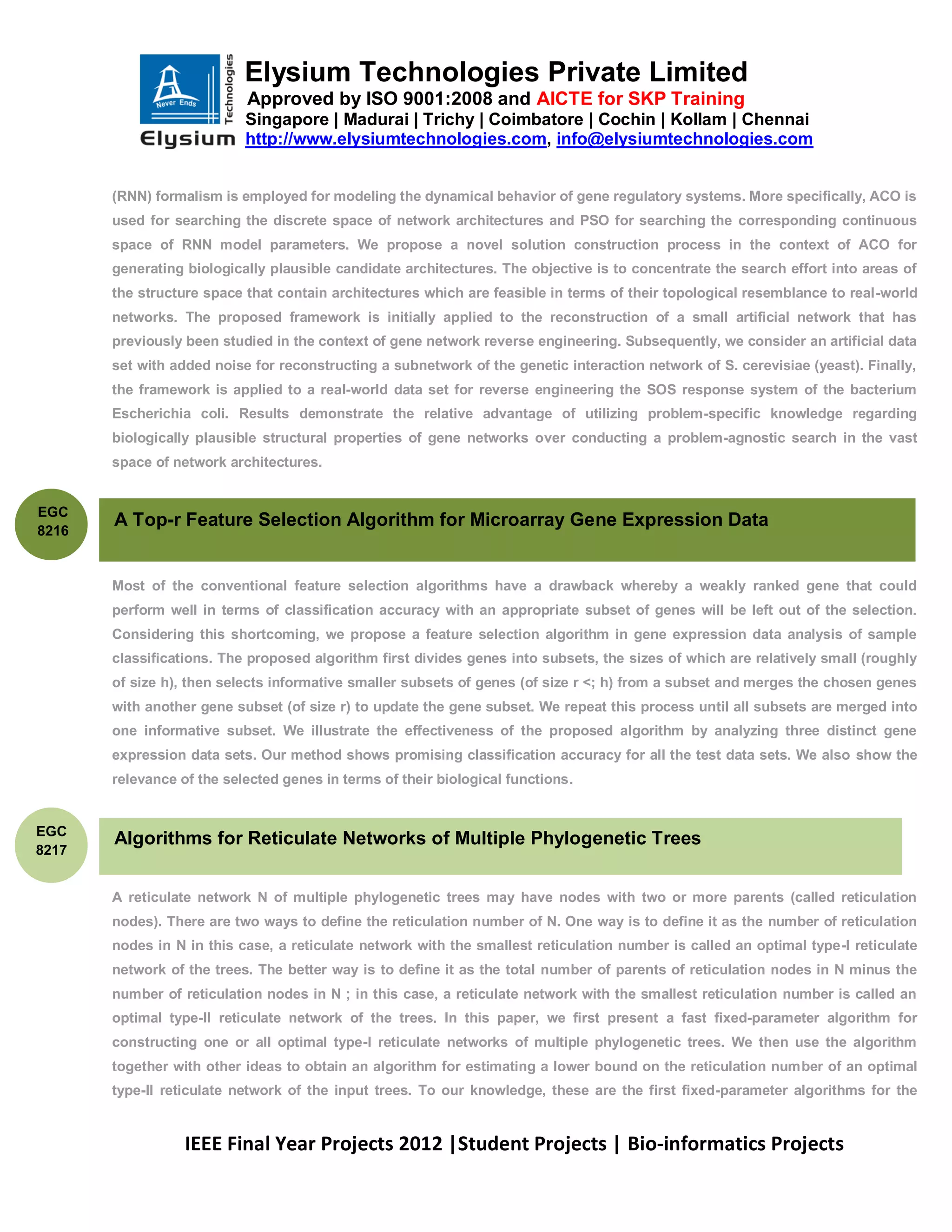 Elysium Technologies Private Limited
                           Approved by ISO 9001:2008 and AICTE for SKP Training
                           Singapore | Madurai | Trichy | Coimbatore | Cochin | Kollam | Chennai
                           http://www.elysiumtechnologies.com, info@elysiumtechnologies.com


       (RNN) formalism is employed for modeling the dynamical behavior of gene regulatory systems. More specifically, ACO is
       used for searching the discrete space of network architectures and PSO for searching the corresponding continuous
       space of RNN model parameters. We propose a novel solution construction process in the context of ACO for
       generating biologically plausible candidate architectures. The objective is to concentrate the search effort into areas of
       the structure space that contain architectures which are feasible in terms of their topological resemblance to real-world
       networks. The proposed framework is initially applied to the reconstruction of a small artificial network that has
       previously been studied in the context of gene network reverse engineering. Subsequently, we consider an artificial data
       set with added noise for reconstructing a subnetwork of the genetic interaction network of S. cerevisiae (yeast). Finally,
       the framework is applied to a real-world data set for reverse engineering the SOS response system of the bacterium
       Escherichia coli. Results demonstrate the relative advantage of utilizing problem-specific knowledge regarding
       biologically plausible structural properties of gene networks over conducting a problem-agnostic search in the vast
       space of network architectures.


EGC
       A Top-r Feature Selection Algorithm for Microarray Gene Expression Data
8216


       Most of the conventional feature selection algorithms have a drawback whereby a weakly ranked gene that could
       perform well in terms of classification accuracy with an appropriate subset of genes will be left out of the selection.
       Considering this shortcoming, we propose a feature selection algorithm in gene expression data analysis of sample
       classifications. The proposed algorithm first divides genes into subsets, the sizes of which are relatively small (roughly
       of size h), then selects informative smaller subsets of genes (of size r <; h) from a subset and merges the chosen genes
       with another gene subset (of size r) to update the gene subset. We repeat this process until all subsets are merged into
       one informative subset. We illustrate the effectiveness of the proposed algorithm by analyzing three distinct gene
       expression data sets. Our method shows promising classification accuracy for all the test data sets. We also show the
       relevance of the selected genes in terms of their biological functions.


EGC
       Algorithms for Reticulate Networks of Multiple Phylogenetic Trees
8217


       A reticulate network N of multiple phylogenetic trees may have nodes with two or more parents (called reticulation
       nodes). There are two ways to define the reticulation number of N. One way is to define it as the number of reticulation
       nodes in N in this case, a reticulate network with the smallest reticulation number is called an optimal type-I reticulate
       network of the trees. The better way is to define it as the total number of parents of reticulation nodes in N minus the
       number of reticulation nodes in N ; in this case, a reticulate network with the smallest reticulation number is called an
       optimal type-II reticulate network of the trees. In this paper, we first present a fast fixed-parameter algorithm for
       constructing one or all optimal type-I reticulate networks of multiple phylogenetic trees. We then use the algorithm
       together with other ideas to obtain an algorithm for estimating a lower bound on the reticulation number of an optimal
       type-II reticulate network of the input trees. To our knowledge, these are the first fixed-parameter algorithms for the


                  IEEE Final Year Projects 2012 |Student Projects | Bio-informatics Projects
 