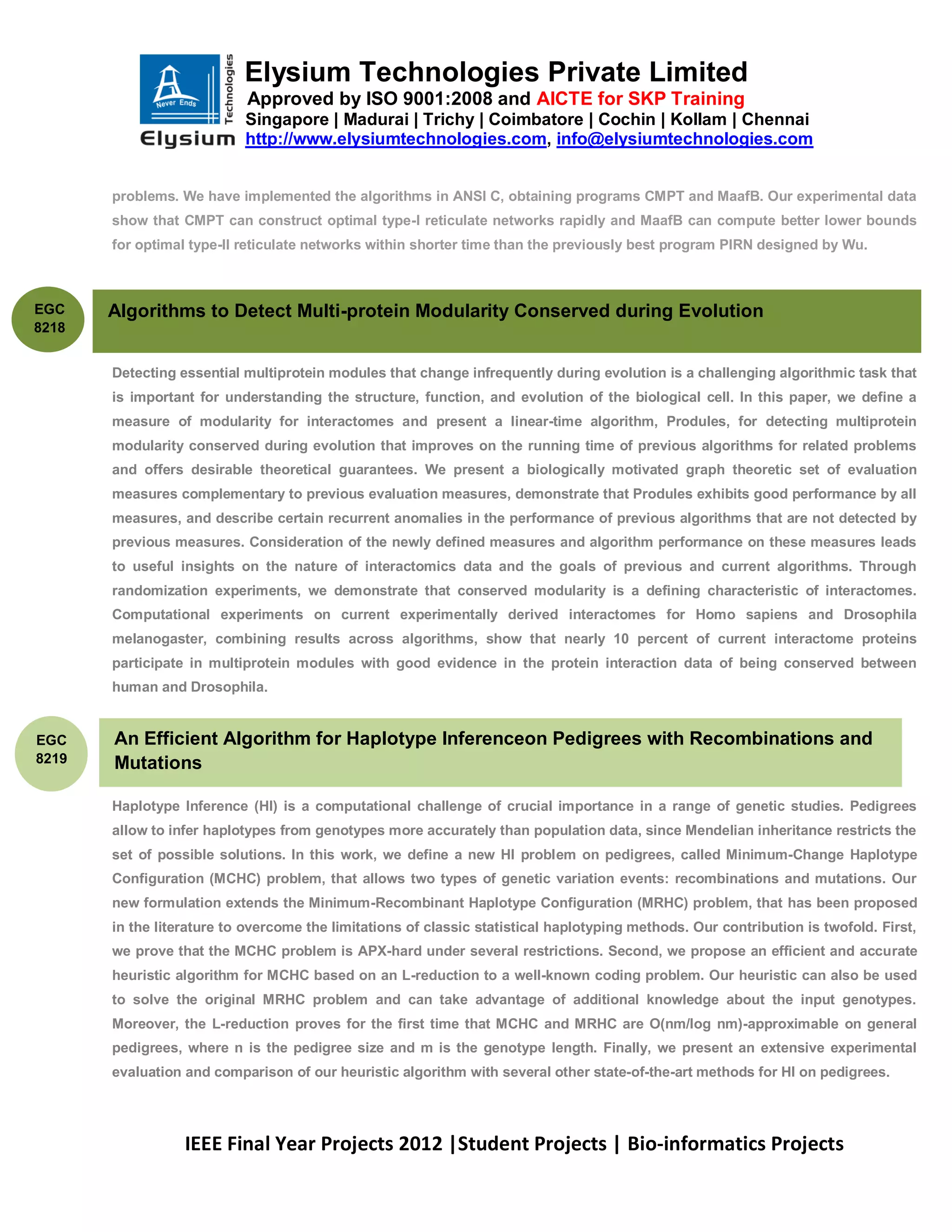 Elysium Technologies Private Limited
                            Approved by ISO 9001:2008 and AICTE for SKP Training
                           Singapore | Madurai | Trichy | Coimbatore | Cochin | Kollam | Chennai
                           http://www.elysiumtechnologies.com, info@elysiumtechnologies.com


       problems. We have implemented the algorithms in ANSI C, obtaining programs CMPT and MaafB. Our experimental data
       show that CMPT can construct optimal type-I reticulate networks rapidly and MaafB can compute better lower bounds
       for optimal type-II reticulate networks within shorter time than the previously best program PIRN designed by Wu.



EGC    Algorithms to Detect Multi-protein Modularity Conserved during Evolution
8218


       Detecting essential multiprotein modules that change infrequently during evolution is a challenging algorithmic task that
       is important for understanding the structure, function, and evolution of the biological cell. In this paper, we define a
       measure of modularity for interactomes and present a linear-time algorithm, Produles, for detecting multiprotein
       modularity conserved during evolution that improves on the running time of previous algorithms for related problems
       and offers desirable theoretical guarantees. We present a biologically motivated graph theoretic set of evaluation
       measures complementary to previous evaluation measures, demonstrate that Produles exhibits good performance by all
       measures, and describe certain recurrent anomalies in the performance of previous algorithms that are not detected by
       previous measures. Consideration of the newly defined measures and algorithm performance on these measures leads
       to useful insights on the nature of interactomics data and the goals of previous and current algorithms. Through
       randomization experiments, we demonstrate that conserved modularity is a defining characteristic of interactomes.
       Computational experiments on current experimentally derived interactomes for Homo sapiens and Drosophila
       melanogaster, combining results across algorithms, show that nearly 10 percent of current interactome proteins
       participate in multiprotein modules with good evidence in the protein interaction data of being conserved between
       human and Drosophila.


EGC    An Efficient Algorithm for Haplotype Inferenceon Pedigrees with Recombinations and
8219   Mutations

       Haplotype Inference (HI) is a computational challenge of crucial importance in a range of genetic studies. Pedigrees
       allow to infer haplotypes from genotypes more accurately than population data, since Mendelian inheritance restricts the
       set of possible solutions. In this work, we define a new HI problem on pedigrees, called Minimum-Change Haplotype
       Configuration (MCHC) problem, that allows two types of genetic variation events: recombinations and mutations. Our
       new formulation extends the Minimum-Recombinant Haplotype Configuration (MRHC) problem, that has been proposed
       in the literature to overcome the limitations of classic statistical haplotyping methods. Our contribution is twofold. First,
       we prove that the MCHC problem is APX-hard under several restrictions. Second, we propose an efficient and accurate
       heuristic algorithm for MCHC based on an L-reduction to a well-known coding problem. Our heuristic can also be used
       to solve the original MRHC problem and can take advantage of additional knowledge about the input genotypes.
       Moreover, the L-reduction proves for the first time that MCHC and MRHC are O(nm/log nm)-approximable on general
       pedigrees, where n is the pedigree size and m is the genotype length. Finally, we present an extensive experimental
       evaluation and comparison of our heuristic algorithm with several other state-of-the-art methods for HI on pedigrees.




                  IEEE Final Year Projects 2012 |Student Projects | Bio-informatics Projects
 