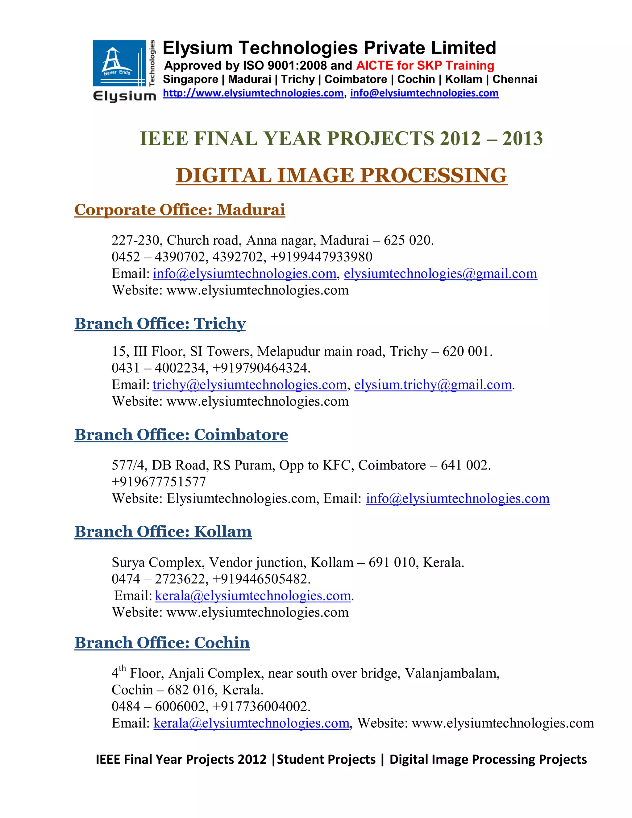 Elysium Technologies Private Limited
             Approved by ISO 9001:2008 and AICTE for SKP Training
             Singapore | Madurai | Trichy | Coimbatore | Cochin | Kollam | Chennai
             http://www.elysiumtechnologies.com, info@elysiumtechnologies.com



         IEEE FINAL YEAR PROJECTS 2012 – 2013
               DIGITAL IMAGE PROCESSING
Corporate Office: Madurai
    227-230, Church road, Anna nagar, Madurai – 625 020.
    0452 – 4390702, 4392702, +9199447933980
    Email: info@elysiumtechnologies.com, elysiumtechnologies@gmail.com
    Website: www.elysiumtechnologies.com

Branch Office: Trichy
    15, III Floor, SI Towers, Melapudur main road, Trichy – 620 001.
    0431 – 4002234, +919790464324.
    Email: trichy@elysiumtechnologies.com, elysium.trichy@gmail.com.
    Website: www.elysiumtechnologies.com

Branch Office: Coimbatore
    577/4, DB Road, RS Puram, Opp to KFC, Coimbatore – 641 002.
    +919677751577
    Website: Elysiumtechnologies.com, Email: info@elysiumtechnologies.com

Branch Office: Kollam
    Surya Complex, Vendor junction, Kollam – 691 010, Kerala.
    0474 – 2723622, +919446505482.
    Email: kerala@elysiumtechnologies.com.
    Website: www.elysiumtechnologies.com

Branch Office: Cochin
    4th Floor, Anjali Complex, near south over bridge, Valanjambalam,
    Cochin – 682 016, Kerala.
    0484 – 6006002, +917736004002.
    Email: kerala@elysiumtechnologies.com, Website: www.elysiumtechnologies.com

  IEEE Final Year Projects 2012 |Student Projects | Digital Image Processing Projects
 