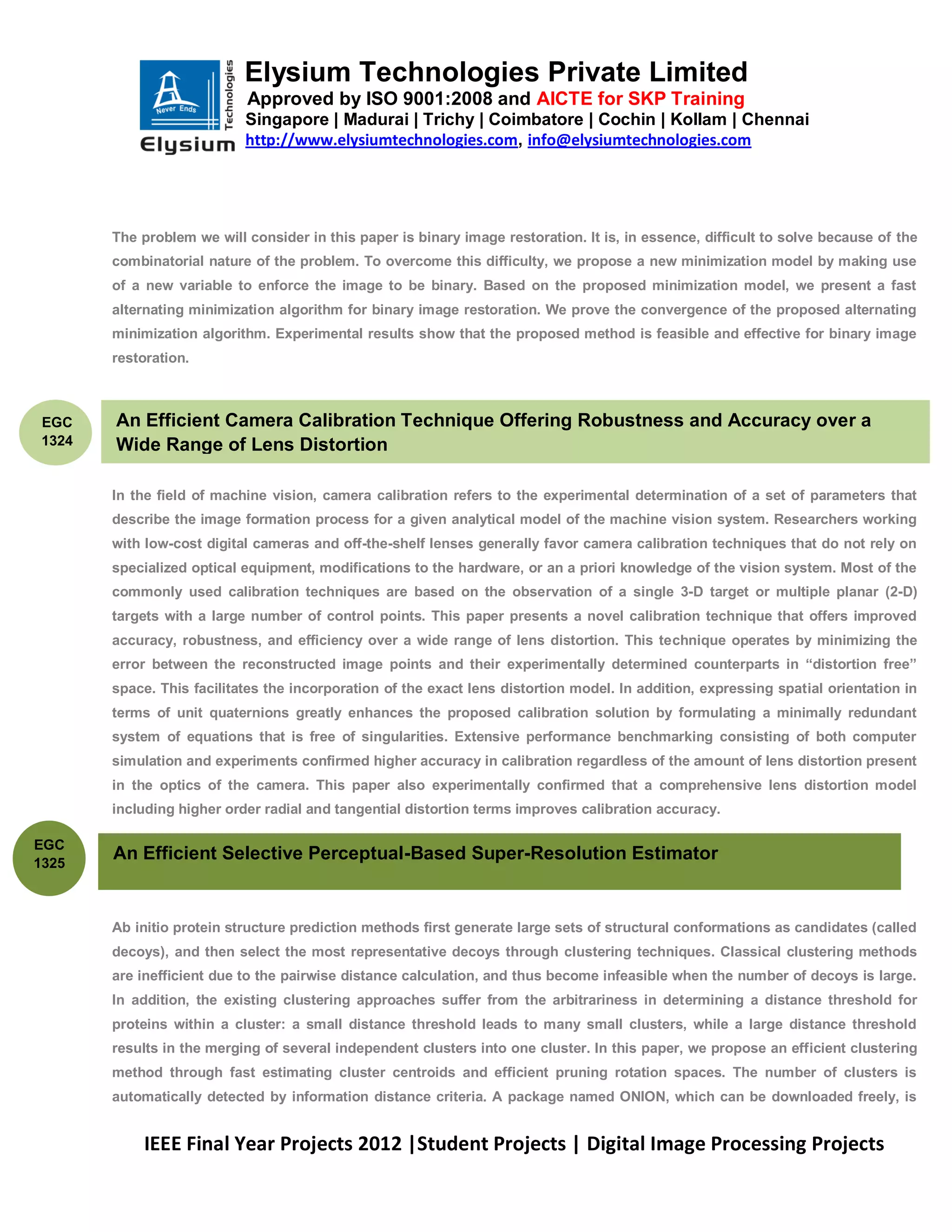 Elysium Technologies Private Limited
                           Approved by ISO 9001:2008 and AICTE for SKP Training
                           Singapore | Madurai | Trichy | Coimbatore | Cochin | Kollam | Chennai
                           http://www.elysiumtechnologies.com, info@elysiumtechnologies.com




       The problem we will consider in this paper is binary image restoration. It is, in essence, difficult to solve because of the
       combinatorial nature of the problem. To overcome this difficulty, we propose a new minimization model by making use
       of a new variable to enforce the image to be binary. Based on the proposed minimization model, we present a fast
       alternating minimization algorithm for binary image restoration. We prove the convergence of the proposed alternating
       minimization algorithm. Experimental results show that the proposed method is feasible and effective for binary image
       restoration.



EGC    An Efficient Camera Calibration Technique Offering Robustness and Accuracy over a
1324   Wide Range of Lens Distortion

       In the field of machine vision, camera calibration refers to the experimental determination of a set of parameters that
       describe the image formation process for a given analytical model of the machine vision system. Researchers working
       with low-cost digital cameras and off-the-shelf lenses generally favor camera calibration techniques that do not rely on
       specialized optical equipment, modifications to the hardware, or an a priori knowledge of the vision system. Most of the
       commonly used calibration techniques are based on the observation of a single 3-D target or multiple planar (2-D)
       targets with a large number of control points. This paper presents a novel calibration technique that offers improved
       accuracy, robustness, and efficiency over a wide range of lens distortion. This technique operates by minimizing the
       error between the reconstructed image points and their experimentally determined counterparts in ―distortion free‖
       space. This facilitates the incorporation of the exact lens distortion model. In addition, expressing spatial orientation in
       terms of unit quaternions greatly enhances the proposed calibration solution by formulating a minimally redundant
       system of equations that is free of singularities. Extensive performance benchmarking consisting of both computer
       simulation and experiments confirmed higher accuracy in calibration regardless of the amount of lens distortion present
       in the optics of the camera. This paper also experimentally confirmed that a comprehensive lens distortion model
       including higher order radial and tangential distortion terms improves calibration accuracy.

EGC
1325
       An Efficient Selective Perceptual-Based Super-Resolution Estimator


       Ab initio protein structure prediction methods first generate large sets of structural conformations as candidates (called
       decoys), and then select the most representative decoys through clustering techniques. Classical clustering methods
       are inefficient due to the pairwise distance calculation, and thus become infeasible when the number of decoys is large.
       In addition, the existing clustering approaches suffer from the arbitrariness in determining a distance threshold for
       proteins within a cluster: a small distance threshold leads to many small clusters, while a large distance threshold
       results in the merging of several independent clusters into one cluster. In this paper, we propose an efficient clustering
       method through fast estimating cluster centroids and efficient pruning rotation spaces. The number of clusters is
       automatically detected by information distance criteria. A package named ONION, which can be downloaded freely, is


           IEEE Final Year Projects 2012 |Student Projects | Digital Image Processing Projects
 