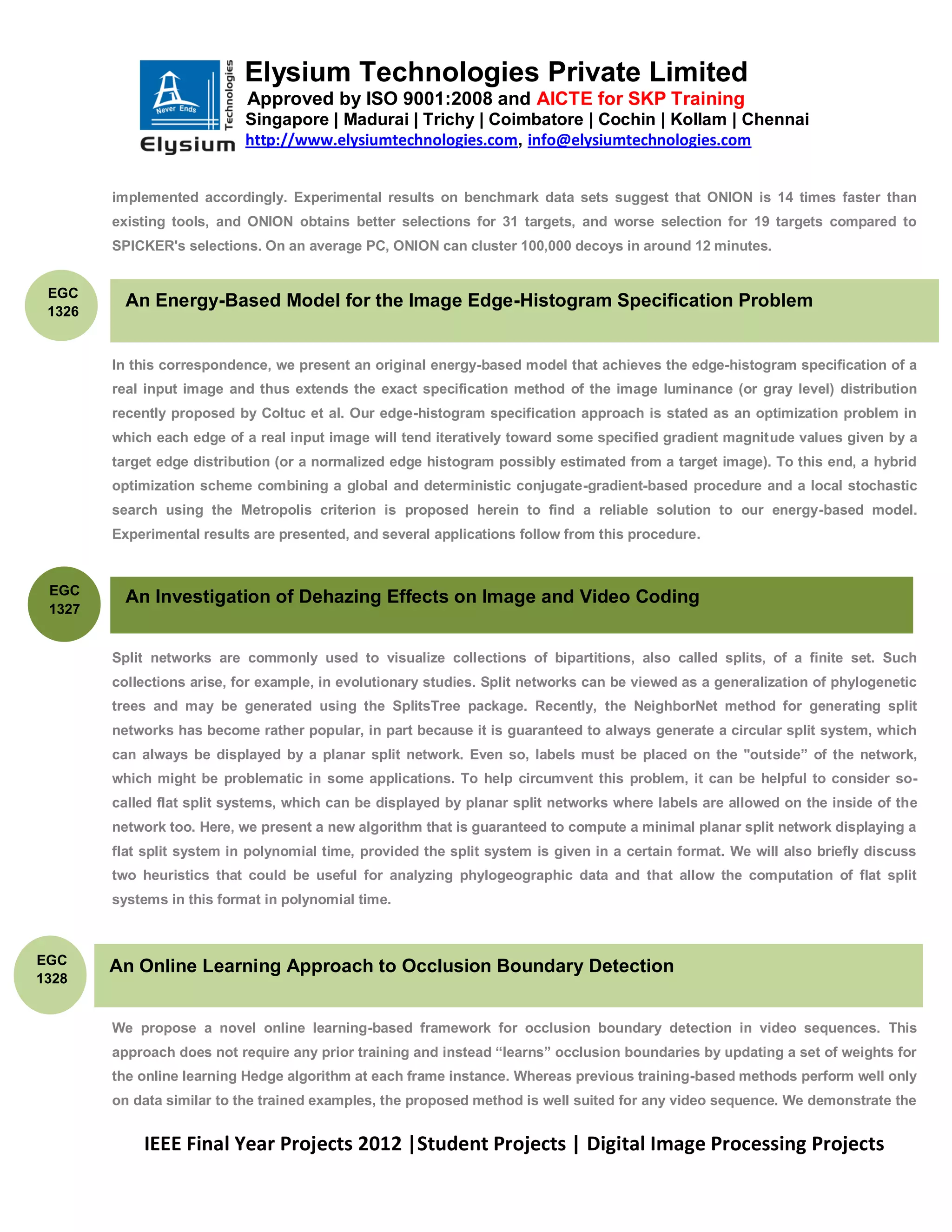 Elysium Technologies Private Limited
                            Approved by ISO 9001:2008 and AICTE for SKP Training
                            Singapore | Madurai | Trichy | Coimbatore | Cochin | Kollam | Chennai
                            http://www.elysiumtechnologies.com, info@elysiumtechnologies.com


        implemented accordingly. Experimental results on benchmark data sets suggest that ONION is 14 times faster than
        existing tools, and ONION obtains better selections for 31 targets, and worse selection for 19 targets compared to
        SPICKER's selections. On an average PC, ONION can cluster 100,000 decoys in around 12 minutes.


 EGC
          An Energy-Based Model for the Image Edge-Histogram Specification Problem
 1326


        In this correspondence, we present an original energy-based model that achieves the edge-histogram specification of a
        real input image and thus extends the exact specification method of the image luminance (or gray level) distribution
        recently proposed by Coltuc et al. Our edge-histogram specification approach is stated as an optimization problem in
        which each edge of a real input image will tend iteratively toward some specified gradient magnitude values given by a
        target edge distribution (or a normalized edge histogram possibly estimated from a target image). To this end, a hybrid
        optimization scheme combining a global and deterministic conjugate-gradient-based procedure and a local stochastic
        search using the Metropolis criterion is proposed herein to find a reliable solution to our energy-based model.
        Experimental results are presented, and several applications follow from this procedure.


 EGC
          An Investigation of Dehazing Effects on Image and Video Coding
 1327


        Split networks are commonly used to visualize collections of bipartitions, also called splits, of a finite set. Such
        collections arise, for example, in evolutionary studies. Split networks can be viewed as a generalization of phylogenetic
        trees and may be generated using the SplitsTree package. Recently, the NeighborNet method for generating split
        networks has become rather popular, in part because it is guaranteed to always generate a circular split system, which
        can always be displayed by a planar split network. Even so, labels must be placed on the "outside‖ of the network,
        which might be problematic in some applications. To help circumvent this problem, it can be helpful to consider so-
        called flat split systems, which can be displayed by planar split networks where labels are allowed on the inside of the
        network too. Here, we present a new algorithm that is guaranteed to compute a minimal planar split network displaying a
        flat split system in polynomial time, provided the split system is given in a certain format. We will also briefly discuss
        two heuristics that could be useful for analyzing phylogeographic data and that allow the computation of flat split
        systems in this format in polynomial time.



EGC     An Online Learning Approach to Occlusion Boundary Detection
1328


        We propose a novel online learning-based framework for occlusion boundary detection in video sequences. This
        approach does not require any prior training and instead ―learns‖ occlusion boundaries by updating a set of weights for
        the online learning Hedge algorithm at each frame instance. Whereas previous training-based methods perform well only
        on data similar to the trained examples, the proposed method is well suited for any video sequence. We demonstrate the


            IEEE Final Year Projects 2012 |Student Projects | Digital Image Processing Projects
 