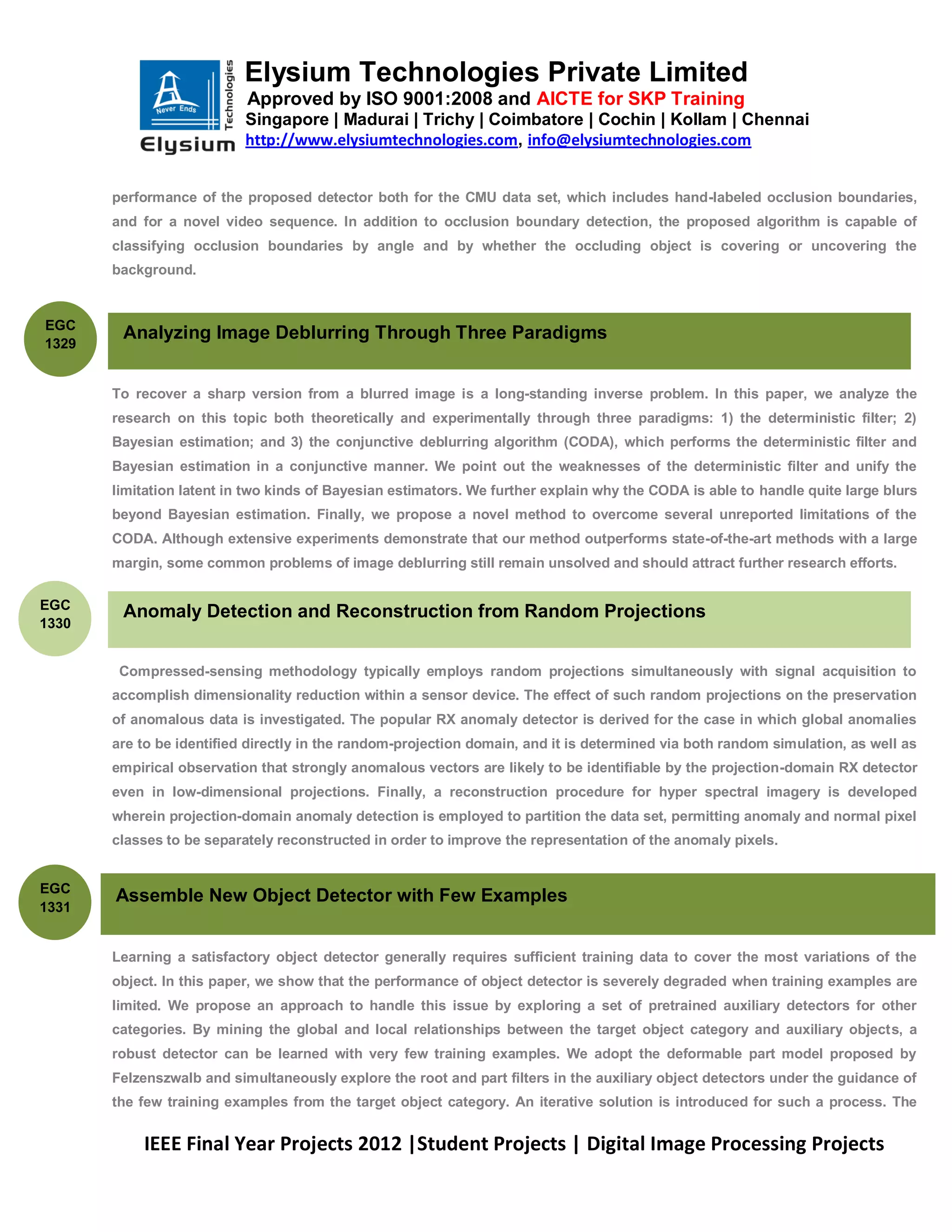 Elysium Technologies Private Limited
                           Approved by ISO 9001:2008 and AICTE for SKP Training
                           Singapore | Madurai | Trichy | Coimbatore | Cochin | Kollam | Chennai
                           http://www.elysiumtechnologies.com, info@elysiumtechnologies.com


       performance of the proposed detector both for the CMU data set, which includes hand-labeled occlusion boundaries,
       and for a novel video sequence. In addition to occlusion boundary detection, the proposed algorithm is capable of
       classifying occlusion boundaries by angle and by whether the occluding object is covering or uncovering the
       background.


EGC
        Analyzing Image Deblurring Through Three Paradigms
1329


       To recover a sharp version from a blurred image is a long-standing inverse problem. In this paper, we analyze the
       research on this topic both theoretically and experimentally through three paradigms: 1) the deterministic filter; 2)
       Bayesian estimation; and 3) the conjunctive deblurring algorithm (CODA), which performs the deterministic filter and
       Bayesian estimation in a conjunctive manner. We point out the weaknesses of the deterministic filter and unify the
       limitation latent in two kinds of Bayesian estimators. We further explain why the CODA is able to handle quite large blurs
       beyond Bayesian estimation. Finally, we propose a novel method to overcome several unreported limitations of the
       CODA. Although extensive experiments demonstrate that our method outperforms state-of-the-art methods with a large
       margin, some common problems of image deblurring still remain unsolved and should attract further research efforts.

EGC
        Anomaly Detection and Reconstruction from Random Projections
1330


        Compressed-sensing methodology typically employs random projections simultaneously with signal acquisition to
       accomplish dimensionality reduction within a sensor device. The effect of such random projections on the preservation
       of anomalous data is investigated. The popular RX anomaly detector is derived for the case in which global anomalies
       are to be identified directly in the random-projection domain, and it is determined via both random simulation, as well as
       empirical observation that strongly anomalous vectors are likely to be identifiable by the projection-domain RX detector
       even in low-dimensional projections. Finally, a reconstruction procedure for hyper spectral imagery is developed
       wherein projection-domain anomaly detection is employed to partition the data set, permitting anomaly and normal pixel
       classes to be separately reconstructed in order to improve the representation of the anomaly pixels.


EGC
       Assemble New Object Detector with Few Examples
1331


       Learning a satisfactory object detector generally requires sufficient training data to cover the most variations of the
       object. In this paper, we show that the performance of object detector is severely degraded when training examples are
       limited. We propose an approach to handle this issue by exploring a set of pretrained auxiliary detectors for other
       categories. By mining the global and local relationships between the target object category and auxiliary objects, a
       robust detector can be learned with very few training examples. We adopt the deformable part model proposed by
       Felzenszwalb and simultaneously explore the root and part filters in the auxiliary object detectors under the guidance of
       the few training examples from the target object category. An iterative solution is introduced for such a process. The


           IEEE Final Year Projects 2012 |Student Projects | Digital Image Processing Projects
 