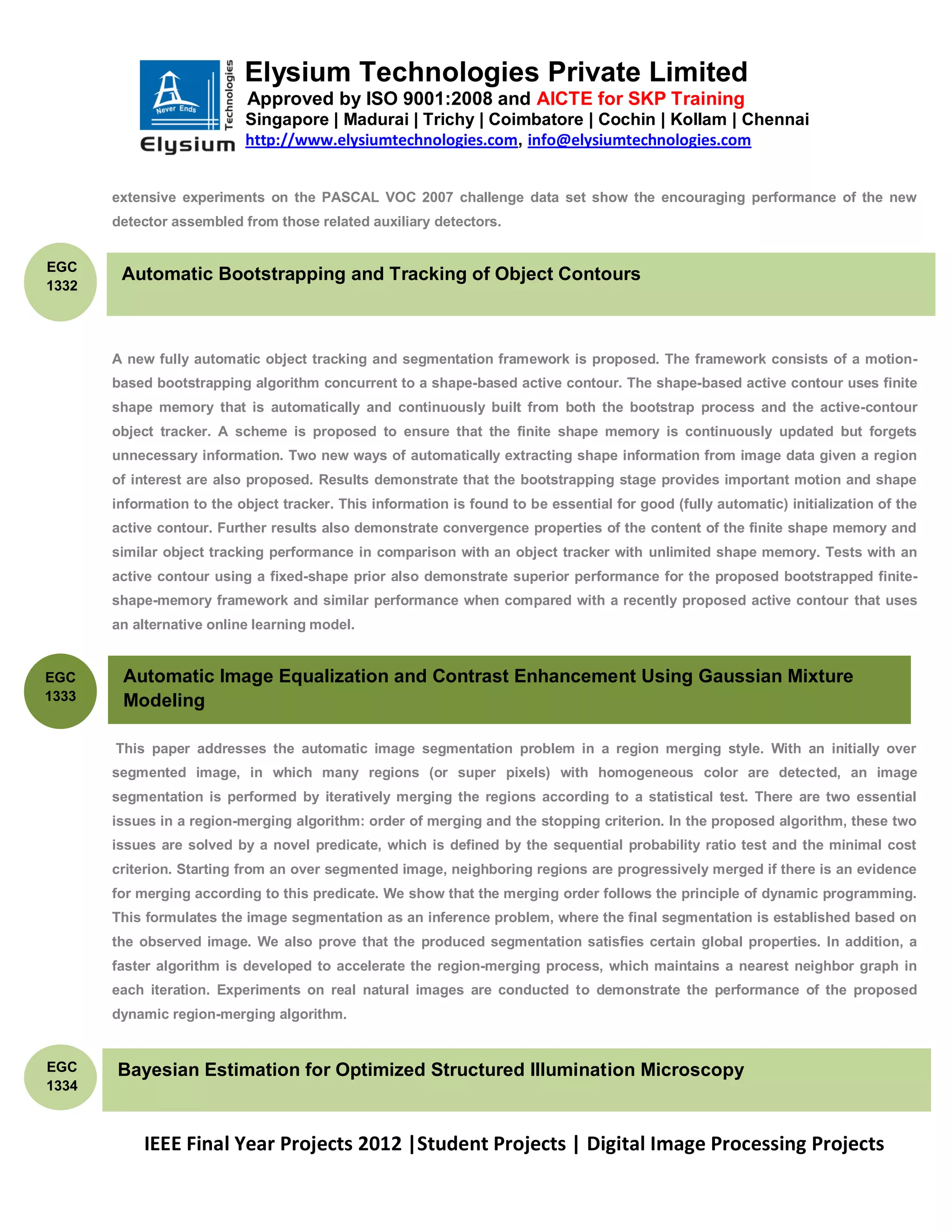 Elysium Technologies Private Limited
                           Approved by ISO 9001:2008 and AICTE for SKP Training
                           Singapore | Madurai | Trichy | Coimbatore | Cochin | Kollam | Chennai
                           http://www.elysiumtechnologies.com, info@elysiumtechnologies.com


       extensive experiments on the PASCAL VOC 2007 challenge data set show the encouraging performance of the new
       detector assembled from those related auxiliary detectors.


EGC
        Automatic Bootstrapping and Tracking of Object Contours
1332




       A new fully automatic object tracking and segmentation framework is proposed. The framework consists of a motion-
       based bootstrapping algorithm concurrent to a shape-based active contour. The shape-based active contour uses finite
       shape memory that is automatically and continuously built from both the bootstrap process and the active-contour
       object tracker. A scheme is proposed to ensure that the finite shape memory is continuously updated but forgets
       unnecessary information. Two new ways of automatically extracting shape information from image data given a region
       of interest are also proposed. Results demonstrate that the bootstrapping stage provides important motion and shape
       information to the object tracker. This information is found to be essential for good (fully automatic) initialization of the
       active contour. Further results also demonstrate convergence properties of the content of the finite shape memory and
       similar object tracking performance in comparison with an object tracker with unlimited shape memory. Tests with an
       active contour using a fixed-shape prior also demonstrate superior performance for the proposed bootstrapped finite-
       shape-memory framework and similar performance when compared with a recently proposed active contour that uses
       an alternative online learning model.


EGC     Automatic Image Equalization and Contrast Enhancement Using Gaussian Mixture
1333    Modeling

       This paper addresses the automatic image segmentation problem in a region merging style. With an initially over
       segmented image, in which many regions (or super pixels) with homogeneous color are detected, an image
       segmentation is performed by iteratively merging the regions according to a statistical test. There are two essential
       issues in a region-merging algorithm: order of merging and the stopping criterion. In the proposed algorithm, these two
       issues are solved by a novel predicate, which is defined by the sequential probability ratio test and the minimal cost
       criterion. Starting from an over segmented image, neighboring regions are progressively merged if there is an evidence
       for merging according to this predicate. We show that the merging order follows the principle of dynamic programming.
       This formulates the image segmentation as an inference problem, where the final segmentation is established based on
       the observed image. We also prove that the produced segmentation satisfies certain global properties. In addition, a
       faster algorithm is developed to accelerate the region-merging process, which maintains a nearest neighbor graph in
       each iteration. Experiments on real natural images are conducted to demonstrate the performance of the proposed
       dynamic region-merging algorithm.


EGC    Bayesian Estimation for Optimized Structured Illumination Microscopy
1334



           IEEE Final Year Projects 2012 |Student Projects | Digital Image Processing Projects
 