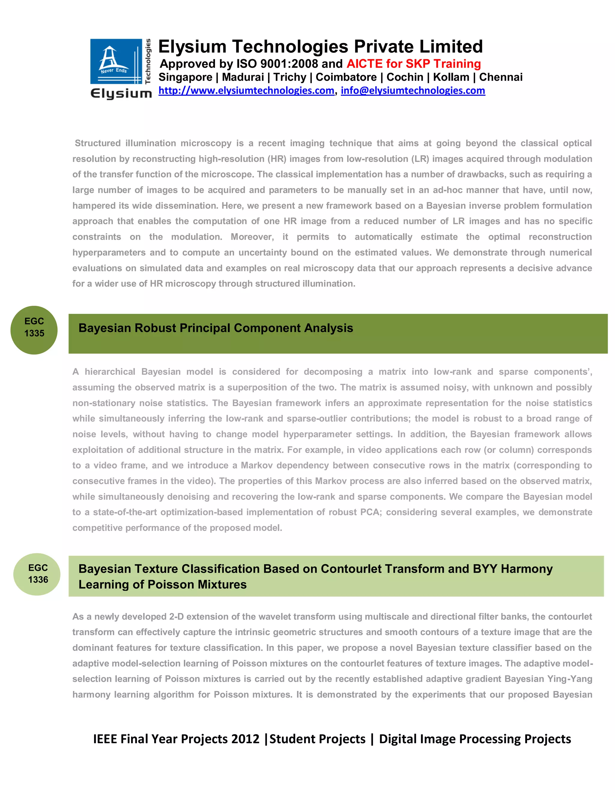 Elysium Technologies Private Limited
                           Approved by ISO 9001:2008 and AICTE for SKP Training
                           Singapore | Madurai | Trichy | Coimbatore | Cochin | Kollam | Chennai
                           http://www.elysiumtechnologies.com, info@elysiumtechnologies.com



       Structured illumination microscopy is a recent imaging technique that aims at going beyond the classical optical
       resolution by reconstructing high-resolution (HR) images from low-resolution (LR) images acquired through modulation
       of the transfer function of the microscope. The classical implementation has a number of drawbacks, such as requiring a
       large number of images to be acquired and parameters to be manually set in an ad-hoc manner that have, until now,
       hampered its wide dissemination. Here, we present a new framework based on a Bayesian inverse problem formulation
       approach that enables the computation of one HR image from a reduced number of LR images and has no specific
       constraints on the modulation. Moreover, it permits to automatically estimate the optimal reconstruction
       hyperparameters and to compute an uncertainty bound on the estimated values. We demonstrate through numerical
       evaluations on simulated data and examples on real microscopy data that our approach represents a decisive advance
       for a wider use of HR microscopy through structured illumination.



EGC
1335    Bayesian Robust Principal Component Analysis


       A hierarchical Bayesian model is considered for decomposing a matrix into low-rank and sparse components’,
       assuming the observed matrix is a superposition of the two. The matrix is assumed noisy, with unknown and possibly
       non-stationary noise statistics. The Bayesian framework infers an approximate representation for the noise statistics
       while simultaneously inferring the low-rank and sparse-outlier contributions; the model is robust to a broad range of
       noise levels, without having to change model hyperparameter settings. In addition, the Bayesian framework allows
       exploitation of additional structure in the matrix. For example, in video applications each row (or column) corresponds
       to a video frame, and we introduce a Markov dependency between consecutive rows in the matrix (corresponding to
       consecutive frames in the video). The properties of this Markov process are also inferred based on the observed matrix,
       while simultaneously denoising and recovering the low-rank and sparse components. We compare the Bayesian model
       to a state-of-the-art optimization-based implementation of robust PCA; considering several examples, we demonstrate
       competitive performance of the proposed model.



EGC     Bayesian Texture Classification Based on Contourlet Transform and BYY Harmony
1336
        Learning of Poisson Mixtures

       As a newly developed 2-D extension of the wavelet transform using multiscale and directional filter banks, the contourlet
       transform can effectively capture the intrinsic geometric structures and smooth contours of a texture image that are the
       dominant features for texture classification. In this paper, we propose a novel Bayesian texture classifier based on the
       adaptive model-selection learning of Poisson mixtures on the contourlet features of texture images. The adaptive model-
       selection learning of Poisson mixtures is carried out by the recently established adaptive gradient Bayesian Ying-Yang
       harmony learning algorithm for Poisson mixtures. It is demonstrated by the experiments that our proposed Bayesian



           IEEE Final Year Projects 2012 |Student Projects | Digital Image Processing Projects
 