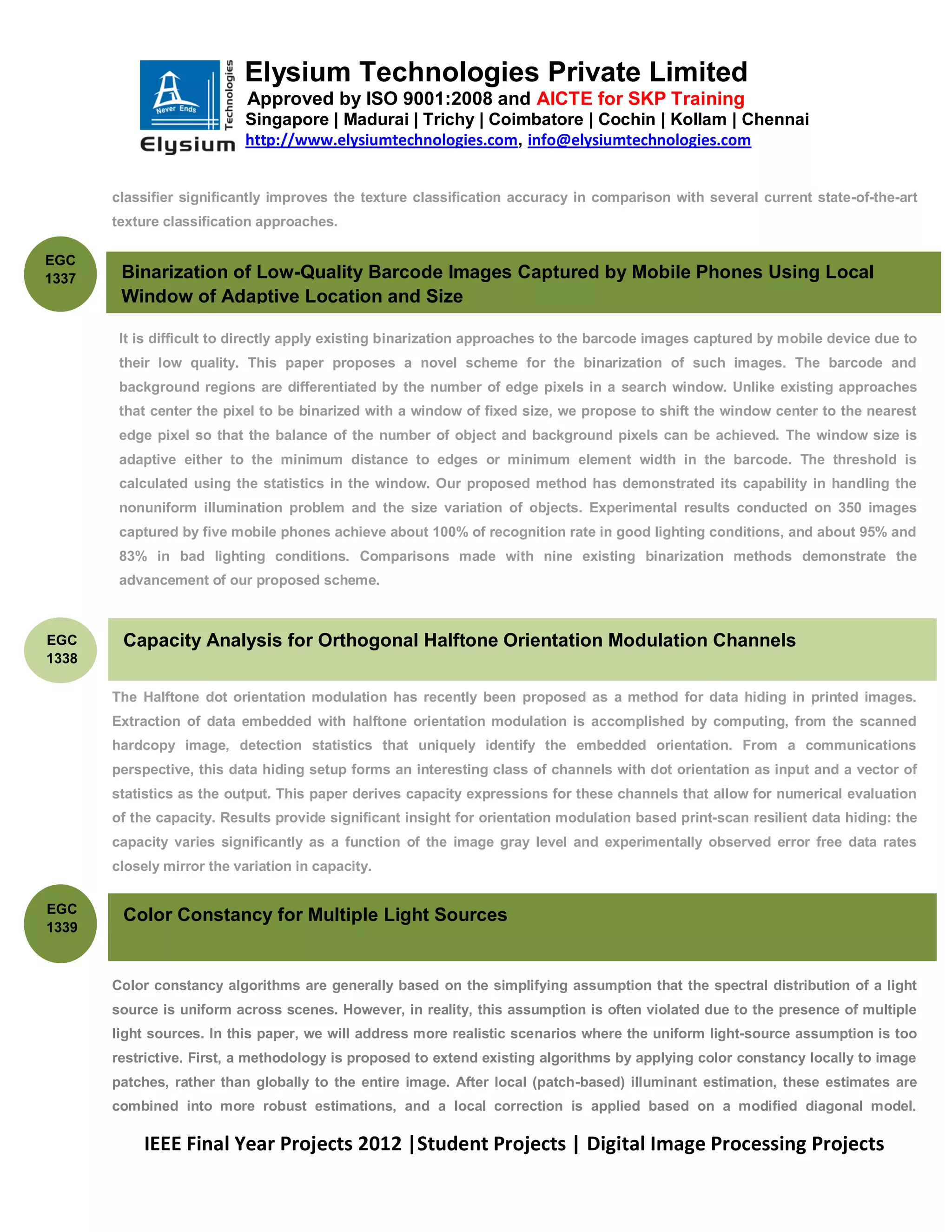 Elysium Technologies Private Limited
                              Approved by ISO 9001:2008 and AICTE for SKP Training
                              Singapore | Madurai | Trichy | Coimbatore | Cochin | Kollam | Chennai
                              http://www.elysiumtechnologies.com, info@elysiumtechnologies.com


       classifier significantly improves the texture classification accuracy in comparison with several current state-of-the-art
       texture classification approaches.

EGC
1337       Binarization of Low-Quality Barcode Images Captured by Mobile Phones Using Local
           Window of Adaptive Location and Size

           It is difficult to directly apply existing binarization approaches to the barcode images captured by mobile device due to
           their low quality. This paper proposes a novel scheme for the binarization of such images. The barcode and
           background regions are differentiated by the number of edge pixels in a search window. Unlike existing approaches
           that center the pixel to be binarized with a window of fixed size, we propose to shift the window center to the nearest
           edge pixel so that the balance of the number of object and background pixels can be achieved. The window size is
           adaptive either to the minimum distance to edges or minimum element width in the barcode. The threshold is
           calculated using the statistics in the window. Our proposed method has demonstrated its capability in handling the
           nonuniform illumination problem and the size variation of objects. Experimental results conducted on 350 images
           captured by five mobile phones achieve about 100% of recognition rate in good lighting conditions, and about 95% and
           83% in bad lighting conditions. Comparisons made with nine existing binarization methods demonstrate the
           advancement of our proposed scheme.



EGC        Capacity Analysis for Orthogonal Halftone Orientation Modulation Channels
1338

       The Halftone dot orientation modulation has recently been proposed as a method for data hiding in printed images.
       Extraction of data embedded with halftone orientation modulation is accomplished by computing, from the scanned
       hardcopy image, detection statistics that uniquely identify the embedded orientation. From a communications
       perspective, this data hiding setup forms an interesting class of channels with dot orientation as input and a vector of
       statistics as the output. This paper derives capacity expressions for these channels that allow for numerical evaluation
       of the capacity. Results provide significant insight for orientation modulation based print-scan resilient data hiding: the
       capacity varies significantly as a function of the image gray level and experimentally observed error free data rates
       closely mirror the variation in capacity.


EGC    .
           Color Constancy for Multiple Light Sources
1339



       Color constancy algorithms are generally based on the simplifying assumption that the spectral distribution of a light
       source is uniform across scenes. However, in reality, this assumption is often violated due to the presence of multiple
       light sources. In this paper, we will address more realistic scenarios where the uniform light-source assumption is too
       restrictive. First, a methodology is proposed to extend existing algorithms by applying color constancy locally to image
       patches, rather than globally to the entire image. After local (patch-based) illuminant estimation, these estimates are
       combined into more robust estimations, and a local correction is applied based on a modified diagonal model.

              IEEE Final Year Projects 2012 |Student Projects | Digital Image Processing Projects
 