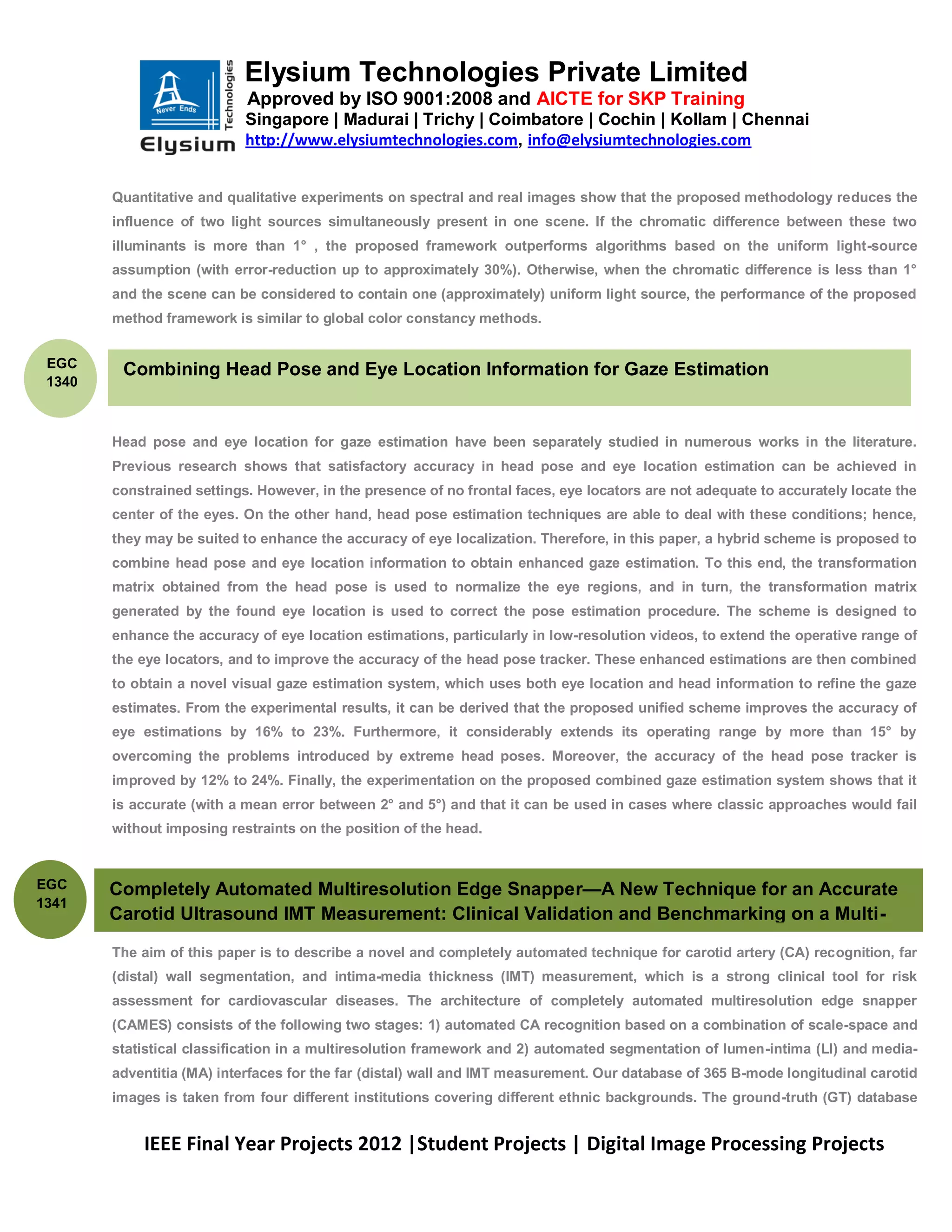 Elysium Technologies Private Limited
                            Approved by ISO 9001:2008 and AICTE for SKP Training
                            Singapore | Madurai | Trichy | Coimbatore | Cochin | Kollam | Chennai
                            http://www.elysiumtechnologies.com, info@elysiumtechnologies.com


        Quantitative and qualitative experiments on spectral and real images show that the proposed methodology reduces the
        influence of two light sources simultaneously present in one scene. If the chromatic difference between these two
        illuminants is more than 1° , the proposed framework outperforms algorithms based on the uniform light-source
        assumption (with error-reduction up to approximately 30%). Otherwise, when the chromatic difference is less than 1°
        and the scene can be considered to contain one (approximately) uniform light source, the performance of the proposed
        method framework is similar to global color constancy methods.


 EGC
            Combining Head Pose and Eye Location Information for Gaze Estimation
 1340



        Head pose and eye location for gaze estimation have been separately studied in numerous works in the literature.
        Previous research shows that satisfactory accuracy in head pose and eye location estimation can be achieved in
        constrained settings. However, in the presence of no frontal faces, eye locators are not adequate to accurately locate the
        center of the eyes. On the other hand, head pose estimation techniques are able to deal with these conditions; hence,
        they may be suited to enhance the accuracy of eye localization. Therefore, in this paper, a hybrid scheme is proposed to
        combine head pose and eye location information to obtain enhanced gaze estimation. To this end, the transformation
        matrix obtained from the head pose is used to normalize the eye regions, and in turn, the transformation matrix
        generated by the found eye location is used to correct the pose estimation procedure. The scheme is designed to
        enhance the accuracy of eye location estimations, particularly in low-resolution videos, to extend the operative range of
        the eye locators, and to improve the accuracy of the head pose tracker. These enhanced estimations are then combined
        to obtain a novel visual gaze estimation system, which uses both eye location and head information to refine the gaze
        estimates. From the experimental results, it can be derived that the proposed unified scheme improves the accuracy of
        eye estimations by 16% to 23%. Furthermore, it considerably extends its operating range by more than 15° by
        overcoming the problems introduced by extreme head poses. Moreover, the accuracy of the head pose tracker is
        improved by 12% to 24%. Finally, the experimentation on the proposed combined gaze estimation system shows that it
        is accurate (with a mean error between 2° and 5°) and that it can be used in cases where classic approaches would fail
        without imposing restraints on the position of the head.

        .
EGC     Completely Automated Multiresolution Edge Snapper—A New Technique for an Accurate
1341
        Carotid Ultrasound IMT Measurement: Clinical Validation and Benchmarking on a Multi-
        Institutional Database
        The aim of this paper is to describe a novel and completely automated technique for carotid artery (CA) recognition, far
        (distal) wall segmentation, and intima-media thickness (IMT) measurement, which is a strong clinical tool for risk
        assessment for cardiovascular diseases. The architecture of completely automated multiresolution edge snapper
        (CAMES) consists of the following two stages: 1) automated CA recognition based on a combination of scale-space and
        statistical classification in a multiresolution framework and 2) automated segmentation of lumen-intima (LI) and media-
        adventitia (MA) interfaces for the far (distal) wall and IMT measurement. Our database of 365 B-mode longitudinal carotid
        images is taken from four different institutions covering different ethnic backgrounds. The ground-truth (GT) database


              IEEE Final Year Projects 2012 |Student Projects | Digital Image Processing Projects
 
