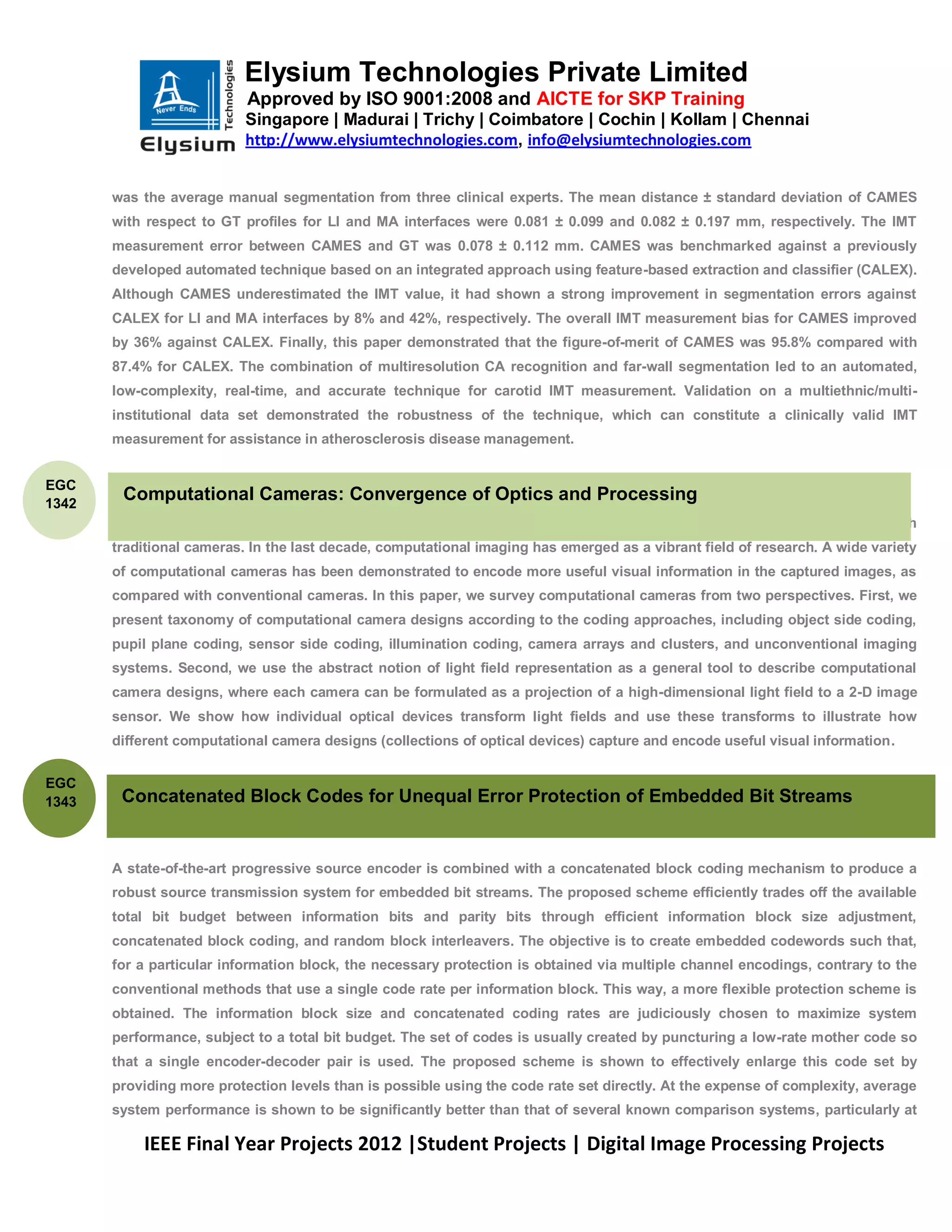 Elysium Technologies Private Limited
                           Approved by ISO 9001:2008 and AICTE for SKP Training
                           Singapore | Madurai | Trichy | Coimbatore | Cochin | Kollam | Chennai
                           http://www.elysiumtechnologies.com, info@elysiumtechnologies.com


       was the average manual segmentation from three clinical experts. The mean distance ± standard deviation of CAMES
       with respect to GT profiles for LI and MA interfaces were 0.081 ± 0.099 and 0.082 ± 0.197 mm, respectively. The IMT
       measurement error between CAMES and GT was 0.078 ± 0.112 mm. CAMES was benchmarked against a previously
       developed automated technique based on an integrated approach using feature-based extraction and classifier (CALEX).
       Although CAMES underestimated the IMT value, it had shown a strong improvement in segmentation errors against
       CALEX for LI and MA interfaces by 8% and 42%, respectively. The overall IMT measurement bias for CAMES improved
       by 36% against CALEX. Finally, this paper demonstrated that the figure-of-merit of CAMES was 95.8% compared with
       87.4% for CALEX. The combination of multiresolution CA recognition and far-wall segmentation led to an automated,
       low-complexity, real-time, and accurate technique for carotid IMT measurement. Validation on a multiethnic/multi-
       institutional data set demonstrated the robustness of the technique, which can constitute a clinically valid IMT
       measurement for assistance in atherosclerosis disease management.


EGC
1342
        Computational Cameras: Convergence of Optics and Processing
       A computational camera uses a combination of optics and processing to produce images that cannot be captured with
       traditional cameras. In the last decade, computational imaging has emerged as a vibrant field of research. A wide variety
       of computational cameras has been demonstrated to encode more useful visual information in the captured images, as
       compared with conventional cameras. In this paper, we survey computational cameras from two perspectives. First, we
       present taxonomy of computational camera designs according to the coding approaches, including object side coding,
       pupil plane coding, sensor side coding, illumination coding, camera arrays and clusters, and unconventional imaging
       systems. Second, we use the abstract notion of light field representation as a general tool to describe computational
       camera designs, where each camera can be formulated as a projection of a high-dimensional light field to a 2-D image
       sensor. We show how individual optical devices transform light fields and use these transforms to illustrate how
       different computational camera designs (collections of optical devices) capture and encode useful visual information.


EGC
1343    Concatenated Block Codes for Unequal Error Protection of Embedded Bit Streams


       A state-of-the-art progressive source encoder is combined with a concatenated block coding mechanism to produce a
       robust source transmission system for embedded bit streams. The proposed scheme efficiently trades off the available
       total bit budget between information bits and parity bits through efficient information block size adjustment,
       concatenated block coding, and random block interleavers. The objective is to create embedded codewords such that,
       for a particular information block, the necessary protection is obtained via multiple channel encodings, contrary to the
       conventional methods that use a single code rate per information block. This way, a more flexible protection scheme is
       obtained. The information block size and concatenated coding rates are judiciously chosen to maximize system
       performance, subject to a total bit budget. The set of codes is usually created by puncturing a low-rate mother code so
       that a single encoder-decoder pair is used. The proposed scheme is shown to effectively enlarge this code set by
       providing more protection levels than is possible using the code rate set directly. At the expense of complexity, average
       system performance is shown to be significantly better than that of several known comparison systems, particularly at

           IEEE Final Year Projects 2012 |Student Projects | Digital Image Processing Projects
 