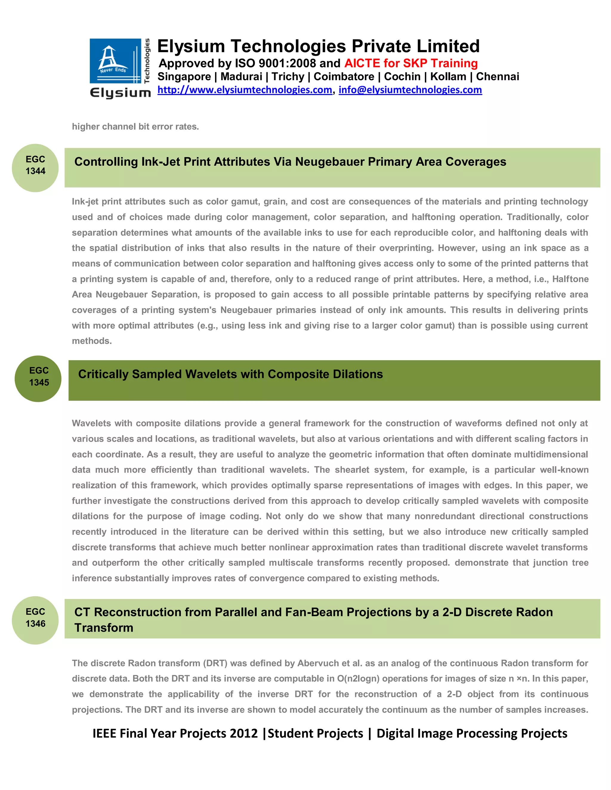 Elysium Technologies Private Limited
                            Approved by ISO 9001:2008 and AICTE for SKP Training
                           Singapore | Madurai | Trichy | Coimbatore | Cochin | Kollam | Chennai
                           http://www.elysiumtechnologies.com, info@elysiumtechnologies.com


       higher channel bit error rates.


EGC    Controlling Ink-Jet Print Attributes Via Neugebauer Primary Area Coverages
1344


       Ink-jet print attributes such as color gamut, grain, and cost are consequences of the materials and printing technology
       used and of choices made during color management, color separation, and halftoning operation. Traditionally, color
       separation determines what amounts of the available inks to use for each reproducible color, and halftoning deals with
       the spatial distribution of inks that also results in the nature of their overprinting. However, using an ink space as a
       means of communication between color separation and halftoning gives access only to some of the printed patterns that
       a printing system is capable of and, therefore, only to a reduced range of print attributes. Here, a method, i.e., Halftone
       Area Neugebauer Separation, is proposed to gain access to all possible printable patterns by specifying relative area
       coverages of a printing system's Neugebauer primaries instead of only ink amounts. This results in delivering prints
       with more optimal attributes (e.g., using less ink and giving rise to a larger color gamut) than is possible using current
       methods.


EGC
        Critically Sampled Wavelets with Composite Dilations
1345



       Wavelets with composite dilations provide a general framework for the construction of waveforms defined not only at
       various scales and locations, as traditional wavelets, but also at various orientations and with different scaling factors in
       each coordinate. As a result, they are useful to analyze the geometric information that often dominate multidimensional
       data much more efficiently than traditional wavelets. The shearlet system, for example, is a particular well-known
       realization of this framework, which provides optimally sparse representations of images with edges. In this paper, we
       further investigate the constructions derived from this approach to develop critically sampled wavelets with composite
       dilations for the purpose of image coding. Not only do we show that many nonredundant directional constructions
       recently introduced in the literature can be derived within this setting, but we also introduce new critically sampled
       discrete transforms that achieve much better nonlinear approximation rates than traditional discrete wavelet transforms
       and outperform the other critically sampled multiscale transforms recently proposed. demonstrate that junction tree
       inference substantially improves rates of convergence compared to existing methods.


EGC    CT Reconstruction from Parallel and Fan-Beam Projections by a 2-D Discrete Radon
1346
       Transform

       The discrete Radon transform (DRT) was defined by Abervuch et al. as an analog of the continuous Radon transform for
       discrete data. Both the DRT and its inverse are computable in O(n2logn) operations for images of size n ×n. In this paper,
       we demonstrate the applicability of the inverse DRT for the reconstruction of a 2-D object from its continuous
       projections. The DRT and its inverse are shown to model accurately the continuum as the number of samples increases.

            IEEE Final Year Projects 2012 |Student Projects | Digital Image Processing Projects
 