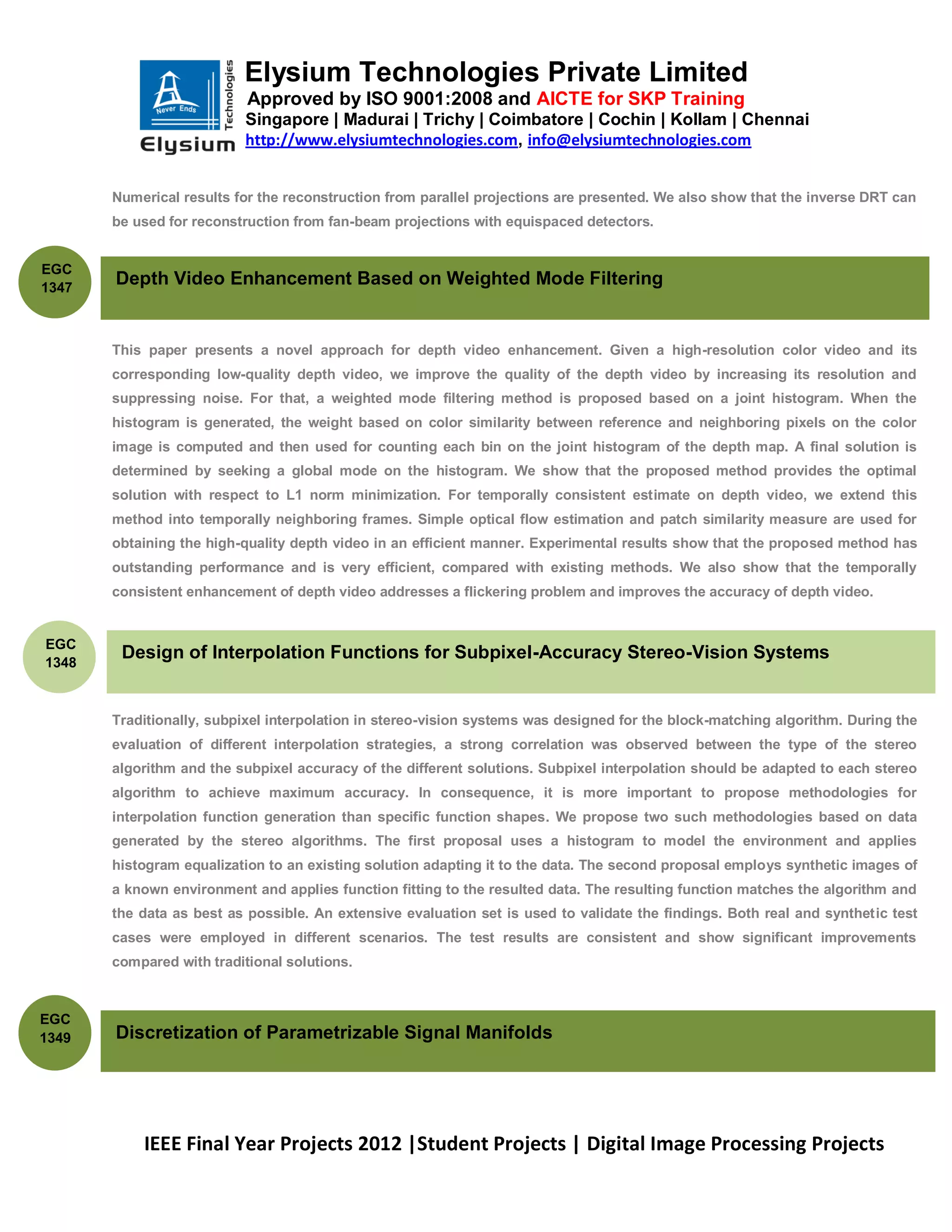 Elysium Technologies Private Limited
                           Approved by ISO 9001:2008 and AICTE for SKP Training
                          Singapore | Madurai | Trichy | Coimbatore | Cochin | Kollam | Chennai
                          http://www.elysiumtechnologies.com, info@elysiumtechnologies.com


       Numerical results for the reconstruction from parallel projections are presented. We also show that the inverse DRT can
       be used for reconstruction from fan-beam projections with equispaced detectors.


EGC
1347
       Depth Video Enhancement Based on Weighted Mode Filtering


       This paper presents a novel approach for depth video enhancement. Given a high-resolution color video and its
       corresponding low-quality depth video, we improve the quality of the depth video by increasing its resolution and
       suppressing noise. For that, a weighted mode filtering method is proposed based on a joint histogram. When the
       histogram is generated, the weight based on color similarity between reference and neighboring pixels on the color
       image is computed and then used for counting each bin on the joint histogram of the depth map. A final solution is
       determined by seeking a global mode on the histogram. We show that the proposed method provides the optimal
       solution with respect to L1 norm minimization. For temporally consistent estimate on depth video, we extend this
       method into temporally neighboring frames. Simple optical flow estimation and patch similarity measure are used for
       obtaining the high-quality depth video in an efficient manner. Experimental results show that the proposed method has
       outstanding performance and is very efficient, compared with existing methods. We also show that the temporally
       consistent enhancement of depth video addresses a flickering problem and improves the accuracy of depth video.


EGC
1348
        Design of Interpolation Functions for Subpixel-Accuracy Stereo-Vision Systems


       Traditionally, subpixel interpolation in stereo-vision systems was designed for the block-matching algorithm. During the
       evaluation of different interpolation strategies, a strong correlation was observed between the type of the stereo
       algorithm and the subpixel accuracy of the different solutions. Subpixel interpolation should be adapted to each stereo
       algorithm to achieve maximum accuracy. In consequence, it is more important to propose methodologies for
       interpolation function generation than specific function shapes. We propose two such methodologies based on data
       generated by the stereo algorithms. The first proposal uses a histogram to model the environment and applies
       histogram equalization to an existing solution adapting it to the data. The second proposal employs synthetic images of
       a known environment and applies function fitting to the resulted data. The resulting function matches the algorithm and
       the data as best as possible. An extensive evaluation set is used to validate the findings. Both real and synthetic test
       cases were employed in different scenarios. The test results are consistent and show significant improvements
       compared with traditional solutions.



EGC
1349   Discretization of Parametrizable Signal Manifolds




           IEEE Final Year Projects 2012 |Student Projects | Digital Image Processing Projects
 