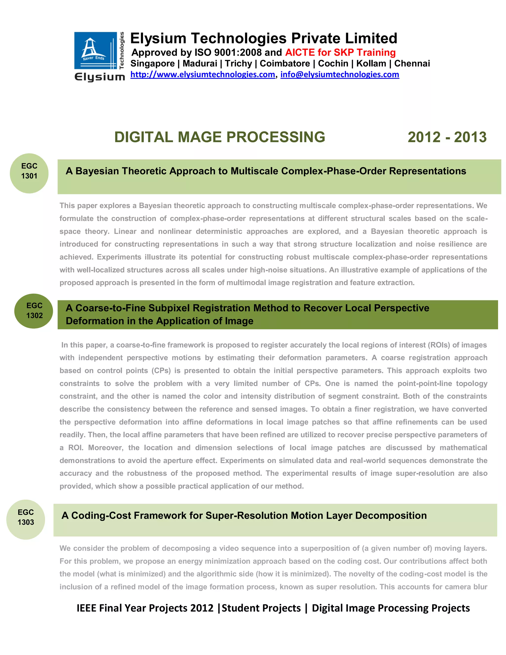 Elysium Technologies Private Limited
                             Approved by ISO 9001:2008 and AICTE for SKP Training
                             Singapore | Madurai | Trichy | Coimbatore | Cochin | Kollam | Chennai
                             http://www.elysiumtechnologies.com, info@elysiumtechnologies.com




                        DIGITAL MAGE PROCESSING                                                              2012 - 2013
EGC
1301
          A Bayesian Theoretic Approach to Multiscale Complex-Phase-Order Representations


         This paper explores a Bayesian theoretic approach to constructing multiscale complex-phase-order representations. We
         formulate the construction of complex-phase-order representations at different structural scales based on the scale-
         space theory. Linear and nonlinear deterministic approaches are explored, and a Bayesian theoretic approach is
         introduced for constructing representations in such a way that strong structure localization and noise resilience are
         achieved. Experiments illustrate its potential for constructing robust multiscale complex-phase-order representations
         with well-localized structures across all scales under high-noise situations. An illustrative example of applications of the
         proposed approach is presented in the form of multimodal image registration and feature extraction.


  EGC     A Coarse-to-Fine Subpixel Registration Method to Recover Local Perspective
  1302
          Deformation in the Application of Image

         In this paper, a coarse-to-fine framework is proposed to register accurately the local regions of interest (ROIs) of images
         with independent perspective motions by estimating their deformation parameters. A coarse registration approach
         based on control points (CPs) is presented to obtain the initial perspective parameters. This approach exploits two
         constraints to solve the problem with a very limited number of CPs. One is named the point-point-line topology
         constraint, and the other is named the color and intensity distribution of segment constraint. Both of the constraints
         describe the consistency between the reference and sensed images. To obtain a finer registration, we have converted
         the perspective deformation into affine deformations in local image patches so that affine refinements can be used
         readily. Then, the local affine parameters that have been refined are utilized to recover precise perspective parameters of
         a ROI. Moreover, the location and dimension selections of local image patches are discussed by mathematical
         demonstrations to avoid the aperture effect. Experiments on simulated data and real-world sequences demonstrate the
         accuracy and the robustness of the proposed method. The experimental results of image super-resolution are also
         provided, which show a possible practical application of our method.


EGC
         A Coding-Cost Framework for Super-Resolution Motion Layer Decomposition
1303


         We consider the problem of decomposing a video sequence into a superposition of (a given number of) moving layers.
         For this problem, we propose an energy minimization approach based on the coding cost. Our contributions affect both
         the model (what is minimized) and the algorithmic side (how it is minimized). The novelty of the coding-cost model is the
         inclusion of a refined model of the image formation process, known as super resolution. This accounts for camera blur

             IEEE Final Year Projects 2012 |Student Projects | Digital Image Processing Projects
 