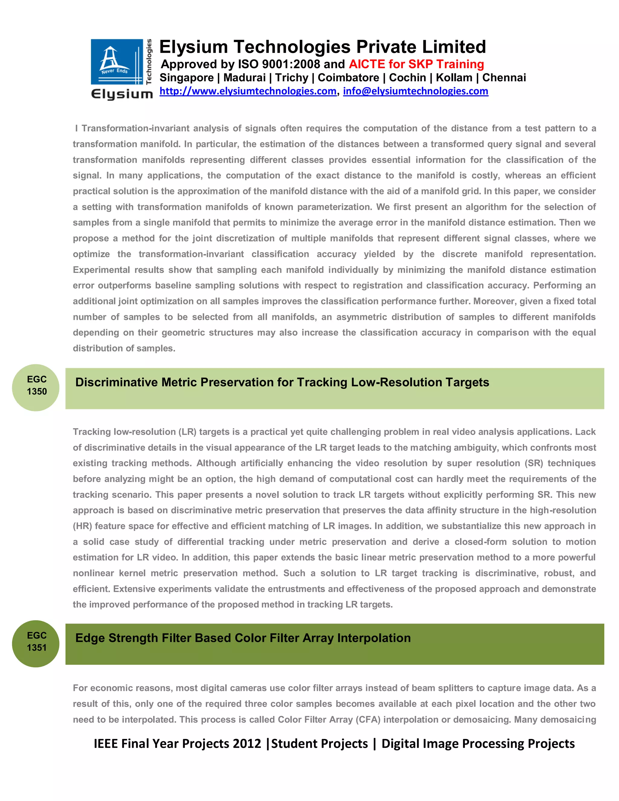 Elysium Technologies Private Limited
                           Approved by ISO 9001:2008 and AICTE for SKP Training
                           Singapore | Madurai | Trichy | Coimbatore | Cochin | Kollam | Chennai
                           http://www.elysiumtechnologies.com, info@elysiumtechnologies.com


       I Transformation-invariant analysis of signals often requires the computation of the distance from a test pattern to a
       transformation manifold. In particular, the estimation of the distances between a transformed query signal and several
       transformation manifolds representing different classes provides essential information for the classification of the
       signal. In many applications, the computation of the exact distance to the manifold is costly, whereas an efficient
       practical solution is the approximation of the manifold distance with the aid of a manifold grid. In this paper, we consider
       a setting with transformation manifolds of known parameterization. We first present an algorithm for the selection of
       samples from a single manifold that permits to minimize the average error in the manifold distance estimation. Then we
       propose a method for the joint discretization of multiple manifolds that represent different signal classes, where we
       optimize the transformation-invariant classification accuracy yielded by the discrete manifold representation.
       Experimental results show that sampling each manifold individually by minimizing the manifold distance estimation
       error outperforms baseline sampling solutions with respect to registration and classification accuracy. Performing an
       additional joint optimization on all samples improves the classification performance further. Moreover, given a fixed total
       number of samples to be selected from all manifolds, an asymmetric distribution of samples to different manifolds
       depending on their geometric structures may also increase the classification accuracy in comparison with the equal
       distribution of samples.


EGC    Discriminative Metric Preservation for Tracking Low-Resolution Targets
1350



       Tracking low-resolution (LR) targets is a practical yet quite challenging problem in real video analysis applications. Lack
       of discriminative details in the visual appearance of the LR target leads to the matching ambiguity, which confronts most
       existing tracking methods. Although artificially enhancing the video resolution by super resolution (SR) techniques
       before analyzing might be an option, the high demand of computational cost can hardly meet the requirements of the
       tracking scenario. This paper presents a novel solution to track LR targets without explicitly performing SR. This new
       approach is based on discriminative metric preservation that preserves the data affinity structure in the high-resolution
       (HR) feature space for effective and efficient matching of LR images. In addition, we substantialize this new approach in
       a solid case study of differential tracking under metric preservation and derive a closed-form solution to motion
       estimation for LR video. In addition, this paper extends the basic linear metric preservation method to a more powerful
       nonlinear kernel metric preservation method. Such a solution to LR target tracking is discriminative, robust, and
       efficient. Extensive experiments validate the entrustments and effectiveness of the proposed approach and demonstrate
       the improved performance of the proposed method in tracking LR targets.


EGC    Edge Strength Filter Based Color Filter Array Interpolation
1351



       For economic reasons, most digital cameras use color filter arrays instead of beam splitters to capture image data. As a
       result of this, only one of the required three color samples becomes available at each pixel location and the other two
       need to be interpolated. This process is called Color Filter Array (CFA) interpolation or demosaicing. Many demosaicing

           IEEE Final Year Projects 2012 |Student Projects | Digital Image Processing Projects
 