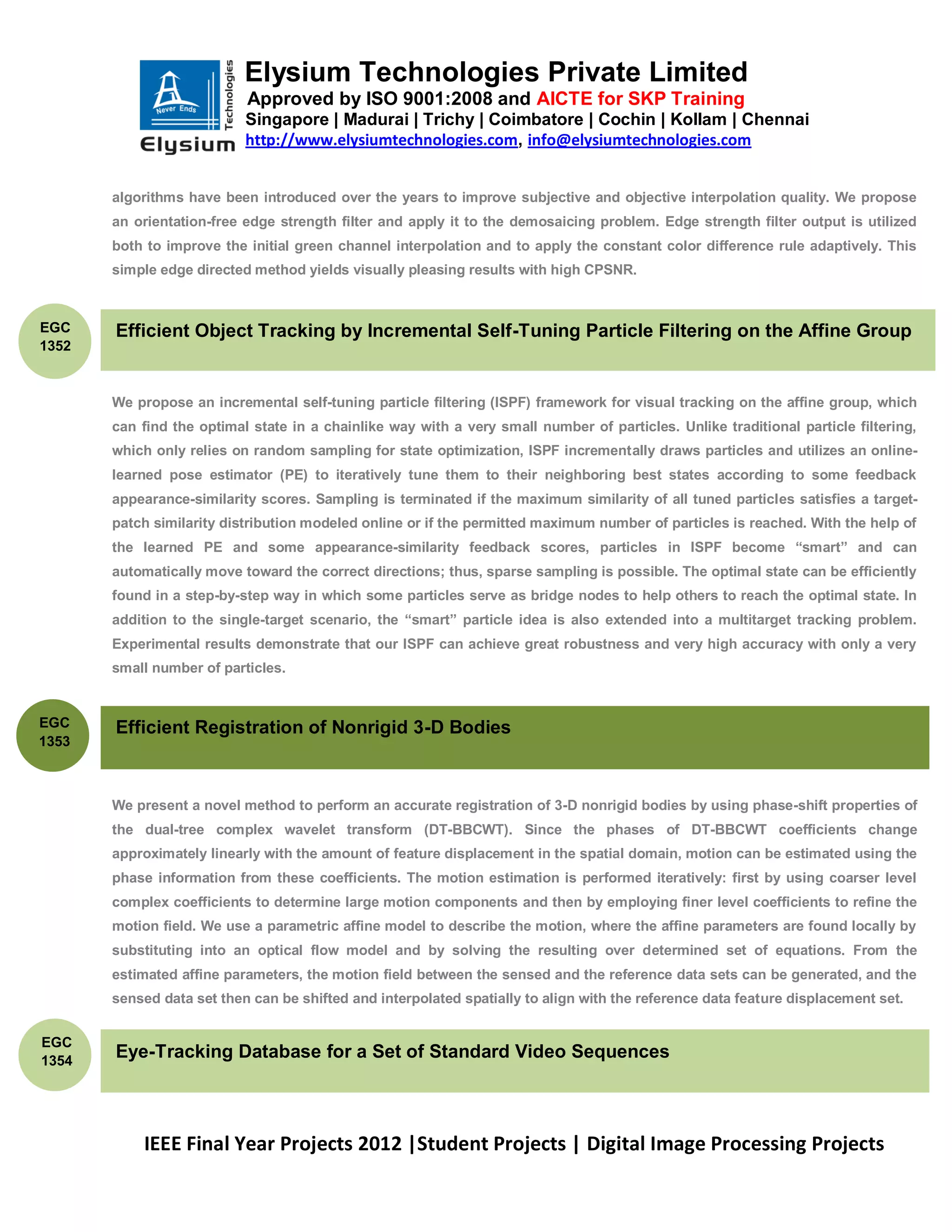 Elysium Technologies Private Limited
                           Approved by ISO 9001:2008 and AICTE for SKP Training
                           Singapore | Madurai | Trichy | Coimbatore | Cochin | Kollam | Chennai
                           http://www.elysiumtechnologies.com, info@elysiumtechnologies.com


       algorithms have been introduced over the years to improve subjective and objective interpolation quality. We propose
       an orientation-free edge strength filter and apply it to the demosaicing problem. Edge strength filter output is utilized
       both to improve the initial green channel interpolation and to apply the constant color difference rule adaptively. This
       simple edge directed method yields visually pleasing results with high CPSNR.



EGC    Efficient Object Tracking by Incremental Self-Tuning Particle Filtering on the Affine Group
1352


       We propose an incremental self-tuning particle filtering (ISPF) framework for visual tracking on the affine group, which
       can find the optimal state in a chainlike way with a very small number of particles. Unlike traditional particle filtering,
       which only relies on random sampling for state optimization, ISPF incrementally draws particles and utilizes an online-
       learned pose estimator (PE) to iteratively tune them to their neighboring best states according to some feedback
       appearance-similarity scores. Sampling is terminated if the maximum similarity of all tuned particles satisfies a target-
       patch similarity distribution modeled online or if the permitted maximum number of particles is reached. With the help of
       the learned PE and some appearance-similarity feedback scores, particles in ISPF become ―smart‖ and can
       automatically move toward the correct directions; thus, sparse sampling is possible. The optimal state can be efficiently
       found in a step-by-step way in which some particles serve as bridge nodes to help others to reach the optimal state. In
       addition to the single-target scenario, the ―smart‖ particle idea is also extended into a multitarget tracking problem.
       Experimental results demonstrate that our ISPF can achieve great robustness and very high accuracy with only a very
       small number of particles.


EGC    Efficient Registration of Nonrigid 3-D Bodies
1353



       We present a novel method to perform an accurate registration of 3-D nonrigid bodies by using phase-shift properties of
       the dual-tree complex wavelet transform (DT-BBCWT). Since the phases of DT-BBCWT coefficients change
       approximately linearly with the amount of feature displacement in the spatial domain, motion can be estimated using the
       phase information from these coefficients. The motion estimation is performed iteratively: first by using coarser level
       complex coefficients to determine large motion components and then by employing finer level coefficients to refine the
       motion field. We use a parametric affine model to describe the motion, where the affine parameters are found locally by
       substituting into an optical flow model and by solving the resulting over determined set of equations. From the
       estimated affine parameters, the motion field between the sensed and the reference data sets can be generated, and the
       sensed data set then can be shifted and interpolated spatially to align with the reference data feature displacement set.


EGC
1354
       Eye-Tracking Database for a Set of Standard Video Sequences



           IEEE Final Year Projects 2012 |Student Projects | Digital Image Processing Projects
 
