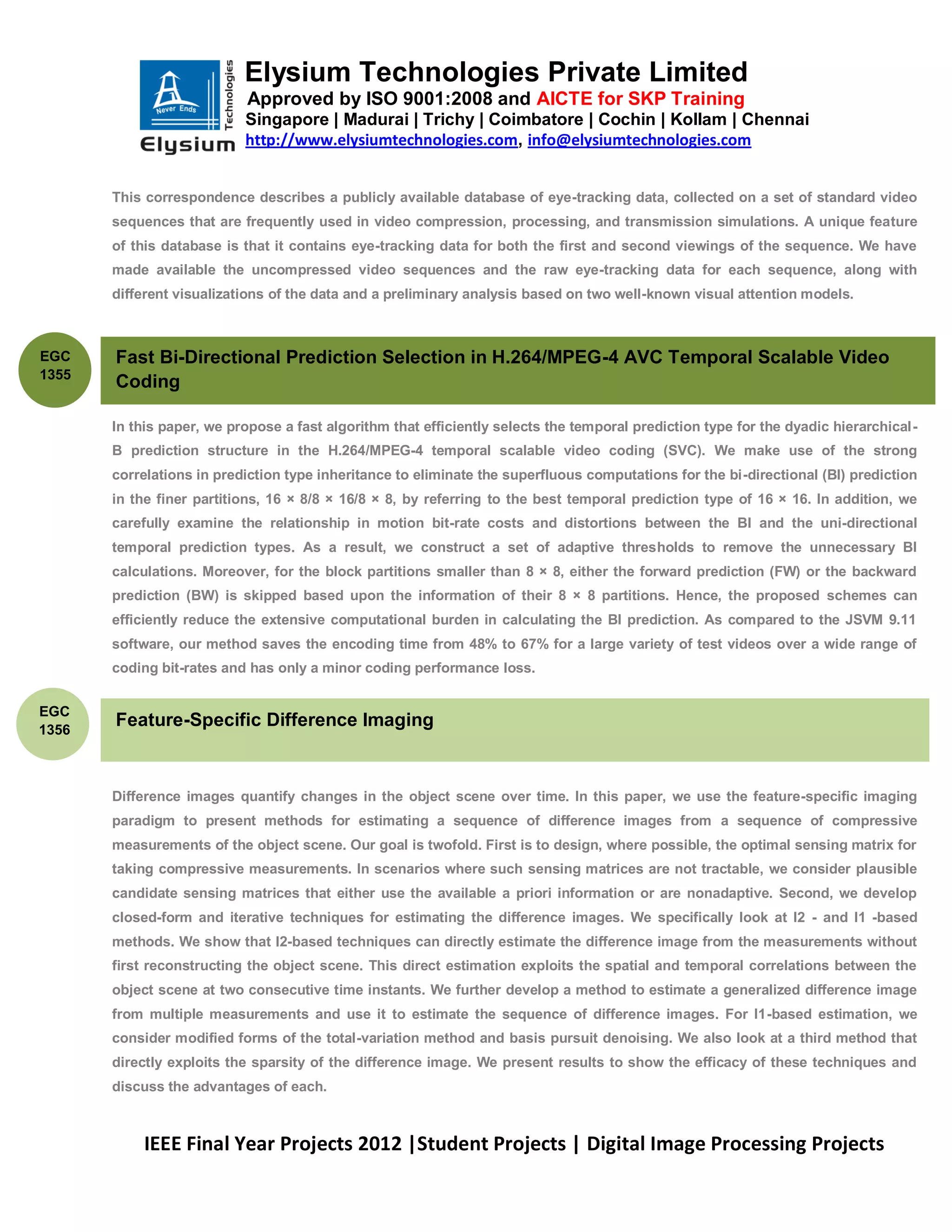 Elysium Technologies Private Limited
                           Approved by ISO 9001:2008 and AICTE for SKP Training
                           Singapore | Madurai | Trichy | Coimbatore | Cochin | Kollam | Chennai
                           http://www.elysiumtechnologies.com, info@elysiumtechnologies.com


       This correspondence describes a publicly available database of eye-tracking data, collected on a set of standard video
       sequences that are frequently used in video compression, processing, and transmission simulations. A unique feature
       of this database is that it contains eye-tracking data for both the first and second viewings of the sequence. We have
       made available the uncompressed video sequences and the raw eye-tracking data for each sequence, along with
       different visualizations of the data and a preliminary analysis based on two well-known visual attention models.



EGC    Fast Bi-Directional Prediction Selection in H.264/MPEG-4 AVC Temporal Scalable Video
1355
       Coding

       In this paper, we propose a fast algorithm that efficiently selects the temporal prediction type for the dyadic hierarchical-
       B prediction structure in the H.264/MPEG-4 temporal scalable video coding (SVC). We make use of the strong
       correlations in prediction type inheritance to eliminate the superfluous computations for the bi-directional (BI) prediction
       in the finer partitions, 16 × 8/8 × 16/8 × 8, by referring to the best temporal prediction type of 16 × 16. In addition, we
       carefully examine the relationship in motion bit-rate costs and distortions between the BI and the uni-directional
       temporal prediction types. As a result, we construct a set of adaptive thresholds to remove the unnecessary BI
       calculations. Moreover, for the block partitions smaller than 8 × 8, either the forward prediction (FW) or the backward
       prediction (BW) is skipped based upon the information of their 8 × 8 partitions. Hence, the proposed schemes can
       efficiently reduce the extensive computational burden in calculating the BI prediction. As compared to the JSVM 9.11
       software, our method saves the encoding time from 48% to 67% for a large variety of test videos over a wide range of
       coding bit-rates and has only a minor coding performance loss.


EGC
1356
       Feature-Specific Difference Imaging



       Difference images quantify changes in the object scene over time. In this paper, we use the feature-specific imaging
       paradigm to present methods for estimating a sequence of difference images from a sequence of compressive
       measurements of the object scene. Our goal is twofold. First is to design, where possible, the optimal sensing matrix for
       taking compressive measurements. In scenarios where such sensing matrices are not tractable, we consider plausible
       candidate sensing matrices that either use the available a priori information or are nonadaptive. Second, we develop
       closed-form and iterative techniques for estimating the difference images. We specifically look at l2 - and l1 -based
       methods. We show that l2-based techniques can directly estimate the difference image from the measurements without
       first reconstructing the object scene. This direct estimation exploits the spatial and temporal correlations between the
       object scene at two consecutive time instants. We further develop a method to estimate a generalized difference image
       from multiple measurements and use it to estimate the sequence of difference images. For l1-based estimation, we
       consider modified forms of the total-variation method and basis pursuit denoising. We also look at a third method that
       directly exploits the sparsity of the difference image. We present results to show the efficacy of these techniques and
       discuss the advantages of each.



           IEEE Final Year Projects 2012 |Student Projects | Digital Image Processing Projects
 