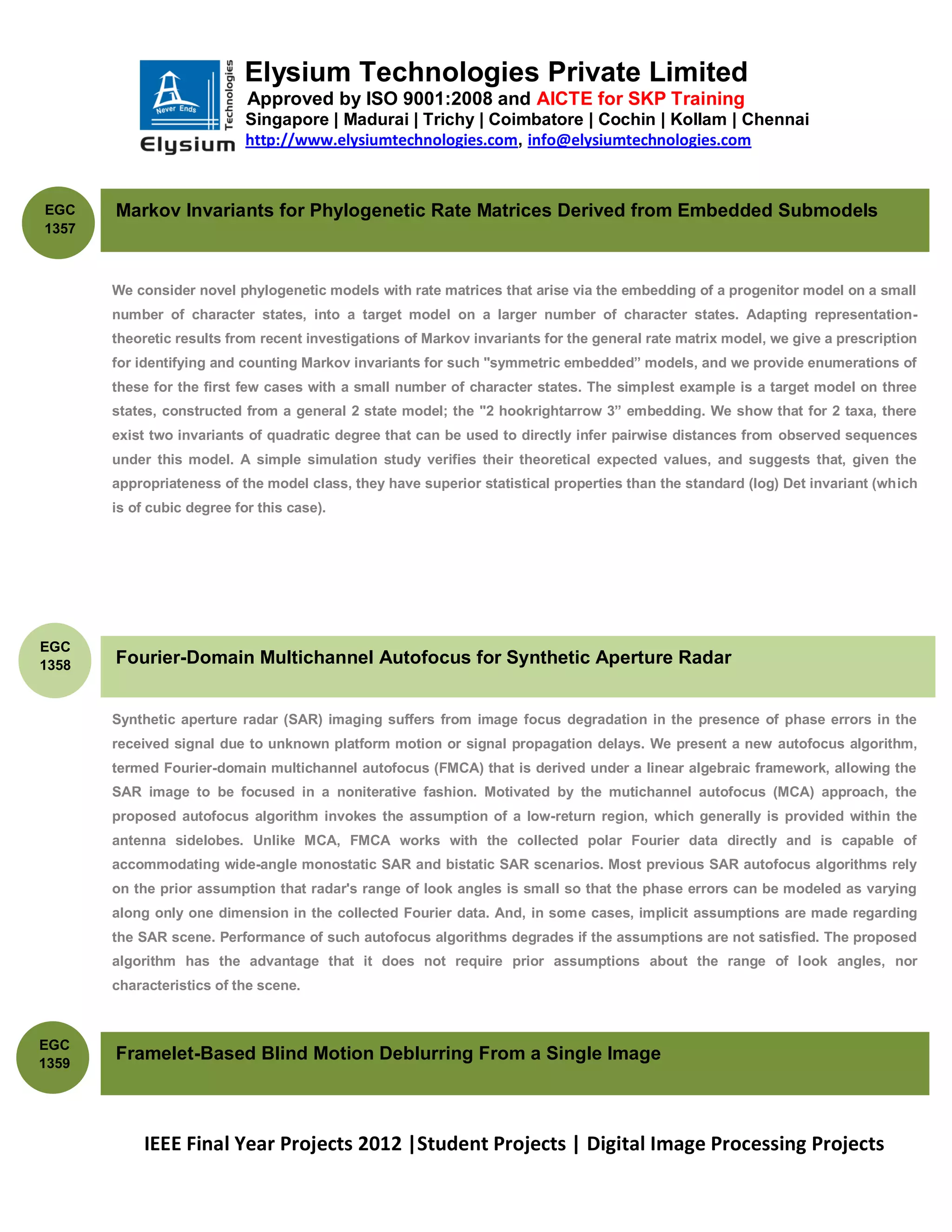 Elysium Technologies Private Limited
                            Approved by ISO 9001:2008 and AICTE for SKP Training
                            Singapore | Madurai | Trichy | Coimbatore | Cochin | Kollam | Chennai
                            http://www.elysiumtechnologies.com, info@elysiumtechnologies.com



EGC    Markov Invariants for Phylogenetic Rate Matrices Derived from Embedded Submodels
1357



       We consider novel phylogenetic models with rate matrices that arise via the embedding of a progenitor model on a small
       number of character states, into a target model on a larger number of character states. Adapting representation-
       theoretic results from recent investigations of Markov invariants for the general rate matrix model, we give a prescription
       for identifying and counting Markov invariants for such "symmetric embedded‖ models, and we provide enumerations of
       these for the first few cases with a small number of character states. The simplest example is a target model on three
       states, constructed from a general 2 state model; the "2 hookrightarrow 3‖ embedding. We show that for 2 taxa, there
       exist two invariants of quadratic degree that can be used to directly infer pairwise distances from observed sequences
       under this model. A simple simulation study verifies their theoretical expected values, and suggests that, given the
       appropriateness of the model class, they have superior statistical properties than the standard (log) Det invariant (which
       is of cubic degree for this case).




EGC
1358   Fourier-Domain Multichannel Autofocus for Synthetic Aperture Radar


       Synthetic aperture radar (SAR) imaging suffers from image focus degradation in the presence of phase errors in the
       received signal due to unknown platform motion or signal propagation delays. We present a new autofocus algorithm,
       termed Fourier-domain multichannel autofocus (FMCA) that is derived under a linear algebraic framework, allowing the
       SAR image to be focused in a noniterative fashion. Motivated by the mutichannel autofocus (MCA) approach, the
       proposed autofocus algorithm invokes the assumption of a low-return region, which generally is provided within the
       antenna sidelobes. Unlike MCA, FMCA works with the collected polar Fourier data directly and is capable of
       accommodating wide-angle monostatic SAR and bistatic SAR scenarios. Most previous SAR autofocus algorithms rely
       on the prior assumption that radar's range of look angles is small so that the phase errors can be modeled as varying
       along only one dimension in the collected Fourier data. And, in some cases, implicit assumptions are made regarding
       the SAR scene. Performance of such autofocus algorithms degrades if the assumptions are not satisfied. The proposed
       algorithm has the advantage that it does not require prior assumptions about the range of look angles, nor
       characteristics of the scene.



EGC
1359
       Framelet-Based Blind Motion Deblurring From a Single Image



            IEEE Final Year Projects 2012 |Student Projects | Digital Image Processing Projects
 