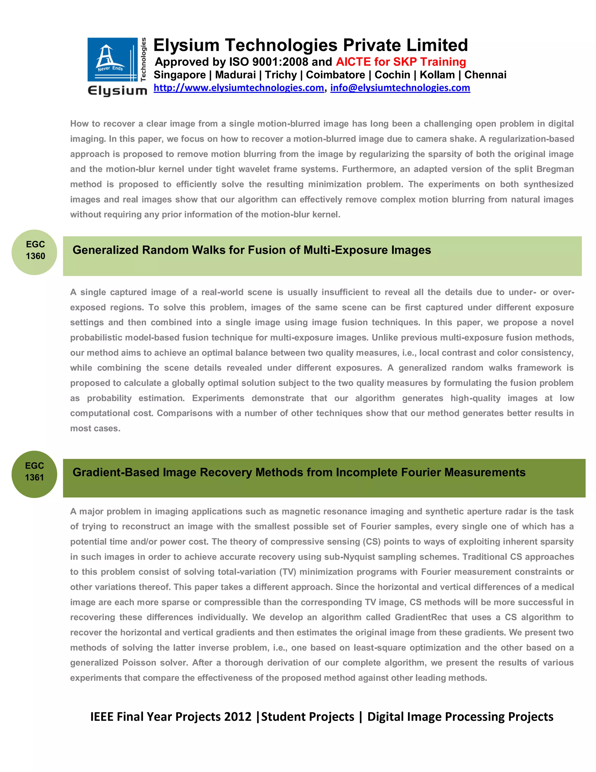 Elysium Technologies Private Limited
                           Approved by ISO 9001:2008 and AICTE for SKP Training
                           Singapore | Madurai | Trichy | Coimbatore | Cochin | Kollam | Chennai
                           http://www.elysiumtechnologies.com, info@elysiumtechnologies.com


       How to recover a clear image from a single motion-blurred image has long been a challenging open problem in digital
       imaging. In this paper, we focus on how to recover a motion-blurred image due to camera shake. A regularization-based
       approach is proposed to remove motion blurring from the image by regularizing the sparsity of both the original image
       and the motion-blur kernel under tight wavelet frame systems. Furthermore, an adapted version of the split Bregman
       method is proposed to efficiently solve the resulting minimization problem. The experiments on both synthesized
       images and real images show that our algorithm can effectively remove complex motion blurring from natural images
       without requiring any prior information of the motion-blur kernel.


EGC
1360
       Generalized Random Walks for Fusion of Multi-Exposure Images


       A single captured image of a real-world scene is usually insufficient to reveal all the details due to under- or over-
       exposed regions. To solve this problem, images of the same scene can be first captured under different exposure
       settings and then combined into a single image using image fusion techniques. In this paper, we propose a novel
       probabilistic model-based fusion technique for multi-exposure images. Unlike previous multi-exposure fusion methods,
       our method aims to achieve an optimal balance between two quality measures, i.e., local contrast and color consistency,
       while combining the scene details revealed under different exposures. A generalized random walks framework is
       proposed to calculate a globally optimal solution subject to the two quality measures by formulating the fusion problem
       as probability estimation. Experiments demonstrate that our algorithm generates high-quality images at low
       computational cost. Comparisons with a number of other techniques show that our method generates better results in
       most cases.



EGC
1361   Gradient-Based Image Recovery Methods from Incomplete Fourier Measurements


       A major problem in imaging applications such as magnetic resonance imaging and synthetic aperture radar is the task
       of trying to reconstruct an image with the smallest possible set of Fourier samples, every single one of which has a
       potential time and/or power cost. The theory of compressive sensing (CS) points to ways of exploiting inherent sparsity
       in such images in order to achieve accurate recovery using sub-Nyquist sampling schemes. Traditional CS approaches
       to this problem consist of solving total-variation (TV) minimization programs with Fourier measurement constraints or
       other variations thereof. This paper takes a different approach. Since the horizontal and vertical differences of a medical
       image are each more sparse or compressible than the corresponding TV image, CS methods will be more successful in
       recovering these differences individually. We develop an algorithm called GradientRec that uses a CS algorithm to
       recover the horizontal and vertical gradients and then estimates the original image from these gradients. We present two
       methods of solving the latter inverse problem, i.e., one based on least-square optimization and the other based on a
       generalized Poisson solver. After a thorough derivation of our complete algorithm, we present the results of various
       experiments that compare the effectiveness of the proposed method against other leading methods.



           IEEE Final Year Projects 2012 |Student Projects | Digital Image Processing Projects
 