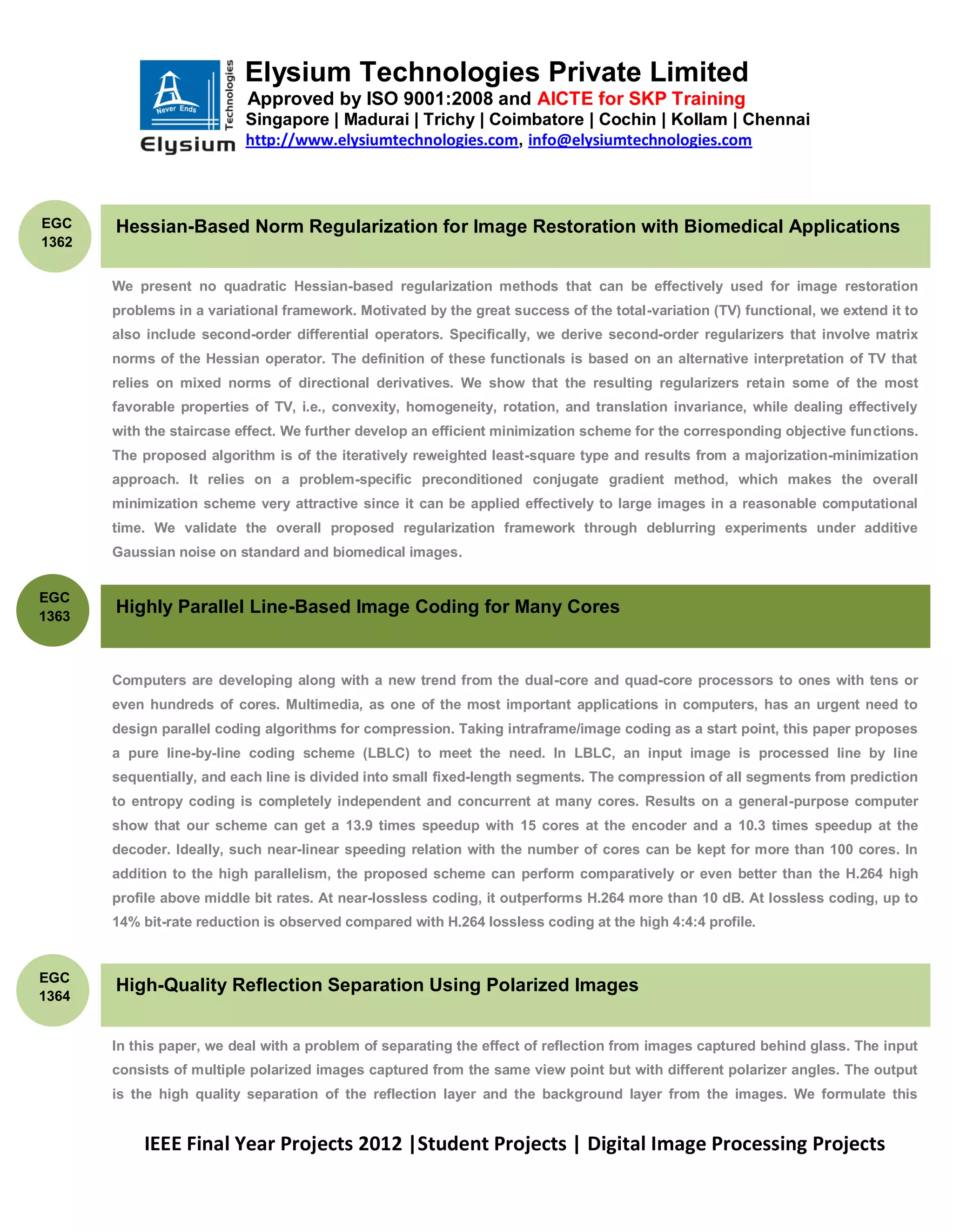 Elysium Technologies Private Limited
                           Approved by ISO 9001:2008 and AICTE for SKP Training
                           Singapore | Madurai | Trichy | Coimbatore | Cochin | Kollam | Chennai
                           http://www.elysiumtechnologies.com, info@elysiumtechnologies.com



EGC    Hessian-Based Norm Regularization for Image Restoration with Biomedical Applications
1362


       We present no quadratic Hessian-based regularization methods that can be effectively used for image restoration
       problems in a variational framework. Motivated by the great success of the total-variation (TV) functional, we extend it to
       also include second-order differential operators. Specifically, we derive second-order regularizers that involve matrix
       norms of the Hessian operator. The definition of these functionals is based on an alternative interpretation of TV that
       relies on mixed norms of directional derivatives. We show that the resulting regularizers retain some of the most
       favorable properties of TV, i.e., convexity, homogeneity, rotation, and translation invariance, while dealing effectively
       with the staircase effect. We further develop an efficient minimization scheme for the corresponding objective functions.
       The proposed algorithm is of the iteratively reweighted least-square type and results from a majorization-minimization
       approach. It relies on a problem-specific preconditioned conjugate gradient method, which makes the overall
       minimization scheme very attractive since it can be applied effectively to large images in a reasonable computational
       time. We validate the overall proposed regularization framework through deblurring experiments under additive
       Gaussian noise on standard and biomedical images.


EGC
1363
       Highly Parallel Line-Based Image Coding for Many Cores


       Computers are developing along with a new trend from the dual-core and quad-core processors to ones with tens or
       even hundreds of cores. Multimedia, as one of the most important applications in computers, has an urgent need to
       design parallel coding algorithms for compression. Taking intraframe/image coding as a start point, this paper proposes
       a pure line-by-line coding scheme (LBLC) to meet the need. In LBLC, an input image is processed line by line
       sequentially, and each line is divided into small fixed-length segments. The compression of all segments from prediction
       to entropy coding is completely independent and concurrent at many cores. Results on a general-purpose computer
       show that our scheme can get a 13.9 times speedup with 15 cores at the encoder and a 10.3 times speedup at the
       decoder. Ideally, such near-linear speeding relation with the number of cores can be kept for more than 100 cores. In
       addition to the high parallelism, the proposed scheme can perform comparatively or even better than the H.264 high
       profile above middle bit rates. At near-lossless coding, it outperforms H.264 more than 10 dB. At lossless coding, up to
       14% bit-rate reduction is observed compared with H.264 lossless coding at the high 4:4:4 profile.


EGC
       High-Quality Reflection Separation Using Polarized Images
1364


       In this paper, we deal with a problem of separating the effect of reflection from images captured behind glass. The input
       consists of multiple polarized images captured from the same view point but with different polarizer angles. The output
       is the high quality separation of the reflection layer and the background layer from the images. We formulate this


           IEEE Final Year Projects 2012 |Student Projects | Digital Image Processing Projects
 