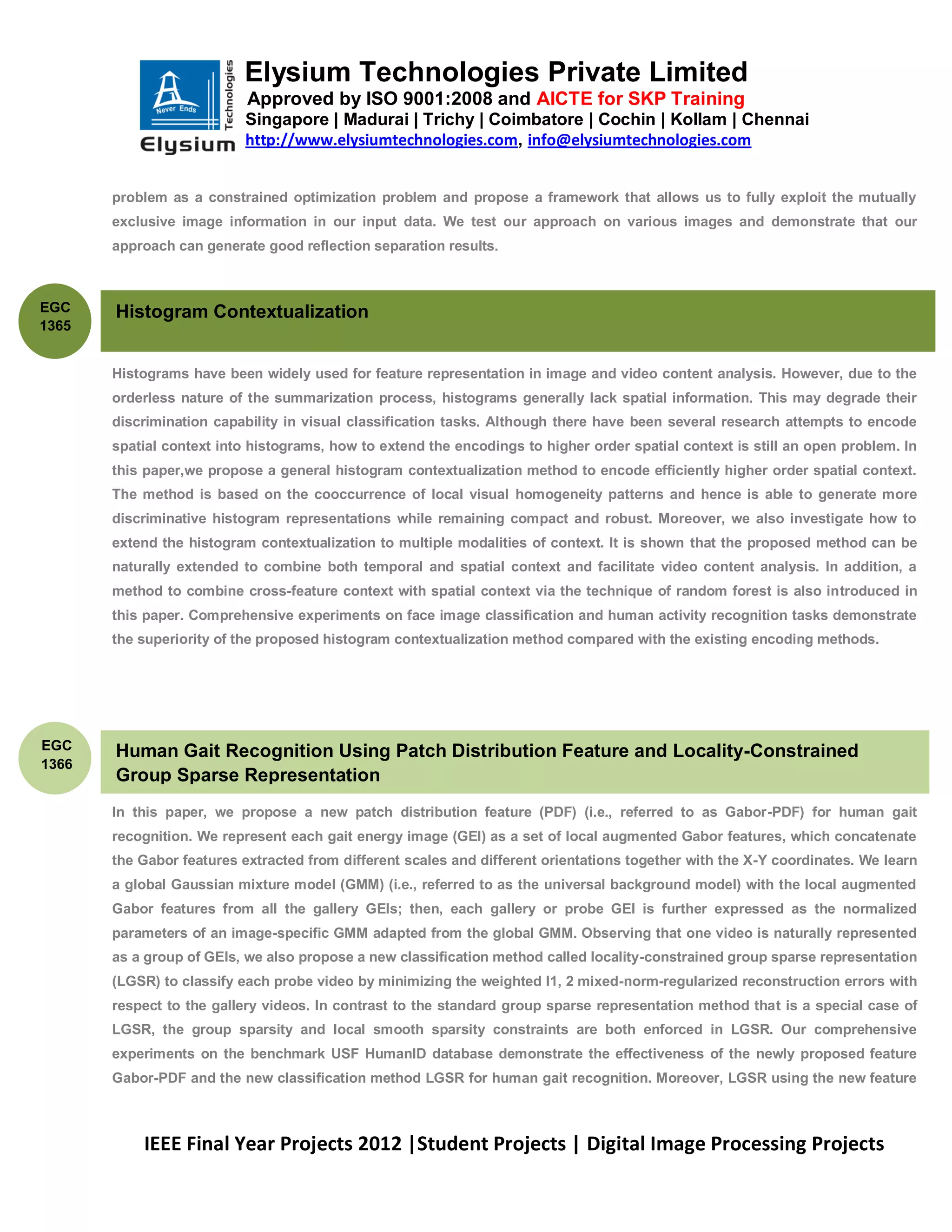 Elysium Technologies Private Limited
                           Approved by ISO 9001:2008 and AICTE for SKP Training
                           Singapore | Madurai | Trichy | Coimbatore | Cochin | Kollam | Chennai
                           http://www.elysiumtechnologies.com, info@elysiumtechnologies.com


       problem as a constrained optimization problem and propose a framework that allows us to fully exploit the mutually
       exclusive image information in our input data. We test our approach on various images and demonstrate that our
       approach can generate good reflection separation results.



EGC    Histogram Contextualization
1365


       Histograms have been widely used for feature representation in image and video content analysis. However, due to the
       orderless nature of the summarization process, histograms generally lack spatial information. This may degrade their
       discrimination capability in visual classification tasks. Although there have been several research attempts to encode
       spatial context into histograms, how to extend the encodings to higher order spatial context is still an open problem. In
       this paper,we propose a general histogram contextualization method to encode efficiently higher order spatial context.
       The method is based on the cooccurrence of local visual homogeneity patterns and hence is able to generate more
       discriminative histogram representations while remaining compact and robust. Moreover, we also investigate how to
       extend the histogram contextualization to multiple modalities of context. It is shown that the proposed method can be
       naturally extended to combine both temporal and spatial context and facilitate video content analysis. In addition, a
       method to combine cross-feature context with spatial context via the technique of random forest is also introduced in
       this paper. Comprehensive experiments on face image classification and human activity recognition tasks demonstrate
       the superiority of the proposed histogram contextualization method compared with the existing encoding methods.




EGC    Human Gait Recognition Using Patch Distribution Feature and Locality-Constrained
1366
       Group Sparse Representation
       In this paper, we propose a new patch distribution feature (PDF) (i.e., referred to as Gabor-PDF) for human gait
       recognition. We represent each gait energy image (GEI) as a set of local augmented Gabor features, which concatenate
       the Gabor features extracted from different scales and different orientations together with the X-Y coordinates. We learn
       a global Gaussian mixture model (GMM) (i.e., referred to as the universal background model) with the local augmented
       Gabor features from all the gallery GEIs; then, each gallery or probe GEI is further expressed as the normalized
       parameters of an image-specific GMM adapted from the global GMM. Observing that one video is naturally represented
       as a group of GEIs, we also propose a new classification method called locality-constrained group sparse representation
       (LGSR) to classify each probe video by minimizing the weighted l1, 2 mixed-norm-regularized reconstruction errors with
       respect to the gallery videos. In contrast to the standard group sparse representation method that is a special case of
       LGSR, the group sparsity and local smooth sparsity constraints are both enforced in LGSR. Our comprehensive
       experiments on the benchmark USF HumanID database demonstrate the effectiveness of the newly proposed feature
       Gabor-PDF and the new classification method LGSR for human gait recognition. Moreover, LGSR using the new feature



           IEEE Final Year Projects 2012 |Student Projects | Digital Image Processing Projects
 