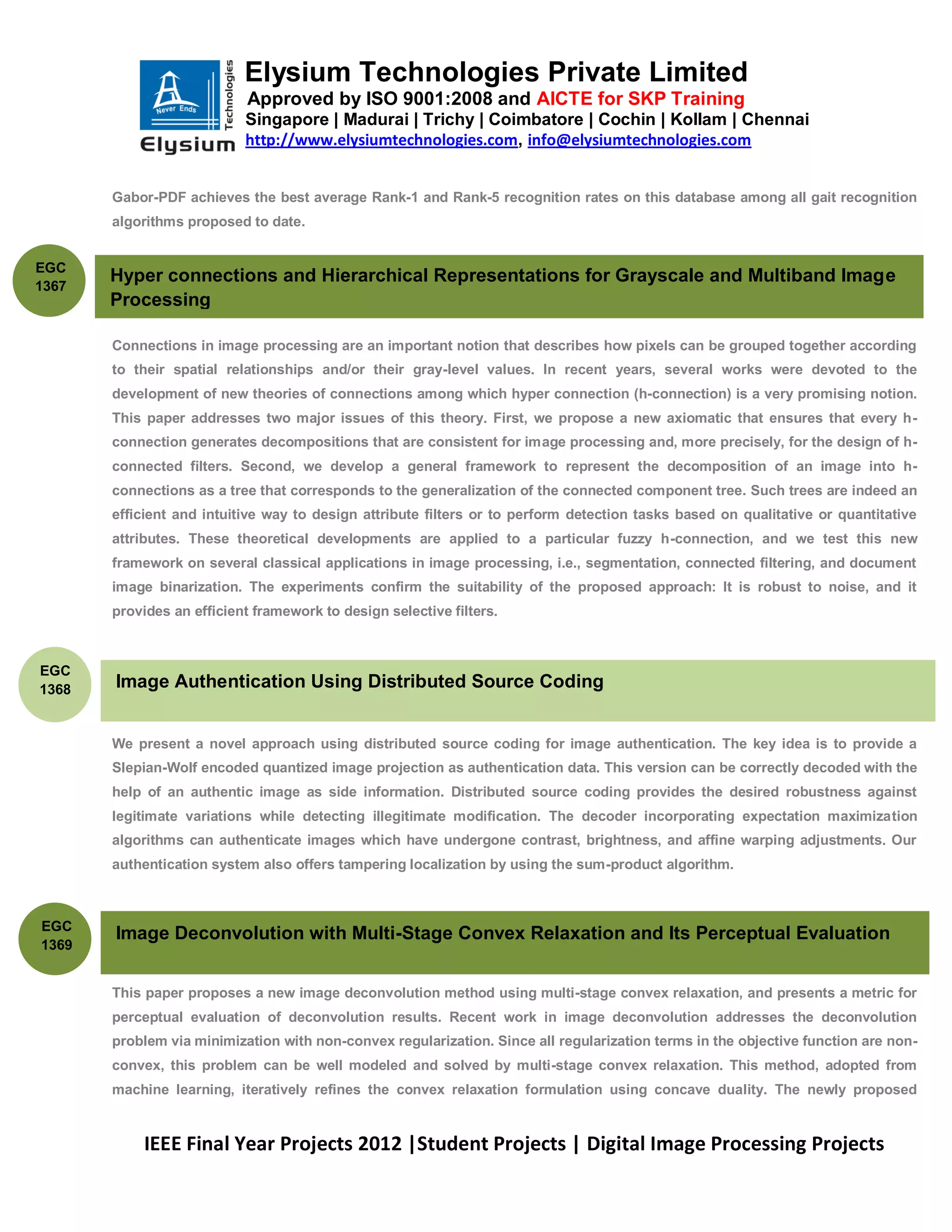 Elysium Technologies Private Limited
                            Approved by ISO 9001:2008 and AICTE for SKP Training
                           Singapore | Madurai | Trichy | Coimbatore | Cochin | Kollam | Chennai
                           http://www.elysiumtechnologies.com, info@elysiumtechnologies.com


       Gabor-PDF achieves the best average Rank-1 and Rank-5 recognition rates on this database among all gait recognition
       algorithms proposed to date.


EGC
       Hyper connections and Hierarchical Representations for Grayscale and Multiband Image
1367
       Processing

       Connections in image processing are an important notion that describes how pixels can be grouped together according
       to their spatial relationships and/or their gray-level values. In recent years, several works were devoted to the
       development of new theories of connections among which hyper connection (h-connection) is a very promising notion.
       This paper addresses two major issues of this theory. First, we propose a new axiomatic that ensures that every h-
       connection generates decompositions that are consistent for image processing and, more precisely, for the design of h-
       connected filters. Second, we develop a general framework to represent the decomposition of an image into h-
       connections as a tree that corresponds to the generalization of the connected component tree. Such trees are indeed an
       efficient and intuitive way to design attribute filters or to perform detection tasks based on qualitative or quantitative
       attributes. These theoretical developments are applied to a particular fuzzy h-connection, and we test this new
       framework on several classical applications in image processing, i.e., segmentation, connected filtering, and document
       image binarization. The experiments confirm the suitability of the proposed approach: It is robust to noise, and it
       provides an efficient framework to design selective filters.



EGC
1368   Image Authentication Using Distributed Source Coding


       We present a novel approach using distributed source coding for image authentication. The key idea is to provide a
       Slepian-Wolf encoded quantized image projection as authentication data. This version can be correctly decoded with the
       help of an authentic image as side information. Distributed source coding provides the desired robustness against
       legitimate variations while detecting illegitimate modification. The decoder incorporating expectation maximization
       algorithms can authenticate images which have undergone contrast, brightness, and affine warping adjustments. Our
       authentication system also offers tampering localization by using the sum-product algorithm.



EGC
       Image Deconvolution with Multi-Stage Convex Relaxation and Its Perceptual Evaluation
1369


       This paper proposes a new image deconvolution method using multi-stage convex relaxation, and presents a metric for
       perceptual evaluation of deconvolution results. Recent work in image deconvolution addresses the deconvolution
       problem via minimization with non-convex regularization. Since all regularization terms in the objective function are non-
       convex, this problem can be well modeled and solved by multi-stage convex relaxation. This method, adopted from
       machine learning, iteratively refines the convex relaxation formulation using concave duality. The newly proposed


           IEEE Final Year Projects 2012 |Student Projects | Digital Image Processing Projects
 