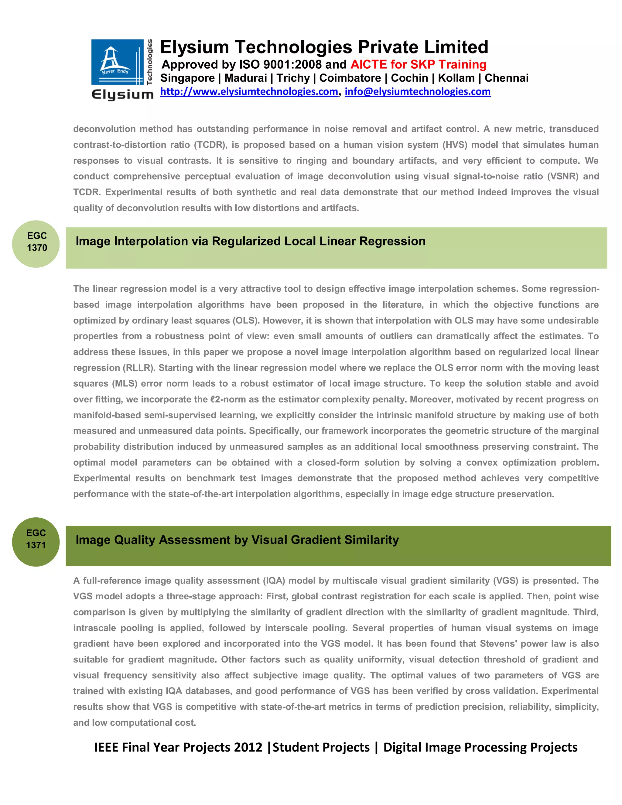 Elysium Technologies Private Limited
                            Approved by ISO 9001:2008 and AICTE for SKP Training
                           Singapore | Madurai | Trichy | Coimbatore | Cochin | Kollam | Chennai
                           http://www.elysiumtechnologies.com, info@elysiumtechnologies.com


       deconvolution method has outstanding performance in noise removal and artifact control. A new metric, transduced
       contrast-to-distortion ratio (TCDR), is proposed based on a human vision system (HVS) model that simulates human
       responses to visual contrasts. It is sensitive to ringing and boundary artifacts, and very efficient to compute. We
       conduct comprehensive perceptual evaluation of image deconvolution using visual signal-to-noise ratio (VSNR) and
       TCDR. Experimental results of both synthetic and real data demonstrate that our method indeed improves the visual
       quality of deconvolution results with low distortions and artifacts.


EGC
1370
       Image Interpolation via Regularized Local Linear Regression


       The linear regression model is a very attractive tool to design effective image interpolation schemes. Some regression-
       based image interpolation algorithms have been proposed in the literature, in which the objective functions are
       optimized by ordinary least squares (OLS). However, it is shown that interpolation with OLS may have some undesirable
       properties from a robustness point of view: even small amounts of outliers can dramatically affect the estimates. To
       address these issues, in this paper we propose a novel image interpolation algorithm based on regularized local linear
       regression (RLLR). Starting with the linear regression model where we replace the OLS error norm with the moving least
       squares (MLS) error norm leads to a robust estimator of local image structure. To keep the solution stable and avoid
       over fitting, we incorporate the ℓ2-norm as the estimator complexity penalty. Moreover, motivated by recent progress on
       manifold-based semi-supervised learning, we explicitly consider the intrinsic manifold structure by making use of both
       measured and unmeasured data points. Specifically, our framework incorporates the geometric structure of the marginal
       probability distribution induced by unmeasured samples as an additional local smoothness preserving constraint. The
       optimal model parameters can be obtained with a closed-form solution by solving a convex optimization problem.
       Experimental results on benchmark test images demonstrate that the proposed method achieves very competitive
       performance with the state-of-the-art interpolation algorithms, especially in image edge structure preservation.



EGC
1371   Image Quality Assessment by Visual Gradient Similarity


       A full-reference image quality assessment (IQA) model by multiscale visual gradient similarity (VGS) is presented. The
       VGS model adopts a three-stage approach: First, global contrast registration for each scale is applied. Then, point wise
       comparison is given by multiplying the similarity of gradient direction with the similarity of gradient magnitude. Third,
       intrascale pooling is applied, followed by interscale pooling. Several properties of human visual systems on image
       gradient have been explored and incorporated into the VGS model. It has been found that Stevens' power law is also
       suitable for gradient magnitude. Other factors such as quality uniformity, visual detection threshold of gradient and
       visual frequency sensitivity also affect subjective image quality. The optimal values of two parameters of VGS are
       trained with existing IQA databases, and good performance of VGS has been verified by cross validation. Experimental
       results show that VGS is competitive with state-of-the-art metrics in terms of prediction precision, reliability, simplicity,
       and low computational cost.

           IEEE Final Year Projects 2012 |Student Projects | Digital Image Processing Projects
 