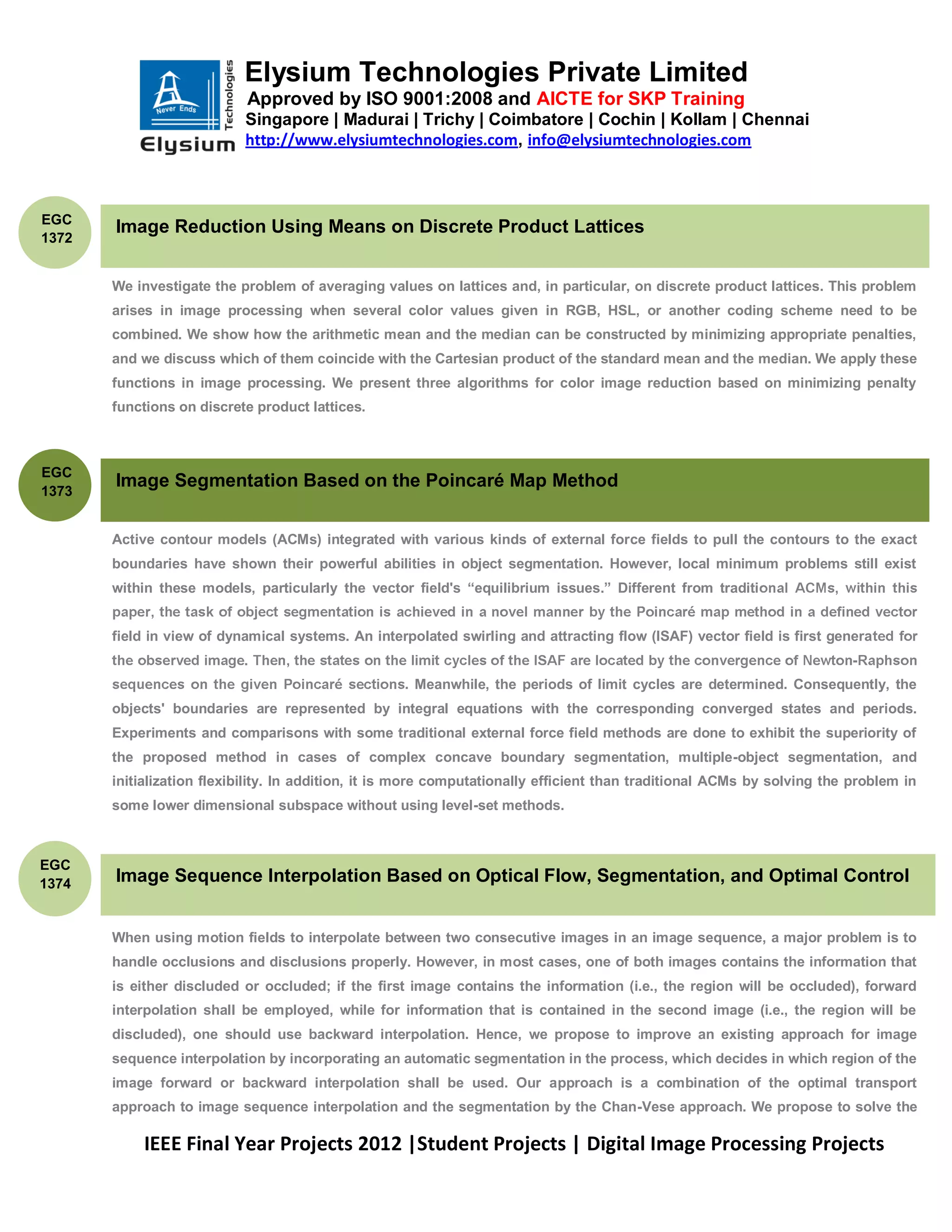 Elysium Technologies Private Limited
                            Approved by ISO 9001:2008 and AICTE for SKP Training
                           Singapore | Madurai | Trichy | Coimbatore | Cochin | Kollam | Chennai
                           http://www.elysiumtechnologies.com, info@elysiumtechnologies.com



EGC
       Image Reduction Using Means on Discrete Product Lattices
1372


       We investigate the problem of averaging values on lattices and, in particular, on discrete product lattices. This problem
       arises in image processing when several color values given in RGB, HSL, or another coding scheme need to be
       combined. We show how the arithmetic mean and the median can be constructed by minimizing appropriate penalties,
       and we discuss which of them coincide with the Cartesian product of the standard mean and the median. We apply these
       functions in image processing. We present three algorithms for color image reduction based on minimizing penalty
       functions on discrete product lattices.



EGC
       Image Segmentation Based on the Poincaré Map Method
1373


       Active contour models (ACMs) integrated with various kinds of external force fields to pull the contours to the exact
       boundaries have shown their powerful abilities in object segmentation. However, local minimum problems still exist
       within these models, particularly the vector field's ―equilibrium issues.‖ Different from traditi


       field in view of dynamical systems. An interpolated swirling and attracting flow (ISAF) vector field is first genera
                                                                                                                          -
                                                    . Meanwhile, the periods of limit cycles are determined. Consequently, the
       objects' boundaries are represented by integral equations with the corresponding converged states and periods.
       Experiments and comparisons with some traditional external force field methods are done to exhibit the superiority of
       the proposed method in cases of complex concave boundary segmentation, multiple-object segmentation, and
       initialization flexibility. In addition, it is more computationally efficient than traditional ACMs by solving the problem in
       some lower dimensional subspace without using level-set methods.



EGC
1374   Image Sequence Interpolation Based on Optical Flow, Segmentation, and Optimal Control


       When using motion fields to interpolate between two consecutive images in an image sequence, a major problem is to
       handle occlusions and disclusions properly. However, in most cases, one of both images contains the information that
       is either discluded or occluded; if the first image contains the information (i.e., the region will be occluded), forward
       interpolation shall be employed, while for information that is contained in the second image (i.e., the region will be
       discluded), one should use backward interpolation. Hence, we propose to improve an existing approach for image
       sequence interpolation by incorporating an automatic segmentation in the process, which decides in which region of the
       image forward or backward interpolation shall be used. Our approach is a combination of the optimal transport
       approach to image sequence interpolation and the segmentation by the Chan-Vese approach. We propose to solve the

           IEEE Final Year Projects 2012 |Student Projects | Digital Image Processing Projects
 