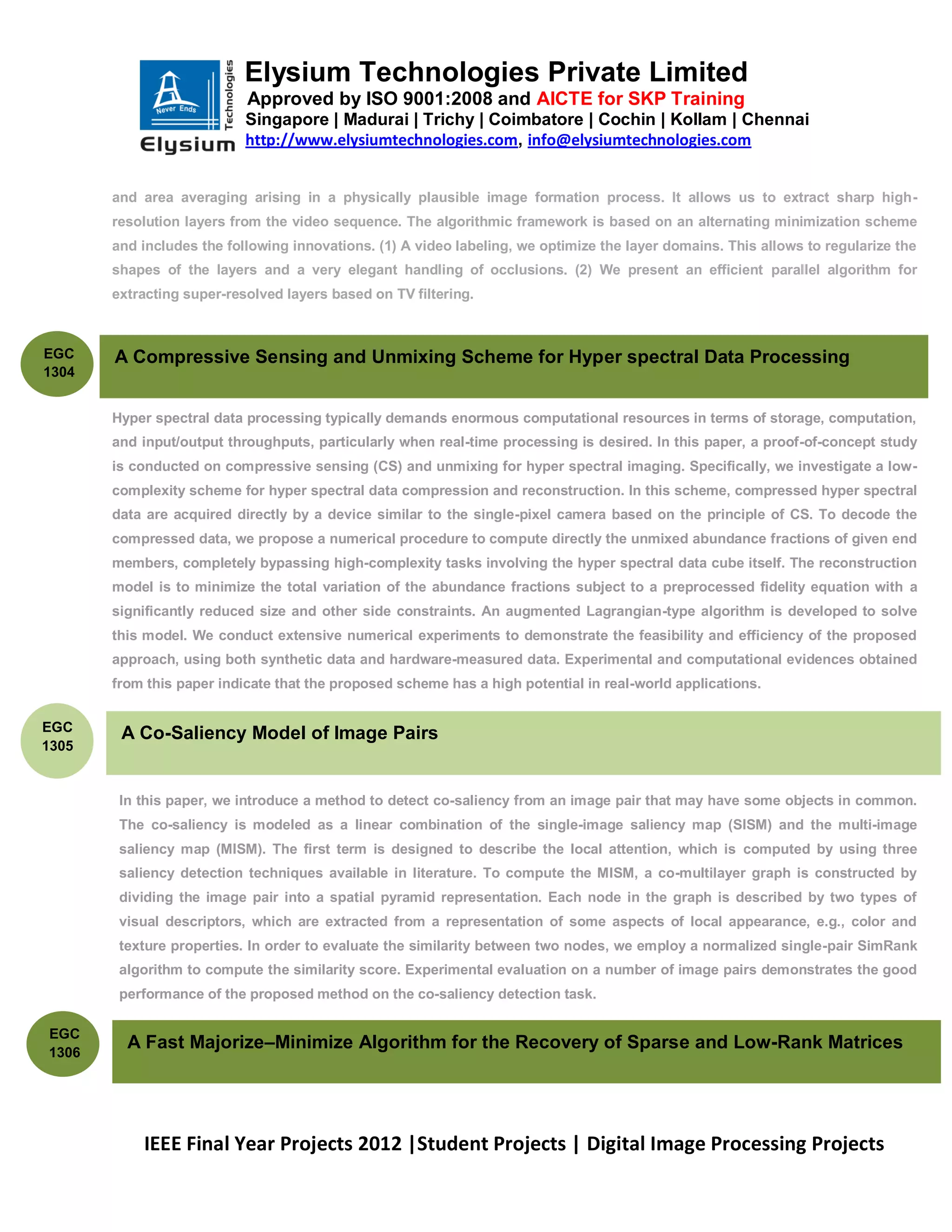 Elysium Technologies Private Limited
                           Approved by ISO 9001:2008 and AICTE for SKP Training
                           Singapore | Madurai | Trichy | Coimbatore | Cochin | Kollam | Chennai
                           http://www.elysiumtechnologies.com, info@elysiumtechnologies.com


       and area averaging arising in a physically plausible image formation process. It allows us to extract sharp high-
       resolution layers from the video sequence. The algorithmic framework is based on an alternating minimization scheme
       and includes the following innovations. (1) A video labeling, we optimize the layer domains. This allows to regularize the
       shapes of the layers and a very elegant handling of occlusions. (2) We present an efficient parallel algorithm for
       extracting super-resolved layers based on TV filtering.



EGC    A Compressive Sensing and Unmixing Scheme for Hyper spectral Data Processing
1304


       Hyper spectral data processing typically demands enormous computational resources in terms of storage, computation,
       and input/output throughputs, particularly when real-time processing is desired. In this paper, a proof-of-concept study
       is conducted on compressive sensing (CS) and unmixing for hyper spectral imaging. Specifically, we investigate a low-
       complexity scheme for hyper spectral data compression and reconstruction. In this scheme, compressed hyper spectral
       data are acquired directly by a device similar to the single-pixel camera based on the principle of CS. To decode the
       compressed data, we propose a numerical procedure to compute directly the unmixed abundance fractions of given end
       members, completely bypassing high-complexity tasks involving the hyper spectral data cube itself. The reconstruction
       model is to minimize the total variation of the abundance fractions subject to a preprocessed fidelity equation with a
       significantly reduced size and other side constraints. An augmented Lagrangian-type algorithm is developed to solve
       this model. We conduct extensive numerical experiments to demonstrate the feasibility and efficiency of the proposed
       approach, using both synthetic data and hardware-measured data. Experimental and computational evidences obtained
       from this paper indicate that the proposed scheme has a high potential in real-world applications.


EGC
        A Co-Saliency Model of Image Pairs
1305


        In this paper, we introduce a method to detect co-saliency from an image pair that may have some objects in common.
        The co-saliency is modeled as a linear combination of the single-image saliency map (SISM) and the multi-image
        saliency map (MISM). The first term is designed to describe the local attention, which is computed by using three
        saliency detection techniques available in literature. To compute the MISM, a co-multilayer graph is constructed by
        dividing the image pair into a spatial pyramid representation. Each node in the graph is described by two types of
        visual descriptors, which are extracted from a representation of some aspects of local appearance, e.g., color and
        texture properties. In order to evaluate the similarity between two nodes, we employ a normalized single-pair SimRank
        algorithm to compute the similarity score. Experimental evaluation on a number of image pairs demonstrates the good
        performance of the proposed method on the co-saliency detection task.

EGC
1306
         A Fast Majorize–Minimize Algorithm for the Recovery of Sparse and Low-Rank Matrices




           IEEE Final Year Projects 2012 |Student Projects | Digital Image Processing Projects
 