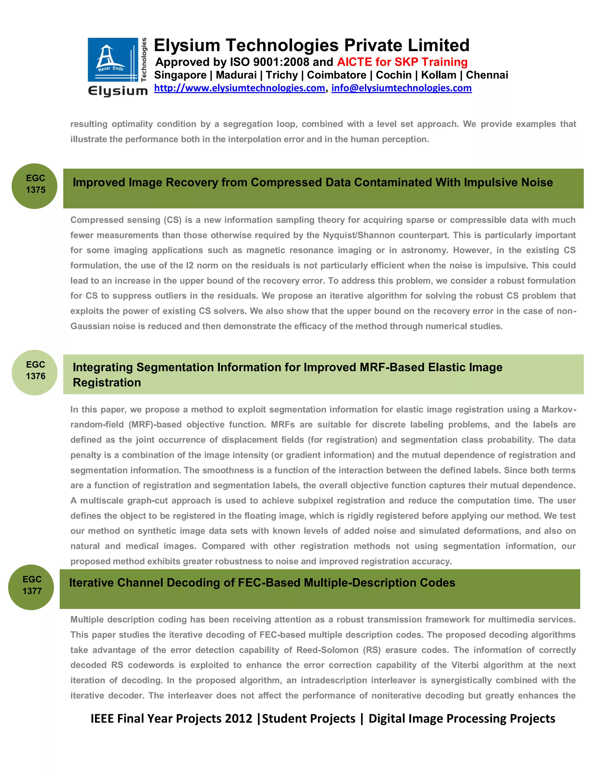 Elysium Technologies Private Limited
                           Approved by ISO 9001:2008 and AICTE for SKP Training
                           Singapore | Madurai | Trichy | Coimbatore | Cochin | Kollam | Chennai
                           http://www.elysiumtechnologies.com, info@elysiumtechnologies.com


       resulting optimality condition by a segregation loop, combined with a level set approach. We provide examples that
       illustrate the performance both in the interpolation error and in the human perception.



EGC
       Improved Image Recovery from Compressed Data Contaminated With Impulsive Noise
1375


       Compressed sensing (CS) is a new information sampling theory for acquiring sparse or compressible data with much
       fewer measurements than those otherwise required by the Nyquist/Shannon counterpart. This is particularly important
       for some imaging applications such as magnetic resonance imaging or in astronomy. However, in the existing CS
       formulation, the use of the l2 norm on the residuals is not particularly efficient when the noise is impulsive. This could
       lead to an increase in the upper bound of the recovery error. To address this problem, we consider a robust formulation
       for CS to suppress outliers in the residuals. We propose an iterative algorithm for solving the robust CS problem that
       exploits the power of existing CS solvers. We also show that the upper bound on the recovery error in the case of non-
       Gaussian noise is reduced and then demonstrate the efficacy of the method through numerical studies.



EGC    Integrating Segmentation Information for Improved MRF-Based Elastic Image
1376
       Registration

       In this paper, we propose a method to exploit segmentation information for elastic image registration using a Markov-
       random-field (MRF)-based objective function. MRFs are suitable for discrete labeling problems, and the labels are
       defined as the joint occurrence of displacement fields (for registration) and segmentation class probability. The data
       penalty is a combination of the image intensity (or gradient information) and the mutual dependence of registration and
       segmentation information. The smoothness is a function of the interaction between the defined labels. Since both terms
       are a function of registration and segmentation labels, the overall objective function captures their mutual dependence.
       A multiscale graph-cut approach is used to achieve subpixel registration and reduce the computation time. The user
       defines the object to be registered in the floating image, which is rigidly registered before applying our method. We test
       our method on synthetic image data sets with known levels of added noise and simulated deformations, and also on
       natural and medical images. Compared with other registration methods not using segmentation information, our
       proposed method exhibits greater robustness to noise and improved registration accuracy.

EGC    Iterative Channel Decoding of FEC-Based Multiple-Description Codes
1377


       Multiple description coding has been receiving attention as a robust transmission framework for multimedia services.
       This paper studies the iterative decoding of FEC-based multiple description codes. The proposed decoding algorithms
       take advantage of the error detection capability of Reed-Solomon (RS) erasure codes. The information of correctly
       decoded RS codewords is exploited to enhance the error correction capability of the Viterbi algorithm at the next
       iteration of decoding. In the proposed algorithm, an intradescription interleaver is synergistically combined with the
       iterative decoder. The interleaver does not affect the performance of noniterative decoding but greatly enhances the

           IEEE Final Year Projects 2012 |Student Projects | Digital Image Processing Projects
 
