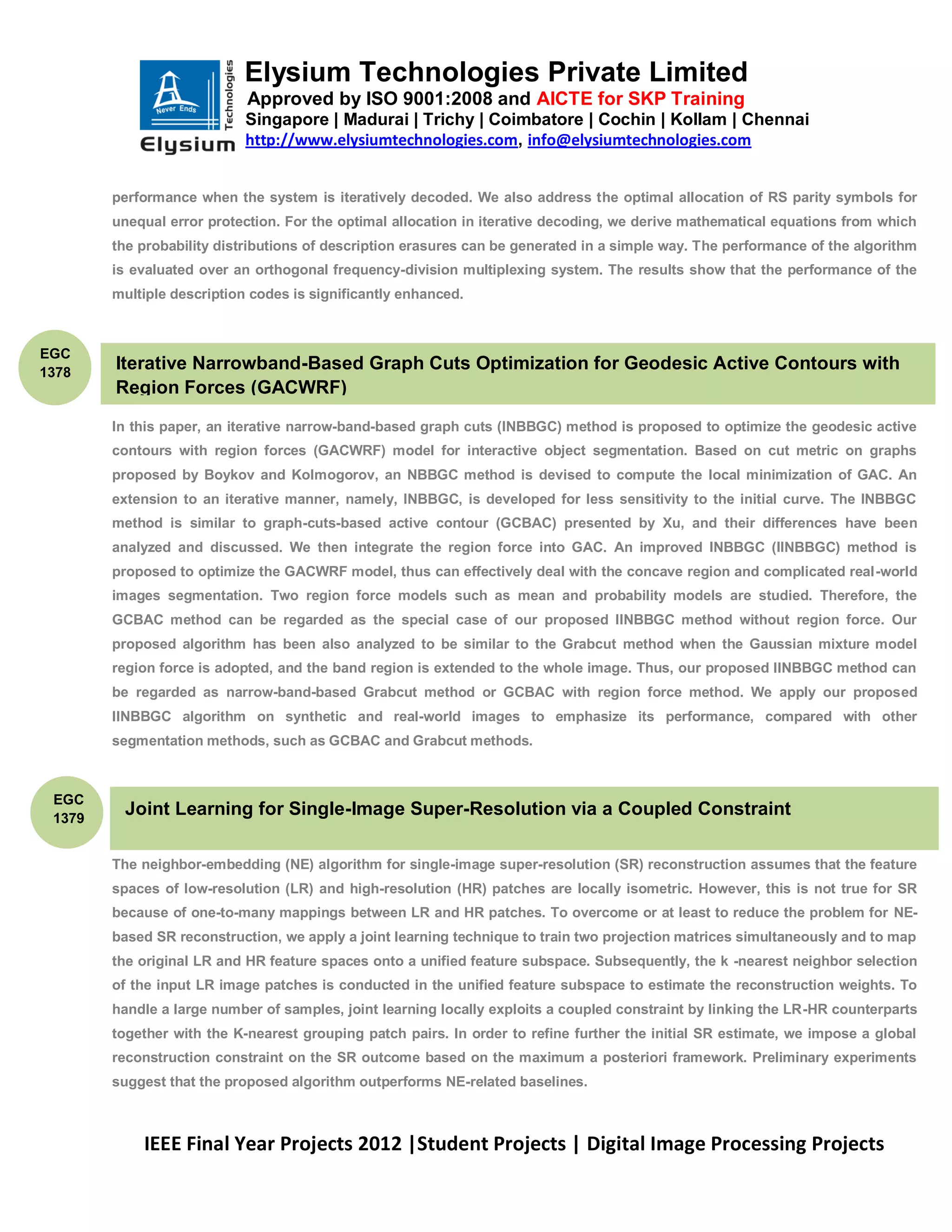 Elysium Technologies Private Limited
                            Approved by ISO 9001:2008 and AICTE for SKP Training
                            Singapore | Madurai | Trichy | Coimbatore | Cochin | Kollam | Chennai
                            http://www.elysiumtechnologies.com, info@elysiumtechnologies.com


        performance when the system is iteratively decoded. We also address the optimal allocation of RS parity symbols for
        unequal error protection. For the optimal allocation in iterative decoding, we derive mathematical equations from which
        the probability distributions of description erasures can be generated in a simple way. The performance of the algorithm
        is evaluated over an orthogonal frequency-division multiplexing system. The results show that the performance of the
        multiple description codes is significantly enhanced.



EGC
1378
        Iterative Narrowband-Based Graph Cuts Optimization for Geodesic Active Contours with
        Region Forces (GACWRF)

        In this paper, an iterative narrow-band-based graph cuts (INBBGC) method is proposed to optimize the geodesic active
        contours with region forces (GACWRF) model for interactive object segmentation. Based on cut metric on graphs
        proposed by Boykov and Kolmogorov, an NBBGC method is devised to compute the local minimization of GAC. An
        extension to an iterative manner, namely, INBBGC, is developed for less sensitivity to the initial curve. The INBBGC
        method is similar to graph-cuts-based active contour (GCBAC) presented by Xu, and their differences have been
        analyzed and discussed. We then integrate the region force into GAC. An improved INBBGC (IINBBGC) method is
        proposed to optimize the GACWRF model, thus can effectively deal with the concave region and complicated real-world
        images segmentation. Two region force models such as mean and probability models are studied. Therefore, the
        GCBAC method can be regarded as the special case of our proposed IINBBGC method without region force. Our
        proposed algorithm has been also analyzed to be similar to the Grabcut method when the Gaussian mixture model
        region force is adopted, and the band region is extended to the whole image. Thus, our proposed IINBBGC method can
        be regarded as narrow-band-based Grabcut method or GCBAC with region force method. We apply our proposed
        IINBBGC algorithm on synthetic and real-world images to emphasize its performance, compared with other
        segmentation methods, such as GCBAC and Grabcut methods.



 EGC
 1379
         Joint Learning for Single-Image Super-Resolution via a Coupled Constraint

        The neighbor-embedding (NE) algorithm for single-image super-resolution (SR) reconstruction assumes that the feature
        spaces of low-resolution (LR) and high-resolution (HR) patches are locally isometric. However, this is not true for SR
        because of one-to-many mappings between LR and HR patches. To overcome or at least to reduce the problem for NE-
        based SR reconstruction, we apply a joint learning technique to train two projection matrices simultaneously and to map
        the original LR and HR feature spaces onto a unified feature subspace. Subsequently, the k -nearest neighbor selection
        of the input LR image patches is conducted in the unified feature subspace to estimate the reconstruction weights. To
        handle a large number of samples, joint learning locally exploits a coupled constraint by linking the LR-HR counterparts
        together with the K-nearest grouping patch pairs. In order to refine further the initial SR estimate, we impose a global
        reconstruction constraint on the SR outcome based on the maximum a posteriori framework. Preliminary experiments
        suggest that the proposed algorithm outperforms NE-related baselines.



            IEEE Final Year Projects 2012 |Student Projects | Digital Image Processing Projects
 
