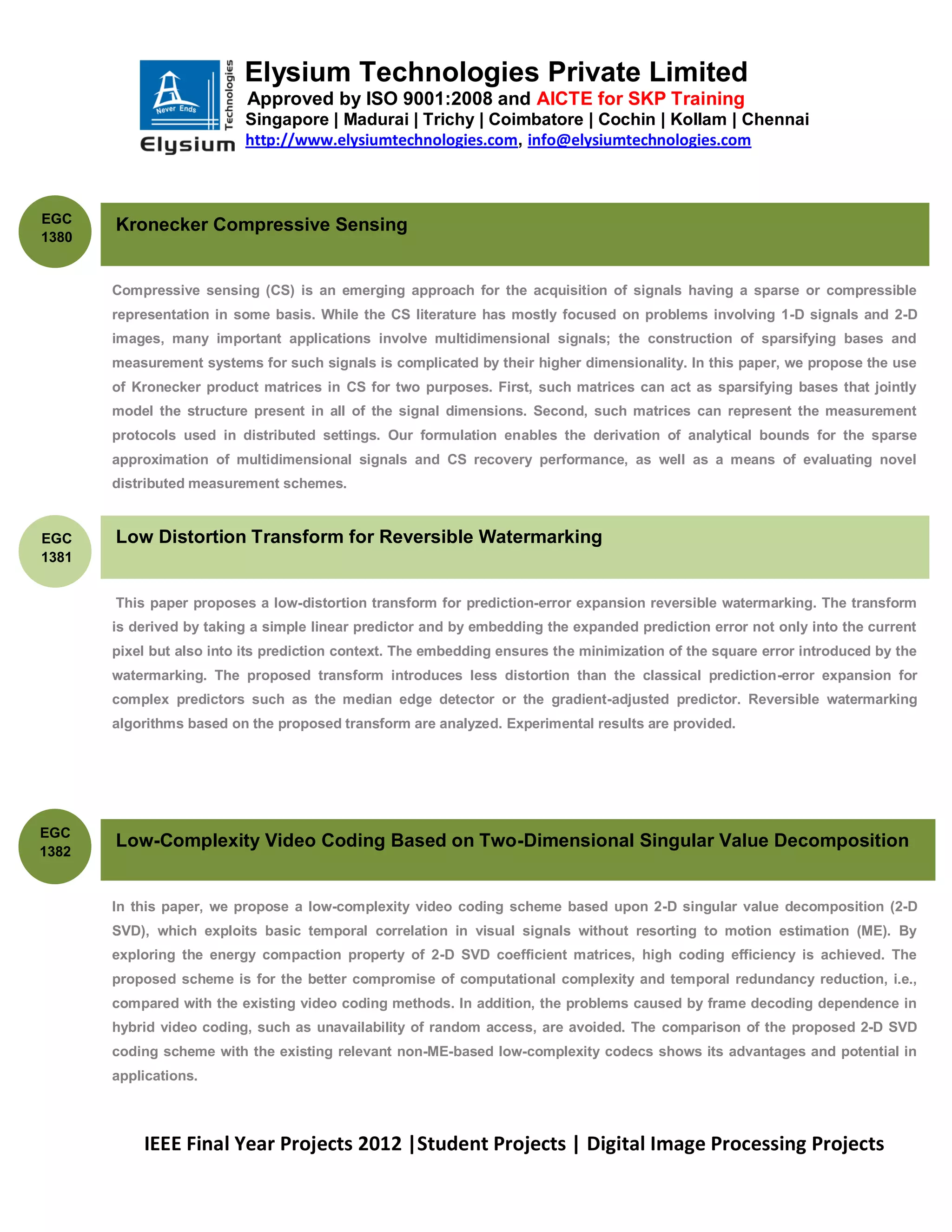 Elysium Technologies Private Limited
                           Approved by ISO 9001:2008 and AICTE for SKP Training
                          Singapore | Madurai | Trichy | Coimbatore | Cochin | Kollam | Chennai
                          http://www.elysiumtechnologies.com, info@elysiumtechnologies.com



EGC
       Kronecker Compressive Sensing
1380


       Compressive sensing (CS) is an emerging approach for the acquisition of signals having a sparse or compressible
       representation in some basis. While the CS literature has mostly focused on problems involving 1-D signals and 2-D
       images, many important applications involve multidimensional signals; the construction of sparsifying bases and
       measurement systems for such signals is complicated by their higher dimensionality. In this paper, we propose the use
       of Kronecker product matrices in CS for two purposes. First, such matrices can act as sparsifying bases that jointly
       model the structure present in all of the signal dimensions. Second, such matrices can represent the measurement
       protocols used in distributed settings. Our formulation enables the derivation of analytical bounds for the sparse
       approximation of multidimensional signals and CS recovery performance, as well as a means of evaluating novel
       distributed measurement schemes.


EGC    Low Distortion Transform for Reversible Watermarking
1381


       This paper proposes a low-distortion transform for prediction-error expansion reversible watermarking. The transform
       is derived by taking a simple linear predictor and by embedding the expanded prediction error not only into the current
       pixel but also into its prediction context. The embedding ensures the minimization of the square error introduced by the
       watermarking. The proposed transform introduces less distortion than the classical prediction-error expansion for
       complex predictors such as the median edge detector or the gradient-adjusted predictor. Reversible watermarking
       algorithms based on the proposed transform are analyzed. Experimental results are provided.




EGC
       Low-Complexity Video Coding Based on Two-Dimensional Singular Value Decomposition
1382


       In this paper, we propose a low-complexity video coding scheme based upon 2-D singular value decomposition (2-D
       SVD), which exploits basic temporal correlation in visual signals without resorting to motion estimation (ME). By
       exploring the energy compaction property of 2-D SVD coefficient matrices, high coding efficiency is achieved. The
       proposed scheme is for the better compromise of computational complexity and temporal redundancy reduction, i.e.,
       compared with the existing video coding methods. In addition, the problems caused by frame decoding dependence in
       hybrid video coding, such as unavailability of random access, are avoided. The comparison of the proposed 2-D SVD
       coding scheme with the existing relevant non-ME-based low-complexity codecs shows its advantages and potential in
       applications.



           IEEE Final Year Projects 2012 |Student Projects | Digital Image Processing Projects
 