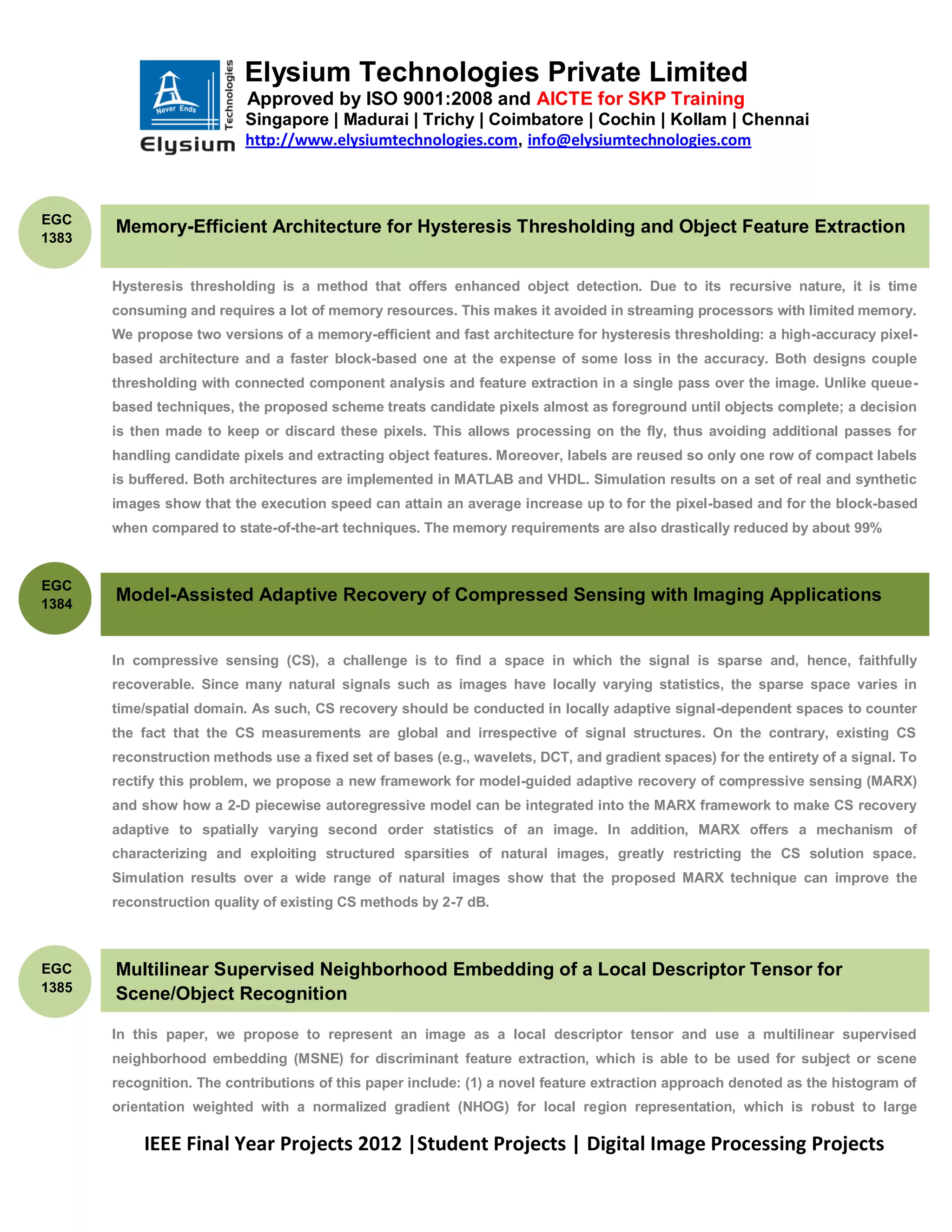 Elysium Technologies Private Limited
                           Approved by ISO 9001:2008 and AICTE for SKP Training
                           Singapore | Madurai | Trichy | Coimbatore | Cochin | Kollam | Chennai
                           http://www.elysiumtechnologies.com, info@elysiumtechnologies.com



EGC
       Memory-Efficient Architecture for Hysteresis Thresholding and Object Feature Extraction
1383


       Hysteresis thresholding is a method that offers enhanced object detection. Due to its recursive nature, it is time
       consuming and requires a lot of memory resources. This makes it avoided in streaming processors with limited memory.
       We propose two versions of a memory-efficient and fast architecture for hysteresis thresholding: a high-accuracy pixel-
       based architecture and a faster block-based one at the expense of some loss in the accuracy. Both designs couple
       thresholding with connected component analysis and feature extraction in a single pass over the image. Unlike queue-
       based techniques, the proposed scheme treats candidate pixels almost as foreground until objects complete; a decision
       is then made to keep or discard these pixels. This allows processing on the fly, thus avoiding additional passes for
       handling candidate pixels and extracting object features. Moreover, labels are reused so only one row of compact labels
       is buffered. Both architectures are implemented in MATLAB and VHDL. Simulation results on a set of real and synthetic
       images show that the execution speed can attain an average increase up to for the pixel-based and for the block-based
       when compared to state-of-the-art techniques. The memory requirements are also drastically reduced by about 99%



EGC
1384
       Model-Assisted Adaptive Recovery of Compressed Sensing with Imaging Applications


       In compressive sensing (CS), a challenge is to find a space in which the signal is sparse and, hence, faithfully
       recoverable. Since many natural signals such as images have locally varying statistics, the sparse space varies in
       time/spatial domain. As such, CS recovery should be conducted in locally adaptive signal-dependent spaces to counter
       the fact that the CS measurements are global and irrespective of signal structures. On the contrary, existing CS
       reconstruction methods use a fixed set of bases (e.g., wavelets, DCT, and gradient spaces) for the entirety of a signal. To
       rectify this problem, we propose a new framework for model-guided adaptive recovery of compressive sensing (MARX)
       and show how a 2-D piecewise autoregressive model can be integrated into the MARX framework to make CS recovery
       adaptive to spatially varying second order statistics of an image. In addition, MARX offers a mechanism of
       characterizing and exploiting structured sparsities of natural images, greatly restricting the CS solution space.
       Simulation results over a wide range of natural images show that the proposed MARX technique can improve the
       reconstruction quality of existing CS methods by 2-7 dB.



EGC    Multilinear Supervised Neighborhood Embedding of a Local Descriptor Tensor for
1385
       Scene/Object Recognition

       In this paper, we propose to represent an image as a local descriptor tensor and use a multilinear supervised
       neighborhood embedding (MSNE) for discriminant feature extraction, which is able to be used for subject or scene
       recognition. The contributions of this paper include: (1) a novel feature extraction approach denoted as the histogram of
       orientation weighted with a normalized gradient (NHOG) for local region representation, which is robust to large

           IEEE Final Year Projects 2012 |Student Projects | Digital Image Processing Projects
 