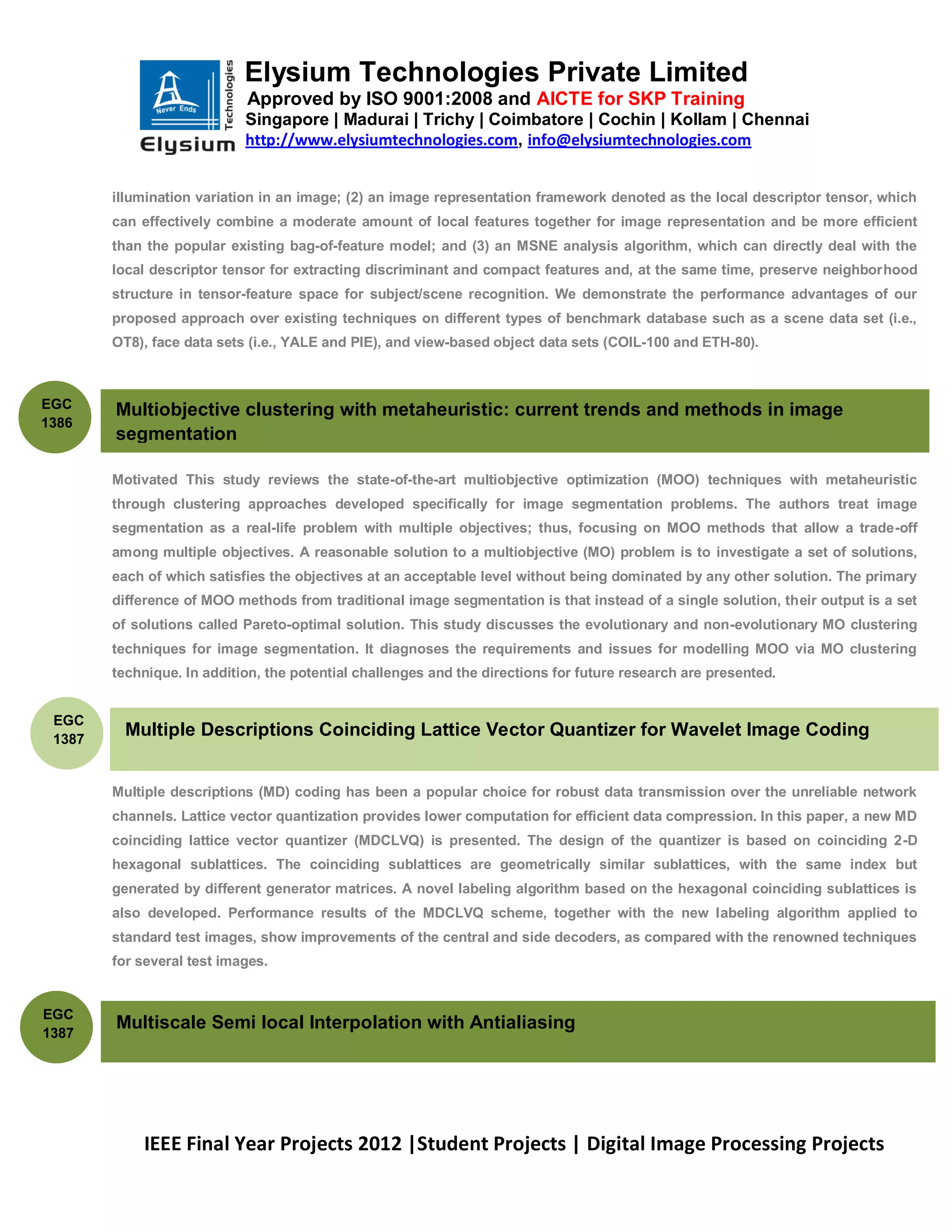 Elysium Technologies Private Limited
                            Approved by ISO 9001:2008 and AICTE for SKP Training
                            Singapore | Madurai | Trichy | Coimbatore | Cochin | Kollam | Chennai
                            http://www.elysiumtechnologies.com, info@elysiumtechnologies.com


        illumination variation in an image; (2) an image representation framework denoted as the local descriptor tensor, which
        can effectively combine a moderate amount of local features together for image representation and be more efficient
        than the popular existing bag-of-feature model; and (3) an MSNE analysis algorithm, which can directly deal with the
        local descriptor tensor for extracting discriminant and compact features and, at the same time, preserve neighborhood
        structure in tensor-feature space for subject/scene recognition. We demonstrate the performance advantages of our
        proposed approach over existing techniques on different types of benchmark database such as a scene data set (i.e.,
        OT8), face data sets (i.e., YALE and PIE), and view-based object data sets (COIL-100 and ETH-80).



EGC     Multiobjective clustering with metaheuristic: current trends and methods in image
1386
        segmentation

        Motivated This study reviews the state-of-the-art multiobjective optimization (MOO) techniques with metaheuristic
        through clustering approaches developed specifically for image segmentation problems. The authors treat image
        segmentation as a real-life problem with multiple objectives; thus, focusing on MOO methods that allow a trade-off
        among multiple objectives. A reasonable solution to a multiobjective (MO) problem is to investigate a set of solutions,
        each of which satisfies the objectives at an acceptable level without being dominated by any other solution. The primary
        difference of MOO methods from traditional image segmentation is that instead of a single solution, their output is a set
        of solutions called Pareto-optimal solution. This study discusses the evolutionary and non-evolutionary MO clustering
        techniques for image segmentation. It diagnoses the requirements and issues for modelling MOO via MO clustering
        technique. In addition, the potential challenges and the directions for future research are presented.


 EGC
 1387
          Multiple Descriptions Coinciding Lattice Vector Quantizer for Wavelet Image Coding


        Multiple descriptions (MD) coding has been a popular choice for robust data transmission over the unreliable network
        channels. Lattice vector quantization provides lower computation for efficient data compression. In this paper, a new MD
        coinciding lattice vector quantizer (MDCLVQ) is presented. The design of the quantizer is based on coinciding 2-D
        hexagonal sublattices. The coinciding sublattices are geometrically similar sublattices, with the same index but
        generated by different generator matrices. A novel labeling algorithm based on the hexagonal coinciding sublattices is
        also developed. Performance results of the MDCLVQ scheme, together with the new labeling algorithm applied to
        standard test images, show improvements of the central and side decoders, as compared with the renowned techniques
        for several test images.


EGC
        Multiscale Semi local Interpolation with Antialiasing
1387




            IEEE Final Year Projects 2012 |Student Projects | Digital Image Processing Projects
 