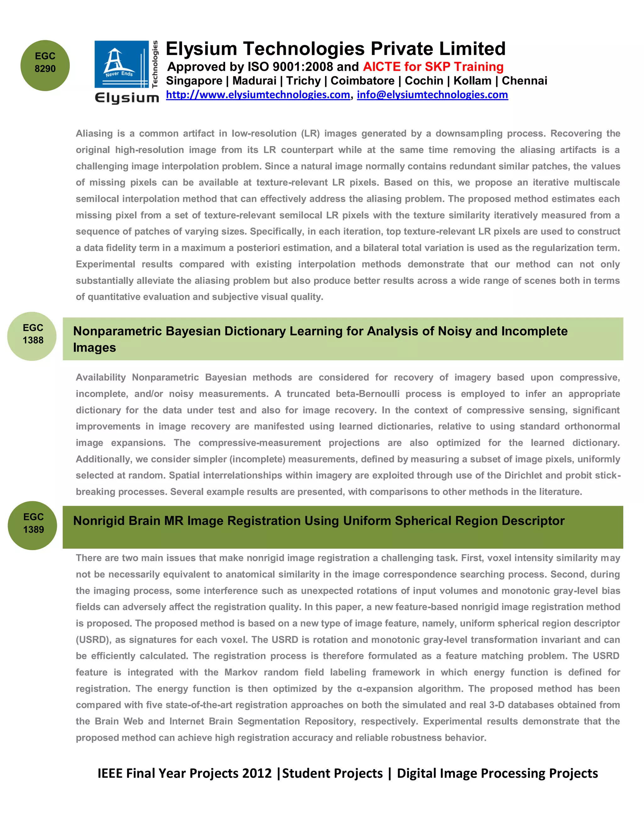 EGC                        Elysium Technologies Private Limited
  8290                        Approved by ISO 9001:2008 and AICTE for SKP Training
                             Singapore | Madurai | Trichy | Coimbatore | Cochin | Kollam | Chennai
                             http://www.elysiumtechnologies.com, info@elysiumtechnologies.com


         Aliasing is a common artifact in low-resolution (LR) images generated by a downsampling process. Recovering the
         original high-resolution image from its LR counterpart while at the same time removing the aliasing artifacts is a
         challenging image interpolation problem. Since a natural image normally contains redundant similar patches, the values
         of missing pixels can be available at texture-relevant LR pixels. Based on this, we propose an iterative multiscale
         semilocal interpolation method that can effectively address the aliasing problem. The proposed method estimates each
         missing pixel from a set of texture-relevant semilocal LR pixels with the texture similarity iteratively measured from a
         sequence of patches of varying sizes. Specifically, in each iteration, top texture-relevant LR pixels are used to construct
         a data fidelity term in a maximum a posteriori estimation, and a bilateral total variation is used as the regularization term.
         Experimental results compared with existing interpolation methods demonstrate that our method can not only
         substantially alleviate the aliasing problem but also produce better results across a wide range of scenes both in terms
         of quantitative evaluation and subjective visual quality.


EGC      Nonparametric Bayesian Dictionary Learning for Analysis of Noisy and Incomplete
1388
         Images

         Availability Nonparametric Bayesian methods are considered for recovery of imagery based upon compressive,
         incomplete, and/or noisy measurements. A truncated beta-Bernoulli process is employed to infer an appropriate
         dictionary for the data under test and also for image recovery. In the context of compressive sensing, significant
         improvements in image recovery are manifested using learned dictionaries, relative to using standard orthonormal
         image expansions. The compressive-measurement projections are also optimized for the learned dictionary.
         Additionally, we consider simpler (incomplete) measurements, defined by measuring a subset of image pixels, uniformly
         selected at random. Spatial interrelationships within imagery are exploited through use of the Dirichlet and probit stick-
         breaking processes. Several example results are presented, with comparisons to other methods in the literature.

EGC
         Nonrigid Brain MR Image Registration Using Uniform Spherical Region Descriptor
1389
         Feature selection from gene expression microarray data is a widely used technique for selecting candidate genes in
         There are two main issues that make nonrigid image registration a challenging task. First, voxel intensity similarity may
         not be necessarily equivalent to anatomical similarity in the image correspondence searching process. Second, during
         the imaging process, some interference such as unexpected rotations of input volumes and monotonic gray-level bias
         fields can adversely affect the registration quality. In this paper, a new feature-based nonrigid image registration method
         is proposed. The proposed method is based on a new type of image feature, namely, uniform spherical region descriptor
         (USRD), as signatures for each voxel. The USRD is rotation and monotonic gray-level transformation invariant and can
         be efficiently calculated. The registration process is therefore formulated as a feature matching problem. The USRD
         feature is integrated with the Markov random field labeling framework in which energy function is defined for
         registration. The energy function is then optimized by the α-expansion algorithm. The proposed method has been
         compared with five state-of-the-art registration approaches on both the simulated and real 3-D databases obtained from
         the Brain Web and Internet Brain Segmentation Repository, respectively. Experimental results demonstrate that the
         proposed method can achieve high registration accuracy and reliable robustness behavior.


              IEEE Final Year Projects 2012 |Student Projects | Digital Image Processing Projects
 