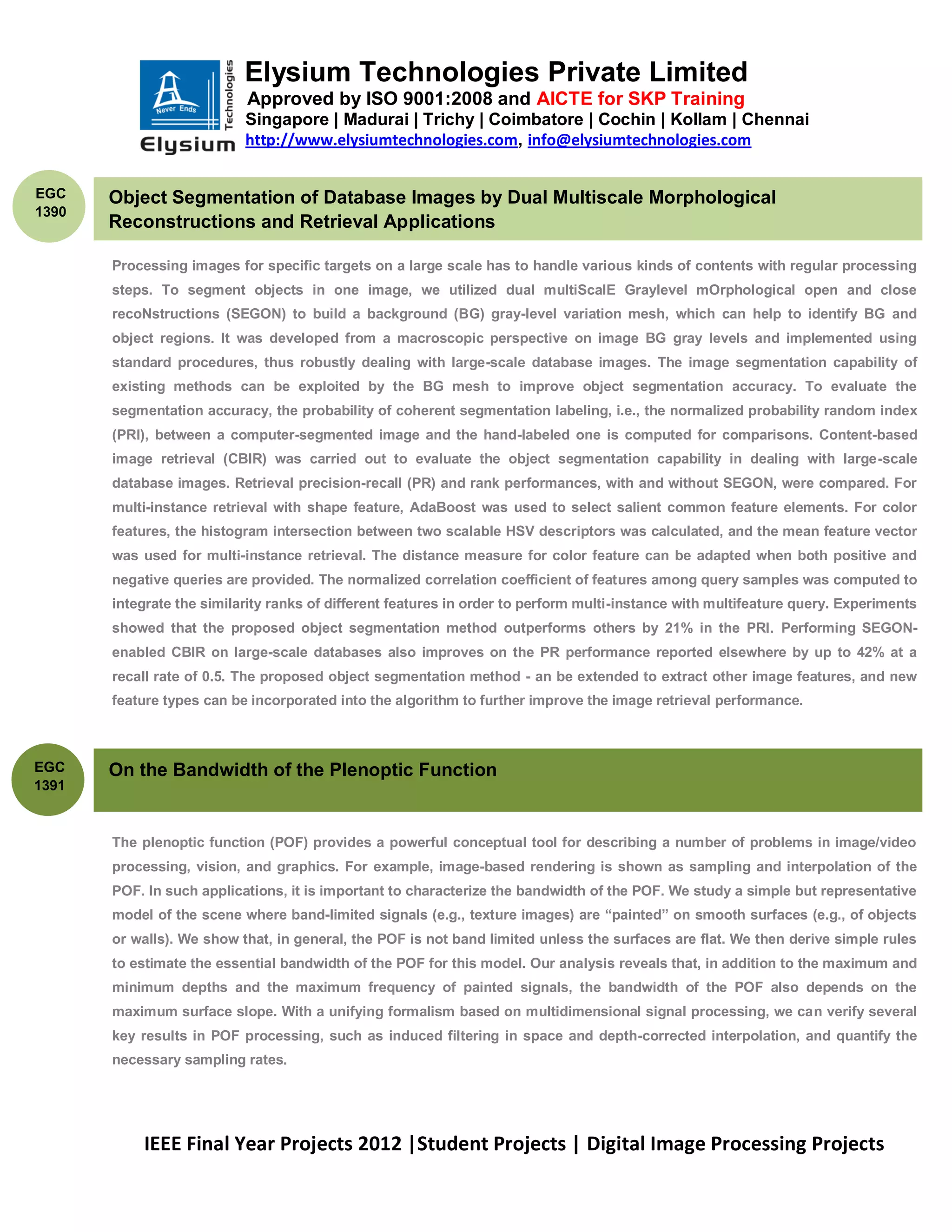 Elysium Technologies Private Limited
                           Approved by ISO 9001:2008 and AICTE for SKP Training
                           Singapore | Madurai | Trichy | Coimbatore | Cochin | Kollam | Chennai
                           http://www.elysiumtechnologies.com, info@elysiumtechnologies.com


EGC    Object Segmentation of Database Images by Dual Multiscale Morphological
1390
       Reconstructions and Retrieval Applications

       Processing images for specific targets on a large scale has to handle various kinds of contents with regular processing
       steps. To segment objects in one image, we utilized dual multiScalE Graylevel mOrphological open and close
       recoNstructions (SEGON) to build a background (BG) gray-level variation mesh, which can help to identify BG and
       object regions. It was developed from a macroscopic perspective on image BG gray levels and implemented using
       standard procedures, thus robustly dealing with large-scale database images. The image segmentation capability of
       existing methods can be exploited by the BG mesh to improve object segmentation accuracy. To evaluate the
       segmentation accuracy, the probability of coherent segmentation labeling, i.e., the normalized probability random index
       (PRI), between a computer-segmented image and the hand-labeled one is computed for comparisons. Content-based
       image retrieval (CBIR) was carried out to evaluate the object segmentation capability in dealing with large-scale
       database images. Retrieval precision-recall (PR) and rank performances, with and without SEGON, were compared. For
       multi-instance retrieval with shape feature, AdaBoost was used to select salient common feature elements. For color
       features, the histogram intersection between two scalable HSV descriptors was calculated, and the mean feature vector
       was used for multi-instance retrieval. The distance measure for color feature can be adapted when both positive and
       negative queries are provided. The normalized correlation coefficient of features among query samples was computed to
       integrate the similarity ranks of different features in order to perform multi-instance with multifeature query. Experiments
       showed that the proposed object segmentation method outperforms others by 21% in the PRI. Performing SEGON-
       enabled CBIR on large-scale databases also improves on the PR performance reported elsewhere by up to 42% at a
       recall rate of 0.5. The proposed object segmentation method - an be extended to extract other image features, and new
       feature types can be incorporated into the algorithm to further improve the image retrieval performance.



EGC    On the Bandwidth of the Plenoptic Function
1391



       The plenoptic function (POF) provides a powerful conceptual tool for describing a number of problems in image/video
       processing, vision, and graphics. For example, image-based rendering is shown as sampling and interpolation of the
       POF. In such applications, it is important to characterize the bandwidth of the POF. We study a simple but representative
       model of the scene where band-limited signals (e.g., texture images) are ―painted‖ on smooth surfaces (e.g., of objects
       or walls). We show that, in general, the POF is not band limited unless the surfaces are flat. We then derive simple rules
       to estimate the essential bandwidth of the POF for this model. Our analysis reveals that, in addition to the maximum and
       minimum depths and the maximum frequency of painted signals, the bandwidth of the POF also depends on the
       maximum surface slope. With a unifying formalism based on multidimensional signal processing, we can verify several
       key results in POF processing, such as induced filtering in space and depth-corrected interpolation, and quantify the
       necessary sampling rates.




           IEEE Final Year Projects 2012 |Student Projects | Digital Image Processing Projects
 