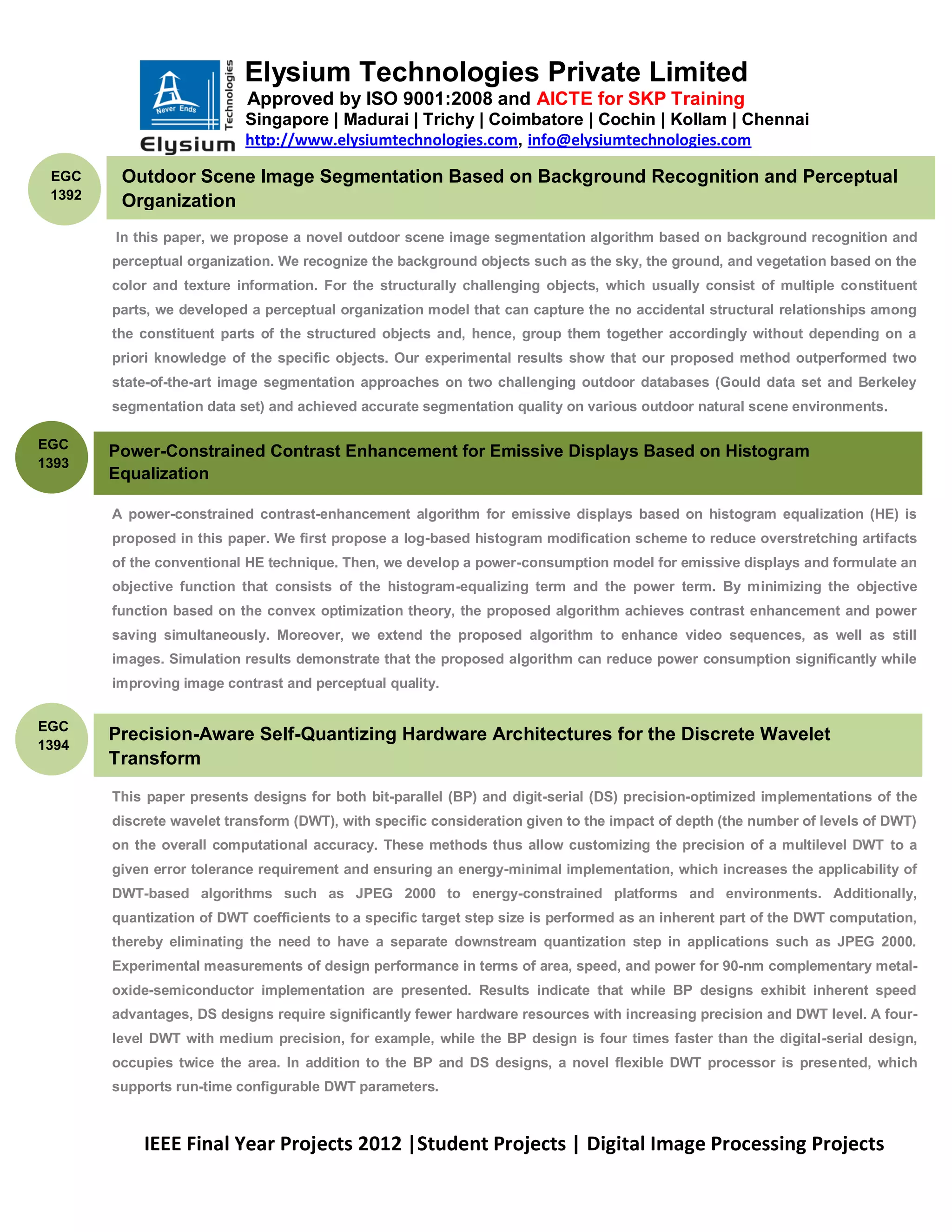Elysium Technologies Private Limited
                            Approved by ISO 9001:2008 and AICTE for SKP Training
                           Singapore | Madurai | Trichy | Coimbatore | Cochin | Kollam | Chennai
                           http://www.elysiumtechnologies.com, info@elysiumtechnologies.com

 EGC     Outdoor Scene Image Segmentation Based on Background Recognition and Perceptual
 1392    Organization
        In this paper, we propose a novel outdoor scene image segmentation algorithm based on background recognition and
        perceptual organization. We recognize the background objects such as the sky, the ground, and vegetation based on the
        color and texture information. For the structurally challenging objects, which usually consist of multiple constituent
        parts, we developed a perceptual organization model that can capture the no accidental structural relationships among
        the constituent parts of the structured objects and, hence, group them together accordingly without depending on a
        priori knowledge of the specific objects. Our experimental results show that our proposed method outperformed two
        state-of-the-art image segmentation approaches on two challenging outdoor databases (Gould data set and Berkeley
        segmentation data set) and achieved accurate segmentation quality on various outdoor natural scene environments.

EGC
        Power-Constrained Contrast Enhancement for Emissive Displays Based on Histogram
1393
        Equalization

        A power-constrained contrast-enhancement algorithm for emissive displays based on histogram equalization (HE) is
        proposed in this paper. We first propose a log-based histogram modification scheme to reduce overstretching artifacts
        of the conventional HE technique. Then, we develop a power-consumption model for emissive displays and formulate an
        objective function that consists of the histogram-equalizing term and the power term. By minimizing the objective
        function based on the convex optimization theory, the proposed algorithm achieves contrast enhancement and power
        saving simultaneously. Moreover, we extend the proposed algorithm to enhance video sequences, as well as still
        images. Simulation results demonstrate that the proposed algorithm can reduce power consumption significantly while
        improving image contrast and perceptual quality.


EGC
        Precision-Aware Self-Quantizing Hardware Architectures for the Discrete Wavelet
1394
        Transform
        This paper presents designs for both bit-parallel (BP) and digit-serial (DS) precision-optimized implementations of the
        discrete wavelet transform (DWT), with specific consideration given to the impact of depth (the number of levels of DWT)
        on the overall computational accuracy. These methods thus allow customizing the precision of a multilevel DWT to a
        given error tolerance requirement and ensuring an energy-minimal implementation, which increases the applicability of
        DWT-based algorithms such as JPEG 2000 to energy-constrained platforms and environments. Additionally,
        quantization of DWT coefficients to a specific target step size is performed as an inherent part of the DWT computation,
        thereby eliminating the need to have a separate downstream quantization step in applications such as JPEG 2000.
        Experimental measurements of design performance in terms of area, speed, and power for 90-nm complementary metal-
        oxide-semiconductor implementation are presented. Results indicate that while BP designs exhibit inherent speed
        advantages, DS designs require significantly fewer hardware resources with increasing precision and DWT level. A four-
        level DWT with medium precision, for example, while the BP design is four times faster than the digital-serial design,
        occupies twice the area. In addition to the BP and DS designs, a novel flexible DWT processor is presented, which
        supports run-time configurable DWT parameters.



            IEEE Final Year Projects 2012 |Student Projects | Digital Image Processing Projects
 