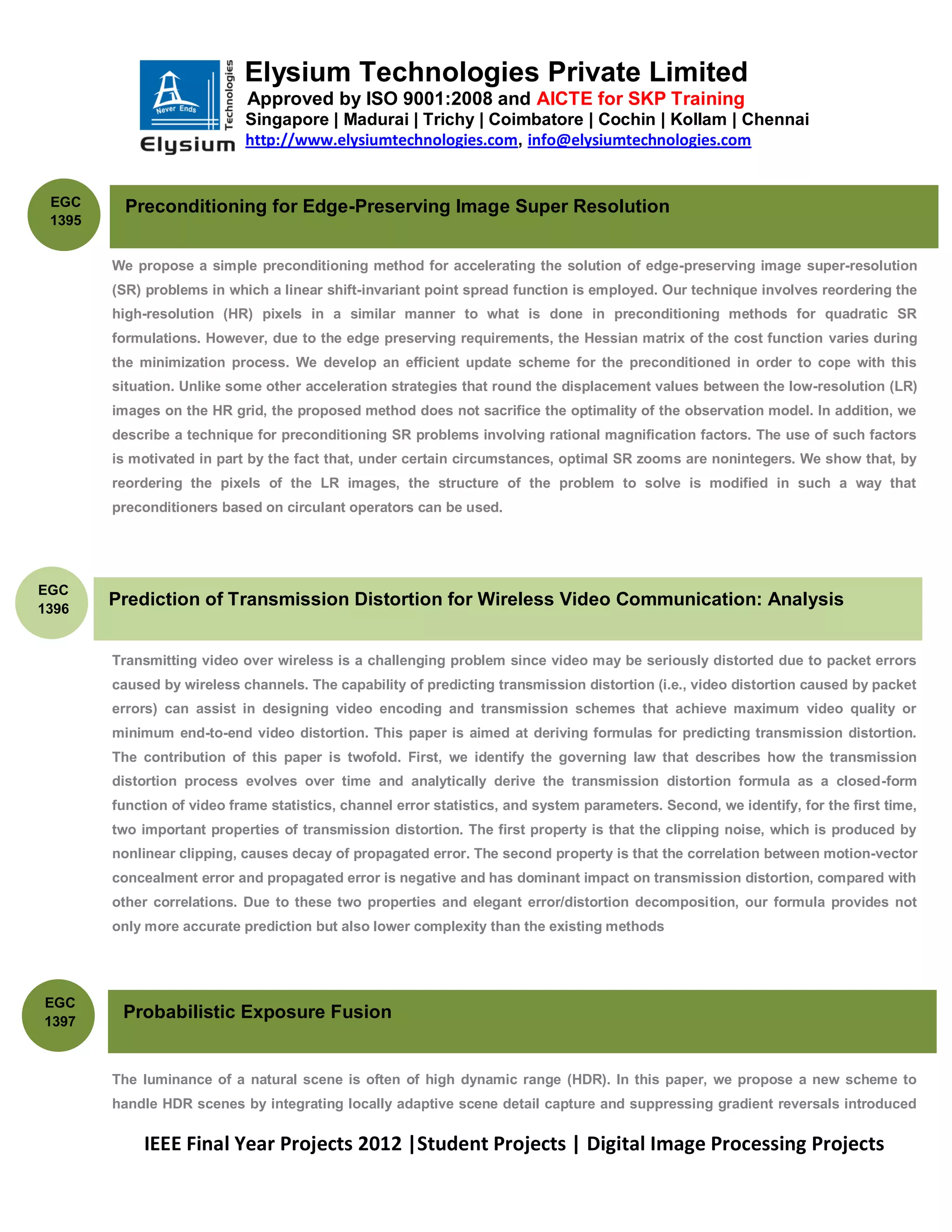 Elysium Technologies Private Limited
                            Approved by ISO 9001:2008 and AICTE for SKP Training
                            Singapore | Madurai | Trichy | Coimbatore | Cochin | Kollam | Chennai
                            http://www.elysiumtechnologies.com, info@elysiumtechnologies.com


 EGC      Preconditioning for Edge-Preserving Image Super Resolution
 1395


        We propose a simple preconditioning method for accelerating the solution of edge-preserving image super-resolution
        (SR) problems in which a linear shift-invariant point spread function is employed. Our technique involves reordering the
        high-resolution (HR) pixels in a similar manner to what is done in preconditioning methods for quadratic SR
        formulations. However, due to the edge preserving requirements, the Hessian matrix of the cost function varies during
        the minimization process. We develop an efficient update scheme for the preconditioned in order to cope with this
        situation. Unlike some other acceleration strategies that round the displacement values between the low-resolution (LR)
        images on the HR grid, the proposed method does not sacrifice the optimality of the observation model. In addition, we
        describe a technique for preconditioning SR problems involving rational magnification factors. The use of such factors
        is motivated in part by the fact that, under certain circumstances, optimal SR zooms are nonintegers. We show that, by
        reordering the pixels of the LR images, the structure of the problem to solve is modified in such a way that
        preconditioners based on circulant operators can be used.




EGC
1396
        Prediction of Transmission Distortion for Wireless Video Communication: Analysis


        Transmitting video over wireless is a challenging problem since video may be seriously distorted due to packet errors
        caused by wireless channels. The capability of predicting transmission distortion (i.e., video distortion caused by packet
        errors) can assist in designing video encoding and transmission schemes that achieve maximum video quality or
        minimum end-to-end video distortion. This paper is aimed at deriving formulas for predicting transmission distortion.
        The contribution of this paper is twofold. First, we identify the governing law that describes how the transmission
        distortion process evolves over time and analytically derive the transmission distortion formula as a closed-form
        function of video frame statistics, channel error statistics, and system parameters. Second, we identify, for the first time,
        two important properties of transmission distortion. The first property is that the clipping noise, which is produced by
        nonlinear clipping, causes decay of propagated error. The second property is that the correlation between motion-vector
        concealment error and propagated error is negative and has dominant impact on transmission distortion, compared with
        other correlations. Due to these two properties and elegant error/distortion decomposition, our formula provides not
        only more accurate prediction but also lower complexity than the existing methods




EGC
1397
         Probabilistic Exposure Fusion


        The luminance of a natural scene is often of high dynamic range (HDR). In this paper, we propose a new scheme to
        handle HDR scenes by integrating locally adaptive scene detail capture and suppressing gradient reversals introduced

            IEEE Final Year Projects 2012 |Student Projects | Digital Image Processing Projects
 