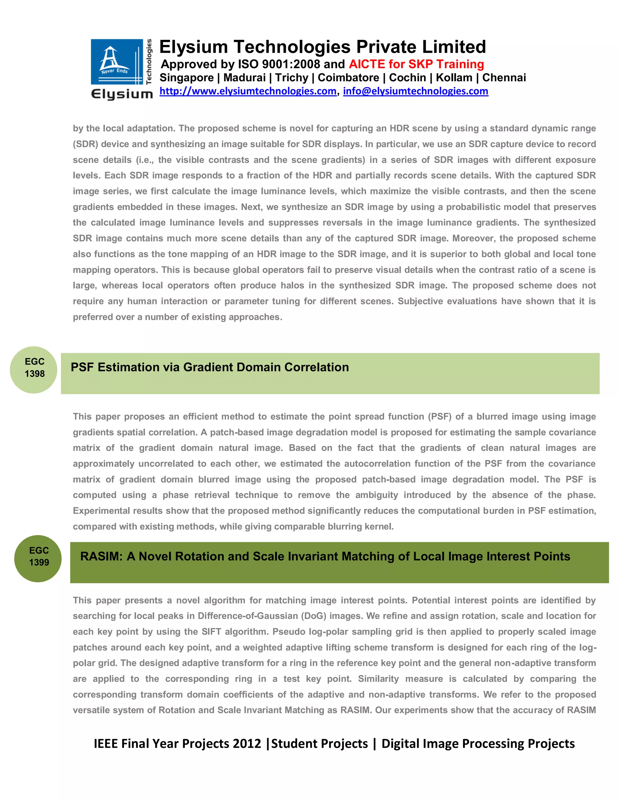 Elysium Technologies Private Limited
                           Approved by ISO 9001:2008 and AICTE for SKP Training
                           Singapore | Madurai | Trichy | Coimbatore | Cochin | Kollam | Chennai
                           http://www.elysiumtechnologies.com, info@elysiumtechnologies.com


       by the local adaptation. The proposed scheme is novel for capturing an HDR scene by using a standard dynamic range
       (SDR) device and synthesizing an image suitable for SDR displays. In particular, we use an SDR capture device to record
       scene details (i.e., the visible contrasts and the scene gradients) in a series of SDR images with different exposure
       levels. Each SDR image responds to a fraction of the HDR and partially records scene details. With the captured SDR
       image series, we first calculate the image luminance levels, which maximize the visible contrasts, and then the scene
       gradients embedded in these images. Next, we synthesize an SDR image by using a probabilistic model that preserves
       the calculated image luminance levels and suppresses reversals in the image luminance gradients. The synthesized
       SDR image contains much more scene details than any of the captured SDR image. Moreover, the proposed scheme
       also functions as the tone mapping of an HDR image to the SDR image, and it is superior to both global and local tone
       mapping operators. This is because global operators fail to preserve visual details when the contrast ratio of a scene is
       large, whereas local operators often produce halos in the synthesized SDR image. The proposed scheme does not
       require any human interaction or parameter tuning for different scenes. Subjective evaluations have shown that it is
       preferred over a number of existing approaches.



EGC
1398
       PSF Estimation via Gradient Domain Correlation


       This paper proposes an efficient method to estimate the point spread function (PSF) of a blurred image using image
       gradients spatial correlation. A patch-based image degradation model is proposed for estimating the sample covariance
       matrix of the gradient domain natural image. Based on the fact that the gradients of clean natural images are
       approximately uncorrelated to each other, we estimated the autocorrelation function of the PSF from the covariance
       matrix of gradient domain blurred image using the proposed patch-based image degradation model. The PSF is
       computed using a phase retrieval technique to remove the ambiguity introduced by the absence of the phase.
       Experimental results show that the proposed method significantly reduces the computational burden in PSF estimation,
       compared with existing methods, while giving comparable blurring kernel.

EGC
1399
        RASIM: A Novel Rotation and Scale Invariant Matching of Local Image Interest Points


       This paper presents a novel algorithm for matching image interest points. Potential interest points are identified by
       searching for local peaks in Difference-of-Gaussian (DoG) images. We refine and assign rotation, scale and location for
       each key point by using the SIFT algorithm. Pseudo log-polar sampling grid is then applied to properly scaled image
       patches around each key point, and a weighted adaptive lifting scheme transform is designed for each ring of the log-
       polar grid. The designed adaptive transform for a ring in the reference key point and the general non-adaptive transform
       are applied to the corresponding ring in a test key point. Similarity measure is calculated by comparing the
       corresponding transform domain coefficients of the adaptive and non-adaptive transforms. We refer to the proposed
       versatile system of Rotation and Scale Invariant Matching as RASIM. Our experiments show that the accuracy of RASIM


           IEEE Final Year Projects 2012 |Student Projects | Digital Image Processing Projects
 