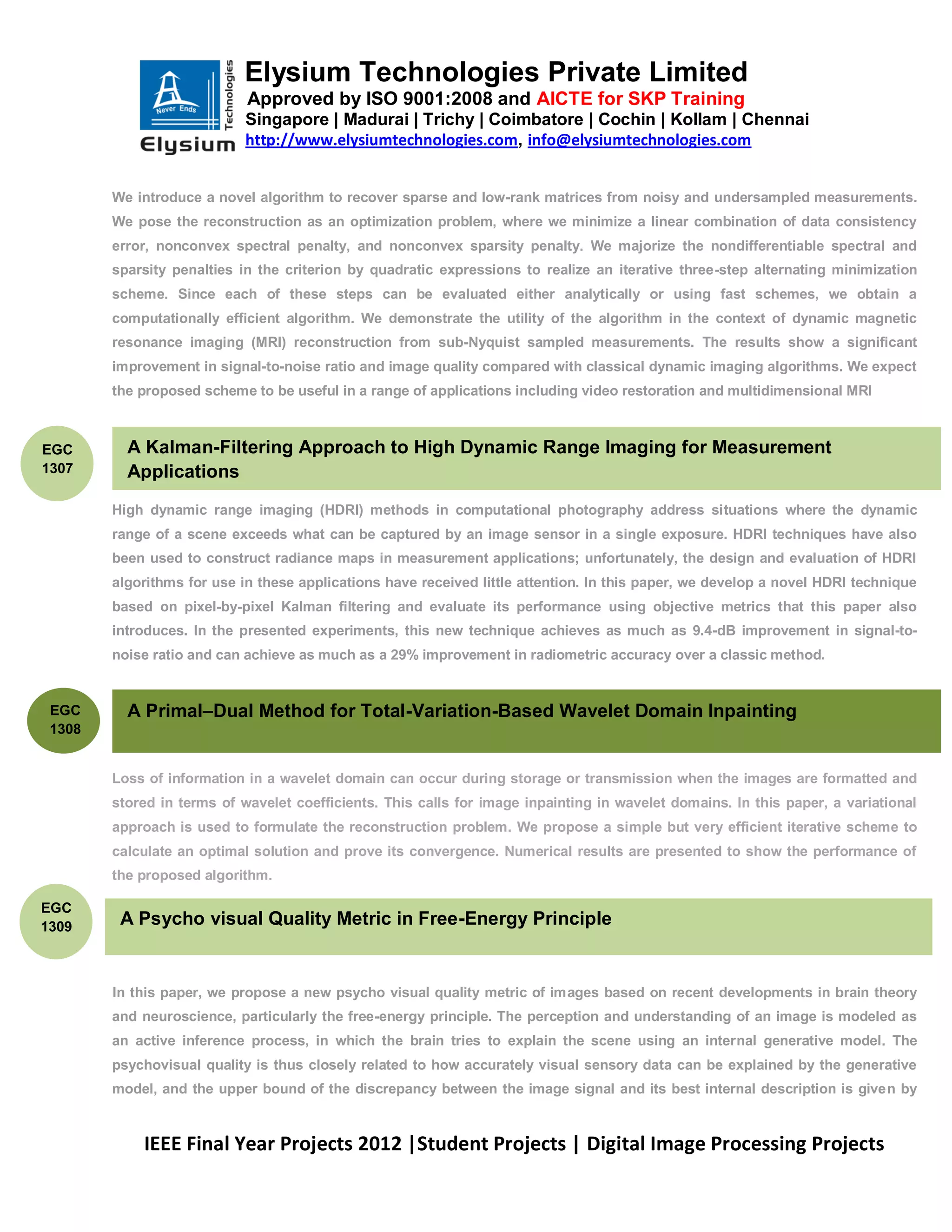 Elysium Technologies Private Limited
                            Approved by ISO 9001:2008 and AICTE for SKP Training
                            Singapore | Madurai | Trichy | Coimbatore | Cochin | Kollam | Chennai
                            http://www.elysiumtechnologies.com, info@elysiumtechnologies.com


        We introduce a novel algorithm to recover sparse and low-rank matrices from noisy and undersampled measurements.
        We pose the reconstruction as an optimization problem, where we minimize a linear combination of data consistency
        error, nonconvex spectral penalty, and nonconvex sparsity penalty. We majorize the nondifferentiable spectral and
        sparsity penalties in the criterion by quadratic expressions to realize an iterative three-step alternating minimization
        scheme. Since each of these steps can be evaluated either analytically or using fast schemes, we obtain a
        computationally efficient algorithm. We demonstrate the utility of the algorithm in the context of dynamic magnetic
        resonance imaging (MRI) reconstruction from sub-Nyquist sampled measurements. The results show a significant
        improvement in signal-to-noise ratio and image quality compared with classical dynamic imaging algorithms. We expect
        the proposed scheme to be useful in a range of applications including video restoration and multidimensional MRI



EGC       A Kalman-Filtering Approach to High Dynamic Range Imaging for Measurement
1307      Applications
        High dynamic range imaging (HDRI) methods in computational photography address situations where the dynamic
        range of a scene exceeds what can be captured by an image sensor in a single exposure. HDRI techniques have also
        been used to construct radiance maps in measurement applications; unfortunately, the design and evaluation of HDRI
        algorithms for use in these applications have received little attention. In this paper, we develop a novel HDRI technique
        based on pixel-by-pixel Kalman filtering and evaluate its performance using objective metrics that this paper also
        introduces. In the presented experiments, this new technique achieves as much as 9.4-dB improvement in signal-to-
        noise ratio and can achieve as much as a 29% improvement in radiometric accuracy over a classic method.


 EGC      A Primal–Dual Method for Total-Variation-Based Wavelet Domain Inpainting
 1308


        Loss of information in a wavelet domain can occur during storage or transmission when the images are formatted and
        stored in terms of wavelet coefficients. This calls for image inpainting in wavelet domains. In this paper, a variational
        approach is used to formulate the reconstruction problem. We propose a simple but very efficient iterative scheme to
        calculate an optimal solution and prove its convergence. Numerical results are presented to show the performance of
        the proposed algorithm.

EGC
1309     A Psycho visual Quality Metric in Free-Energy Principle


        In this paper, we propose a new psycho visual quality metric of images based on recent developments in brain theory
        and neuroscience, particularly the free-energy principle. The perception and understanding of an image is modeled as
        an active inference process, in which the brain tries to explain the scene using an internal generative model. The
        psychovisual quality is thus closely related to how accurately visual sensory data can be explained by the generative
        model, and the upper bound of the discrepancy between the image signal and its best internal description is given by



            IEEE Final Year Projects 2012 |Student Projects | Digital Image Processing Projects
 