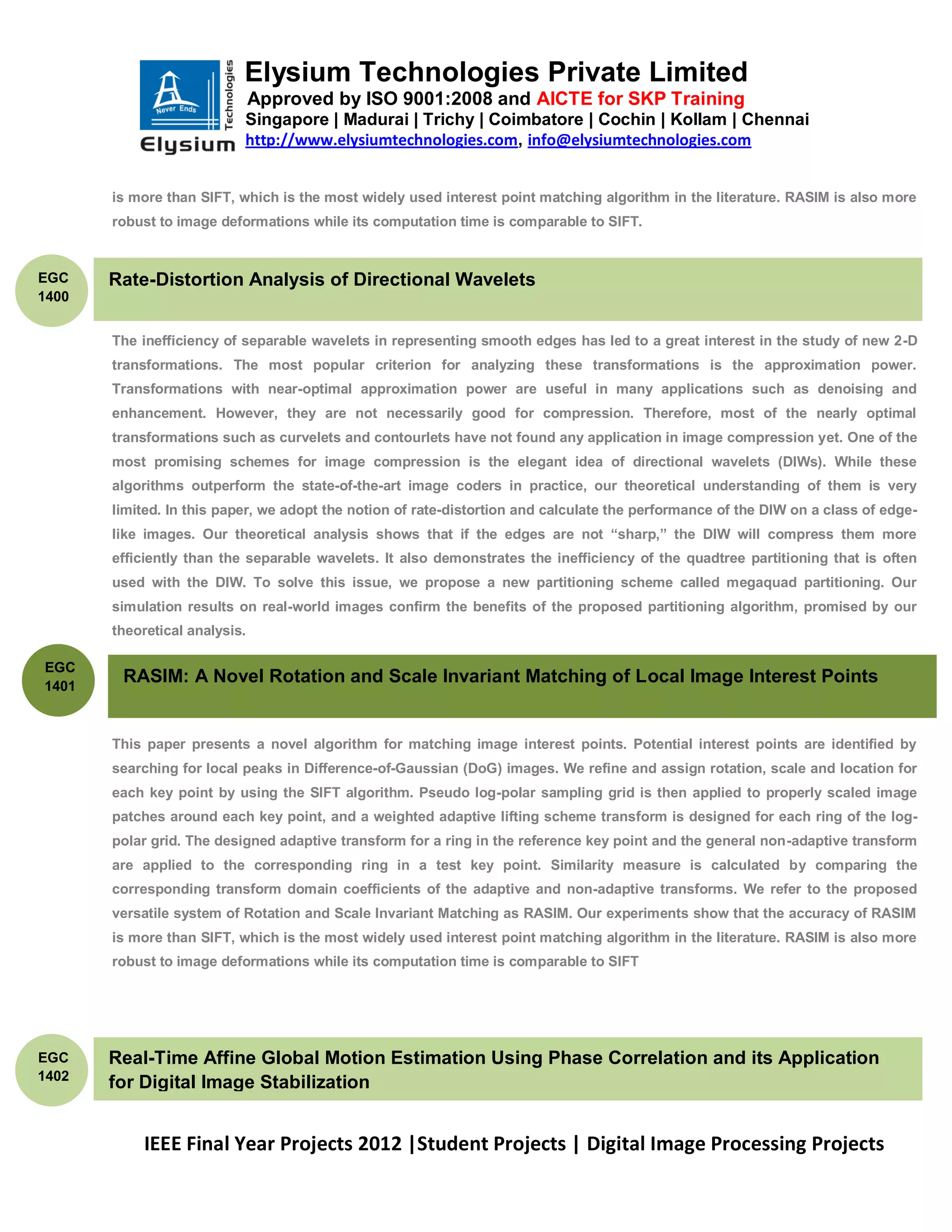Elysium Technologies Private Limited
                               Approved by ISO 9001:2008 and AICTE for SKP Training
                           Singapore | Madurai | Trichy | Coimbatore | Cochin | Kollam | Chennai
                           http://www.elysiumtechnologies.com, info@elysiumtechnologies.com


       is more than SIFT, which is the most widely used interest point matching algorithm in the literature. RASIM is also more
       robust to image deformations while its computation time is comparable to SIFT.


EGC    Rate-Distortion Analysis of Directional Wavelets
1400


       The inefficiency of separable wavelets in representing smooth edges has led to a great interest in the study of new 2-D
       transformations. The most popular criterion for analyzing these transformations is the approximation power.
       Transformations with near-optimal approximation power are useful in many applications such as denoising and
       enhancement. However, they are not necessarily good for compression. Therefore, most of the nearly optimal
       transformations such as curvelets and contourlets have not found any application in image compression yet. One of the
       most promising schemes for image compression is the elegant idea of directional wavelets (DIWs). While these
       algorithms outperform the state-of-the-art image coders in practice, our theoretical understanding of them is very
       limited. In this paper, we adopt the notion of rate-distortion and calculate the performance of the DIW on a class of edge-
       like images. Our theoretical analysis shows that if the edges are not ―sharp,‖ the DIW will compress them more
       efficiently than the separable wavelets. It also demonstrates the inefficiency of the quadtree partitioning that is often
       used with the DIW. To solve this issue, we propose a new partitioning scheme called megaquad partitioning. Our
       simulation results on real-world images confirm the benefits of the proposed partitioning algorithm, promised by our
       theoretical analysis.

EGC
1401
        RASIM: A Novel Rotation and Scale Invariant Matching of Local Image Interest Points


       This paper presents a novel algorithm for matching image interest points. Potential interest points are identified by
       searching for local peaks in Difference-of-Gaussian (DoG) images. We refine and assign rotation, scale and location for
       each key point by using the SIFT algorithm. Pseudo log-polar sampling grid is then applied to properly scaled image
       patches around each key point, and a weighted adaptive lifting scheme transform is designed for each ring of the log-
       polar grid. The designed adaptive transform for a ring in the reference key point and the general non-adaptive transform
       are applied to the corresponding ring in a test key point. Similarity measure is calculated by comparing the
       corresponding transform domain coefficients of the adaptive and non-adaptive transforms. We refer to the proposed
       versatile system of Rotation and Scale Invariant Matching as RASIM. Our experiments show that the accuracy of RASIM
       is more than SIFT, which is the most widely used interest point matching algorithm in the literature. RASIM is also more
       robust to image deformations while its computation time is comparable to SIFT




EGC    Real-Time Affine Global Motion Estimation Using Phase Correlation and its Application
1402
       for Digital Image Stabilization


            IEEE Final Year Projects 2012 |Student Projects | Digital Image Processing Projects
 