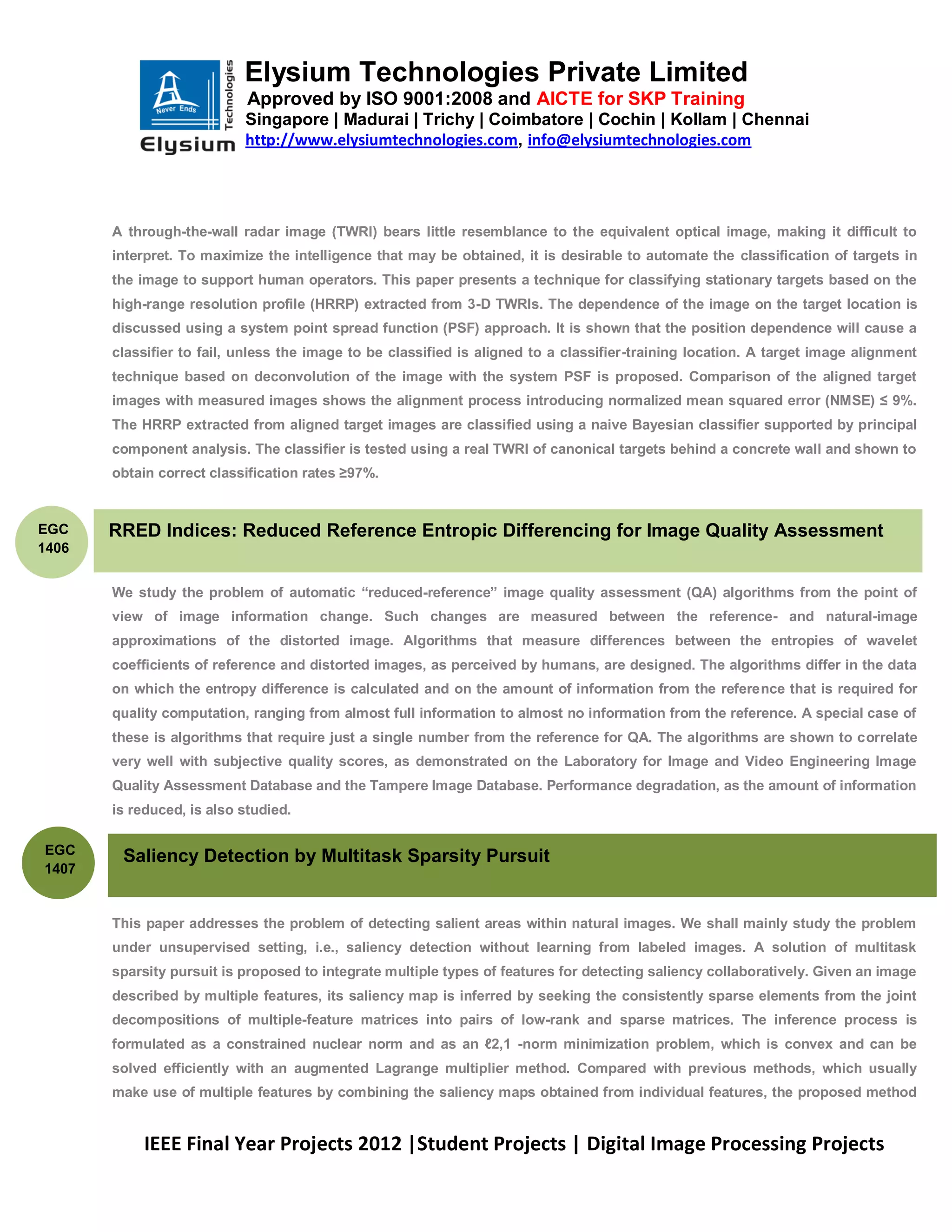 Elysium Technologies Private Limited
                            Approved by ISO 9001:2008 and AICTE for SKP Training
                           Singapore | Madurai | Trichy | Coimbatore | Cochin | Kollam | Chennai
                           http://www.elysiumtechnologies.com, info@elysiumtechnologies.com




       A through-the-wall radar image (TWRI) bears little resemblance to the equivalent optical image, making it difficult to
       interpret. To maximize the intelligence that may be obtained, it is desirable to automate the classification of targets in
       the image to support human operators. This paper presents a technique for classifying stationary targets based on the
       high-range resolution profile (HRRP) extracted from 3-D TWRIs. The dependence of the image on the target location is
       discussed using a system point spread function (PSF) approach. It is shown that the position dependence will cause a
       classifier to fail, unless the image to be classified is aligned to a classifier-training location. A target image alignment
       technique based on deconvolution of the image with the system PSF is proposed. Comparison of the aligned target
       images with measured images shows the alignment process introducing normalized mean squared error (NMSE) ≤ 9%.
       The HRRP extracted from aligned target images are classified using a naive Bayesian classifier supported by principal
       component analysis. The classifier is tested using a real TWRI of canonical targets behind a concrete wall and shown to
       obtain correct classification rates ≥97%.


EGC    RRED Indices: Reduced Reference Entropic Differencing for Image Quality Assessment
1406


       We study the problem of automatic ―reduced-reference‖ image quality assessment (QA) algorithms from the point of
       view of image information change. Such changes are measured between the reference- and natural-image
       approximations of the distorted image. Algorithms that measure differences between the entropies of wavelet
       coefficients of reference and distorted images, as perceived by humans, are designed. The algorithms differ in the data
       on which the entropy difference is calculated and on the amount of information from the reference that is required for
       quality computation, ranging from almost full information to almost no information from the reference. A special case of
       these is algorithms that require just a single number from the reference for QA. The algorithms are shown to correlate
       very well with subjective quality scores, as demonstrated on the Laboratory for Image and Video Engineering Image
       Quality Assessment Database and the Tampere Image Database. Performance degradation, as the amount of information
       is reduced, is also studied.

EGC
        Saliency Detection by Multitask Sparsity Pursuit
1407


       This paper addresses the problem of detecting salient areas within natural images. We shall mainly study the problem
       under unsupervised setting, i.e., saliency detection without learning from labeled images. A solution of multitask
       sparsity pursuit is proposed to integrate multiple types of features for detecting saliency collaboratively. Given an image
       described by multiple features, its saliency map is inferred by seeking the consistently sparse elements from the joint
       decompositions of multiple-feature matrices into pairs of low-rank and sparse matrices. The inference process is
       formulated as a constrained nuclear norm and as an ℓ2,1 -norm minimization problem, which is convex and can be
       solved efficiently with an augmented Lagrange multiplier method. Compared with previous methods, which usually
       make use of multiple features by combining the saliency maps obtained from individual features, the proposed method


            IEEE Final Year Projects 2012 |Student Projects | Digital Image Processing Projects
 