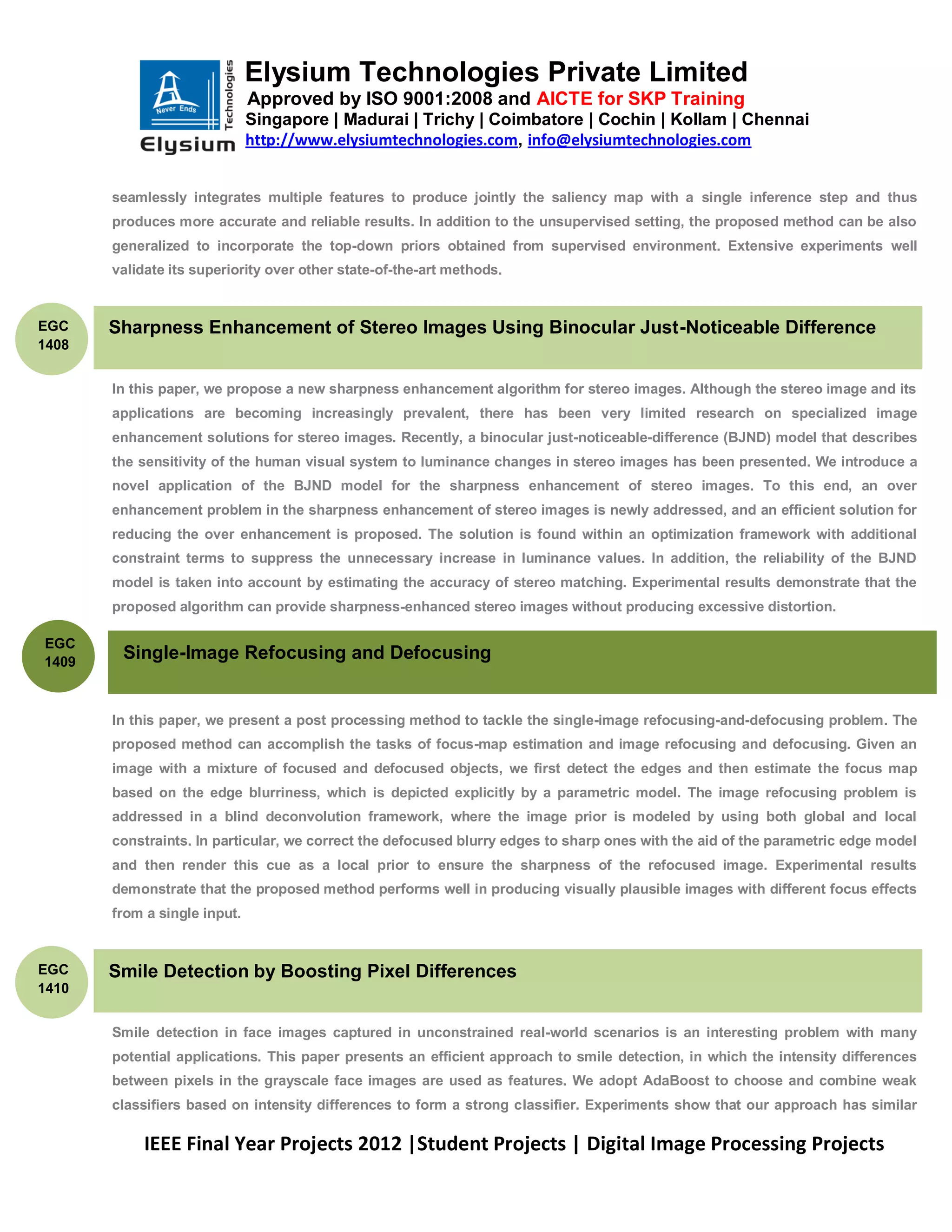 Elysium Technologies Private Limited
                              Approved by ISO 9001:2008 and AICTE for SKP Training
                              Singapore | Madurai | Trichy | Coimbatore | Cochin | Kollam | Chennai
                              http://www.elysiumtechnologies.com, info@elysiumtechnologies.com


       seamlessly integrates multiple features to produce jointly the saliency map with a single inference step and thus
       produces more accurate and reliable results. In addition to the unsupervised setting, the proposed method can be also
       generalized to incorporate the top-down priors obtained from supervised environment. Extensive experiments well
       validate its superiority over other state-of-the-art methods.


EGC    Sharpness Enhancement of Stereo Images Using Binocular Just-Noticeable Difference
1408


       In this paper, we propose a new sharpness enhancement algorithm for stereo images. Although the stereo image and its
       applications are becoming increasingly prevalent, there has been very limited research on specialized image
       enhancement solutions for stereo images. Recently, a binocular just-noticeable-difference (BJND) model that describes
       the sensitivity of the human visual system to luminance changes in stereo images has been presented. We introduce a
       novel application of the BJND model for the sharpness enhancement of stereo images. To this end, an over
       enhancement problem in the sharpness enhancement of stereo images is newly addressed, and an efficient solution for
       reducing the over enhancement is proposed. The solution is found within an optimization framework with additional
       constraint terms to suppress the unnecessary increase in luminance values. In addition, the reliability of the BJND
       model is taken into account by estimating the accuracy of stereo matching. Experimental results demonstrate that the
       proposed algorithm can provide sharpness-enhanced stereo images without producing excessive distortion.

EGC
1409
        Single-Image Refocusing and Defocusing


       In this paper, we present a post processing method to tackle the single-image refocusing-and-defocusing problem. The
       proposed method can accomplish the tasks of focus-map estimation and image refocusing and defocusing. Given an
       image with a mixture of focused and defocused objects, we first detect the edges and then estimate the focus map
       based on the edge blurriness, which is depicted explicitly by a parametric model. The image refocusing problem is
       addressed in a blind deconvolution framework, where the image prior is modeled by using both global and local
       constraints. In particular, we correct the defocused blurry edges to sharp ones with the aid of the parametric edge model
       and then render this cue as a local prior to ensure the sharpness of the refocused image. Experimental results
       demonstrate that the proposed method performs well in producing visually plausible images with different focus effects
       from a single input.


EGC    Smile Detection by Boosting Pixel Differences
1410


       Smile detection in face images captured in unconstrained real-world scenarios is an interesting problem with many
       potential applications. This paper presents an efficient approach to smile detection, in which the intensity differences
       between pixels in the grayscale face images are used as features. We adopt AdaBoost to choose and combine weak
       classifiers based on intensity differences to form a strong classifier. Experiments show that our approach has similar

            IEEE Final Year Projects 2012 |Student Projects | Digital Image Processing Projects
 