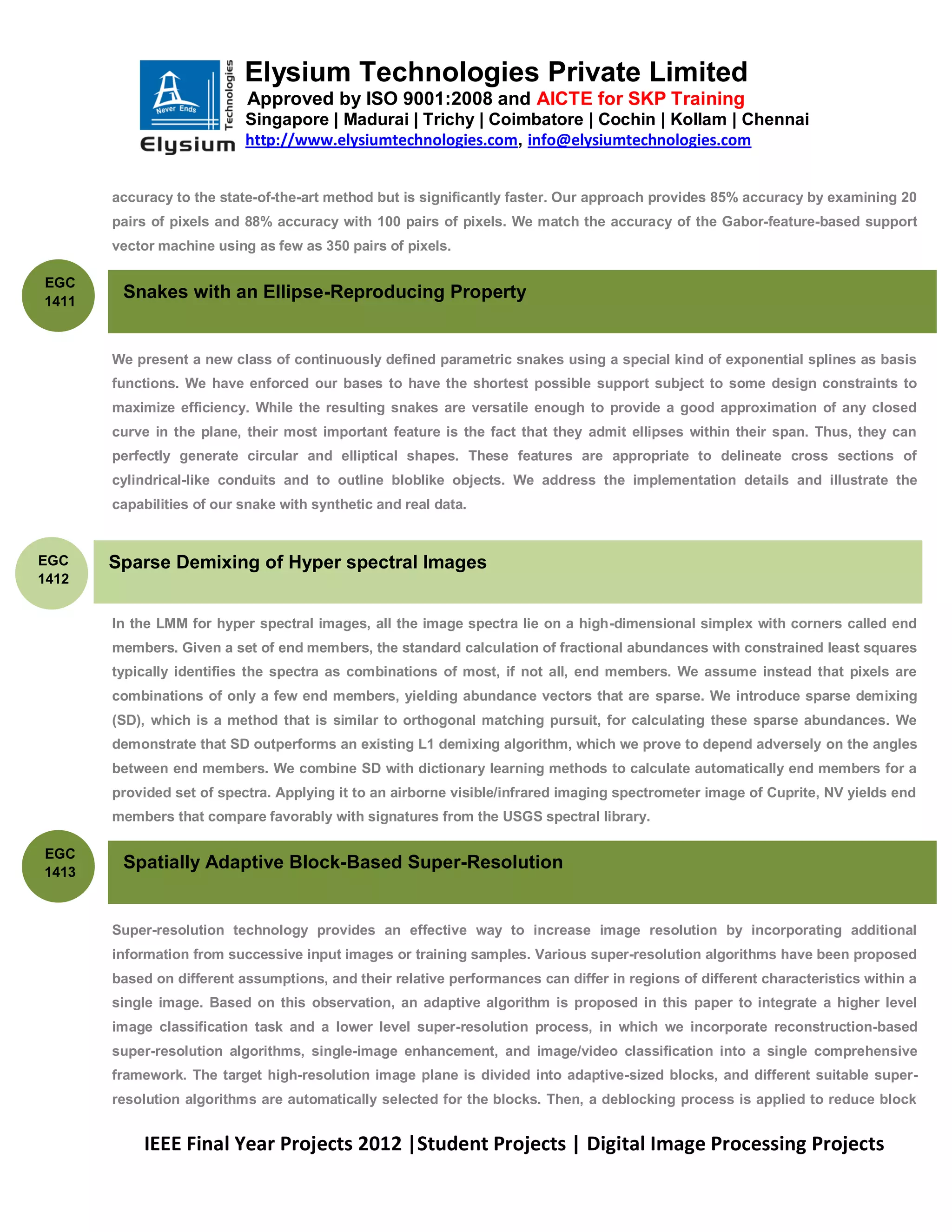 Elysium Technologies Private Limited
                           Approved by ISO 9001:2008 and AICTE for SKP Training
                           Singapore | Madurai | Trichy | Coimbatore | Cochin | Kollam | Chennai
                           http://www.elysiumtechnologies.com, info@elysiumtechnologies.com


       accuracy to the state-of-the-art method but is significantly faster. Our approach provides 85% accuracy by examining 20
       pairs of pixels and 88% accuracy with 100 pairs of pixels. We match the accuracy of the Gabor-feature-based support
       vector machine using as few as 350 pairs of pixels.

EGC
1411
        Snakes with an Ellipse-Reproducing Property


       We present a new class of continuously defined parametric snakes using a special kind of exponential splines as basis
       functions. We have enforced our bases to have the shortest possible support subject to some design constraints to
       maximize efficiency. While the resulting snakes are versatile enough to provide a good approximation of any closed
       curve in the plane, their most important feature is the fact that they admit ellipses within their span. Thus, they can
       perfectly generate circular and elliptical shapes. These features are appropriate to delineate cross sections of
       cylindrical-like conduits and to outline bloblike objects. We address the implementation details and illustrate the
       capabilities of our snake with synthetic and real data.


EGC    Sparse Demixing of Hyper spectral Images
1412


       In the LMM for hyper spectral images, all the image spectra lie on a high-dimensional simplex with corners called end
       members. Given a set of end members, the standard calculation of fractional abundances with constrained least squares
       typically identifies the spectra as combinations of most, if not all, end members. We assume instead that pixels are
       combinations of only a few end members, yielding abundance vectors that are sparse. We introduce sparse demixing
       (SD), which is a method that is similar to orthogonal matching pursuit, for calculating these sparse abundances. We
       demonstrate that SD outperforms an existing L1 demixing algorithm, which we prove to depend adversely on the angles
       between end members. We combine SD with dictionary learning methods to calculate automatically end members for a
       provided set of spectra. Applying it to an airborne visible/infrared imaging spectrometer image of Cuprite, NV yields end
       members that compare favorably with signatures from the USGS spectral library.

EGC
1413
        Spatially Adaptive Block-Based Super-Resolution


       Super-resolution technology provides an effective way to increase image resolution by incorporating additional
       information from successive input images or training samples. Various super-resolution algorithms have been proposed
       based on different assumptions, and their relative performances can differ in regions of different characteristics within a
       single image. Based on this observation, an adaptive algorithm is proposed in this paper to integrate a higher level
       image classification task and a lower level super-resolution process, in which we incorporate reconstruction-based
       super-resolution algorithms, single-image enhancement, and image/video classification into a single comprehensive
       framework. The target high-resolution image plane is divided into adaptive-sized blocks, and different suitable super-
       resolution algorithms are automatically selected for the blocks. Then, a deblocking process is applied to reduce block


           IEEE Final Year Projects 2012 |Student Projects | Digital Image Processing Projects
 