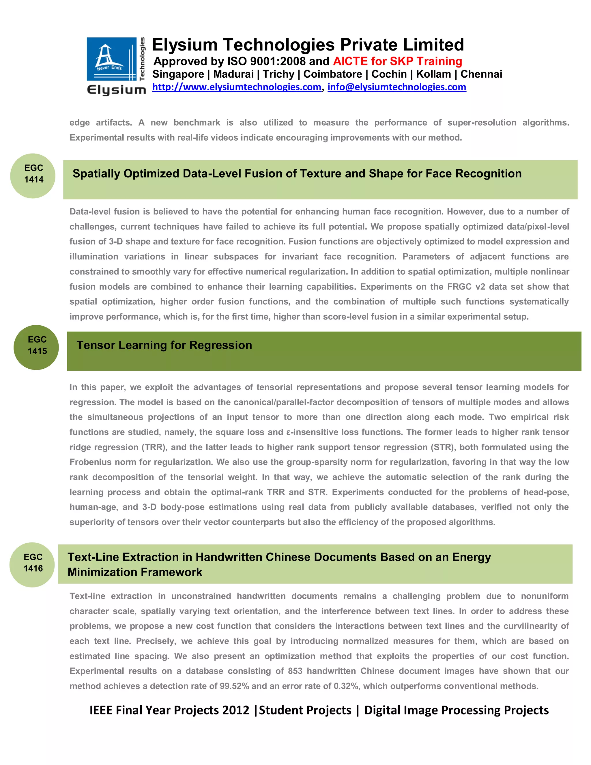 Elysium Technologies Private Limited
                           Approved by ISO 9001:2008 and AICTE for SKP Training
                           Singapore | Madurai | Trichy | Coimbatore | Cochin | Kollam | Chennai
                           http://www.elysiumtechnologies.com, info@elysiumtechnologies.com


       edge artifacts. A new benchmark is also utilized to measure the performance of super-resolution algorithms.
       Experimental results with real-life videos indicate encouraging improvements with our method.


EGC
1414
       Spatially Optimized Data-Level Fusion of Texture and Shape for Face Recognition


       Data-level fusion is believed to have the potential for enhancing human face recognition. However, due to a number of
       challenges, current techniques have failed to achieve its full potential. We propose spatially optimized data/pixel-level
       fusion of 3-D shape and texture for face recognition. Fusion functions are objectively optimized to model expression and
       illumination variations in linear subspaces for invariant face recognition. Parameters of adjacent functions are
       constrained to smoothly vary for effective numerical regularization. In addition to spatial optimization, multiple nonlinear
       fusion models are combined to enhance their learning capabilities. Experiments on the FRGC v2 data set show that
       spatial optimization, higher order fusion functions, and the combination of multiple such functions systematically
       improve performance, which is, for the first time, higher than score-level fusion in a similar experimental setup.

EGC
1415
        Tensor Learning for Regression


       In this paper, we exploit the advantages of tensorial representations and propose several tensor learning models for
       regression. The model is based on the canonical/parallel-factor decomposition of tensors of multiple modes and allows
       the simultaneous projections of an input tensor to more than one direction along each mode. Two empirical risk
       functions are studied, namely, the square loss and ε-insensitive loss functions. The former leads to higher rank tensor
       ridge regression (TRR), and the latter leads to higher rank support tensor regression (STR), both formulated using the
       Frobenius norm for regularization. We also use the group-sparsity norm for regularization, favoring in that way the low
       rank decomposition of the tensorial weight. In that way, we achieve the automatic selection of the rank during the
       learning process and obtain the optimal-rank TRR and STR. Experiments conducted for the problems of head-pose,
       human-age, and 3-D body-pose estimations using real data from publicly available databases, verified not only the
       superiority of tensors over their vector counterparts but also the efficiency of the proposed algorithms.


EGC    Text-Line Extraction in Handwritten Chinese Documents Based on an Energy
1416
       Minimization Framework
       Text-line extraction in unconstrained handwritten documents remains a challenging problem due to nonuniform
       character scale, spatially varying text orientation, and the interference between text lines. In order to address these
       problems, we propose a new cost function that considers the interactions between text lines and the curvilinearity of
       each text line. Precisely, we achieve this goal by introducing normalized measures for them, which are based on
       estimated line spacing. We also present an optimization method that exploits the properties of our cost function.
       Experimental results on a database consisting of 853 handwritten Chinese document images have shown that our
       method achieves a detection rate of 99.52% and an error rate of 0.32%, which outperforms conventional methods.

           IEEE Final Year Projects 2012 |Student Projects | Digital Image Processing Projects
 