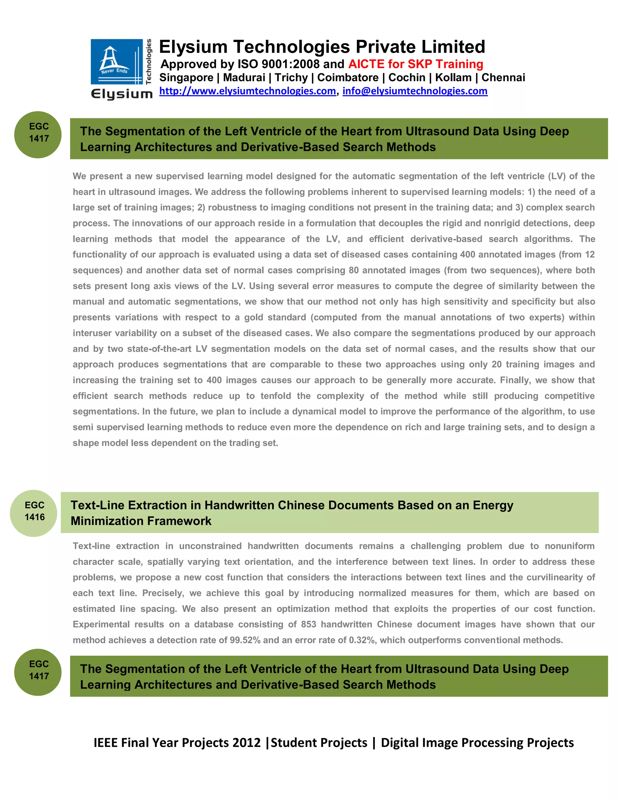 Elysium Technologies Private Limited
                           Approved by ISO 9001:2008 and AICTE for SKP Training
                           Singapore | Madurai | Trichy | Coimbatore | Cochin | Kollam | Chennai
                           http://www.elysiumtechnologies.com, info@elysiumtechnologies.com


EGC
        The Segmentation of the Left Ventricle of the Heart from Ultrasound Data Using Deep
1417
        Learning Architectures and Derivative-Based Search Methods

       We present a new supervised learning model designed for the automatic segmentation of the left ventricle (LV) of the
       heart in ultrasound images. We address the following problems inherent to supervised learning models: 1) the need of a
       large set of training images; 2) robustness to imaging conditions not present in the training data; and 3) complex search
       process. The innovations of our approach reside in a formulation that decouples the rigid and nonrigid detections, deep
       learning methods that model the appearance of the LV, and efficient derivative-based search algorithms. The
       functionality of our approach is evaluated using a data set of diseased cases containing 400 annotated images (from 12
       sequences) and another data set of normal cases comprising 80 annotated images (from two sequences), where both
       sets present long axis views of the LV. Using several error measures to compute the degree of similarity between the
       manual and automatic segmentations, we show that our method not only has high sensitivity and specificity but also
       presents variations with respect to a gold standard (computed from the manual annotations of two experts) within
       interuser variability on a subset of the diseased cases. We also compare the segmentations produced by our approach
       and by two state-of-the-art LV segmentation models on the data set of normal cases, and the results show that our
       approach produces segmentations that are comparable to these two approaches using only 20 training images and
       increasing the training set to 400 images causes our approach to be generally more accurate. Finally, we show that
       efficient search methods reduce up to tenfold the complexity of the method while still producing competitive
       segmentations. In the future, we plan to include a dynamical model to improve the performance of the algorithm, to use
       semi supervised learning methods to reduce even more the dependence on rich and large training sets, and to design a
       shape model less dependent on the trading set.




EGC    Text-Line Extraction in Handwritten Chinese Documents Based on an Energy
1416
       Minimization Framework
       Text-line extraction in unconstrained handwritten documents remains a challenging problem due to nonuniform
       character scale, spatially varying text orientation, and the interference between text lines. In order to address these
       problems, we propose a new cost function that considers the interactions between text lines and the curvilinearity of
       each text line. Precisely, we achieve this goal by introducing normalized measures for them, which are based on
       estimated line spacing. We also present an optimization method that exploits the properties of our cost function.
       Experimental results on a database consisting of 853 handwritten Chinese document images have shown that our
       method achieves a detection rate of 99.52% and an error rate of 0.32%, which outperforms conventional methods.

EGC
        The Segmentation of the Left Ventricle of the Heart from Ultrasound Data Using Deep
1417
        Learning Architectures and Derivative-Based Search Methods



           IEEE Final Year Projects 2012 |Student Projects | Digital Image Processing Projects
 