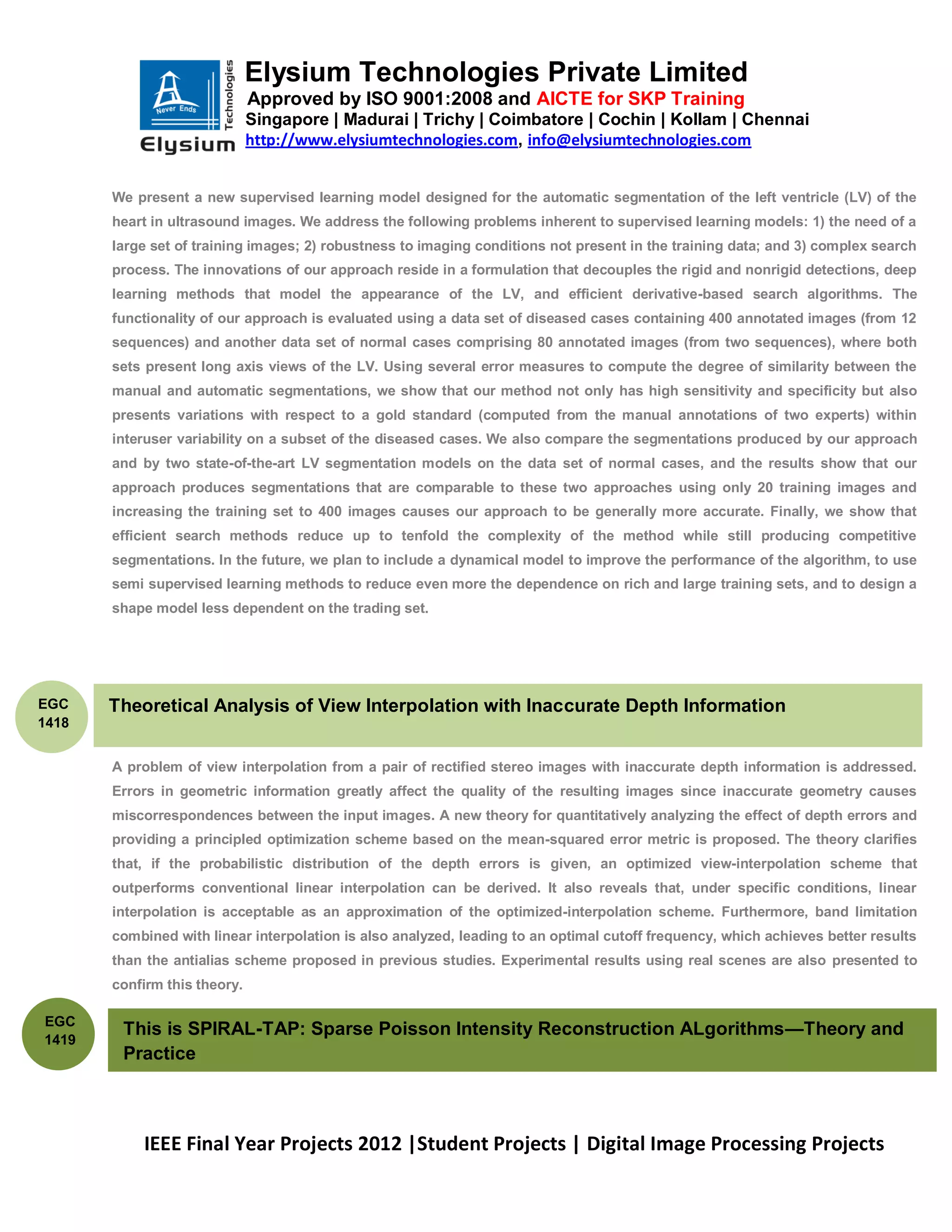 Elysium Technologies Private Limited
                              Approved by ISO 9001:2008 and AICTE for SKP Training
                              Singapore | Madurai | Trichy | Coimbatore | Cochin | Kollam | Chennai
                              http://www.elysiumtechnologies.com, info@elysiumtechnologies.com


       We present a new supervised learning model designed for the automatic segmentation of the left ventricle (LV) of the
       heart in ultrasound images. We address the following problems inherent to supervised learning models: 1) the need of a
       large set of training images; 2) robustness to imaging conditions not present in the training data; and 3) complex search
       process. The innovations of our approach reside in a formulation that decouples the rigid and nonrigid detections, deep
       learning methods that model the appearance of the LV, and efficient derivative-based search algorithms. The
       functionality of our approach is evaluated using a data set of diseased cases containing 400 annotated images (from 12
       sequences) and another data set of normal cases comprising 80 annotated images (from two sequences), where both
       sets present long axis views of the LV. Using several error measures to compute the degree of similarity between the
       manual and automatic segmentations, we show that our method not only has high sensitivity and specificity but also
       presents variations with respect to a gold standard (computed from the manual annotations of two experts) within
       interuser variability on a subset of the diseased cases. We also compare the segmentations produced by our approach
       and by two state-of-the-art LV segmentation models on the data set of normal cases, and the results show that our
       approach produces segmentations that are comparable to these two approaches using only 20 training images and
       increasing the training set to 400 images causes our approach to be generally more accurate. Finally, we show that
       efficient search methods reduce up to tenfold the complexity of the method while still producing competitive
       segmentations. In the future, we plan to include a dynamical model to improve the performance of the algorithm, to use
       semi supervised learning methods to reduce even more the dependence on rich and large training sets, and to design a
       shape model less dependent on the trading set.




EGC    Theoretical Analysis of View Interpolation with Inaccurate Depth Information
1418


       A problem of view interpolation from a pair of rectified stereo images with inaccurate depth information is addressed.
       Errors in geometric information greatly affect the quality of the resulting images since inaccurate geometry causes
       miscorrespondences between the input images. A new theory for quantitatively analyzing the effect of depth errors and
       providing a principled optimization scheme based on the mean-squared error metric is proposed. The theory clarifies
       that, if the probabilistic distribution of the depth errors is given, an optimized view-interpolation scheme that
       outperforms conventional linear interpolation can be derived. It also reveals that, under specific conditions, linear
       interpolation is acceptable as an approximation of the optimized-interpolation scheme. Furthermore, band limitation
       combined with linear interpolation is also analyzed, leading to an optimal cutoff frequency, which achieves better results
       than the antialias scheme proposed in previous studies. Experimental results using real scenes are also presented to
       confirm this theory.

EGC
        This is SPIRAL-TAP: Sparse Poisson Intensity Reconstruction ALgorithms—Theory and
1419
        Practice



           IEEE Final Year Projects 2012 |Student Projects | Digital Image Processing Projects
 