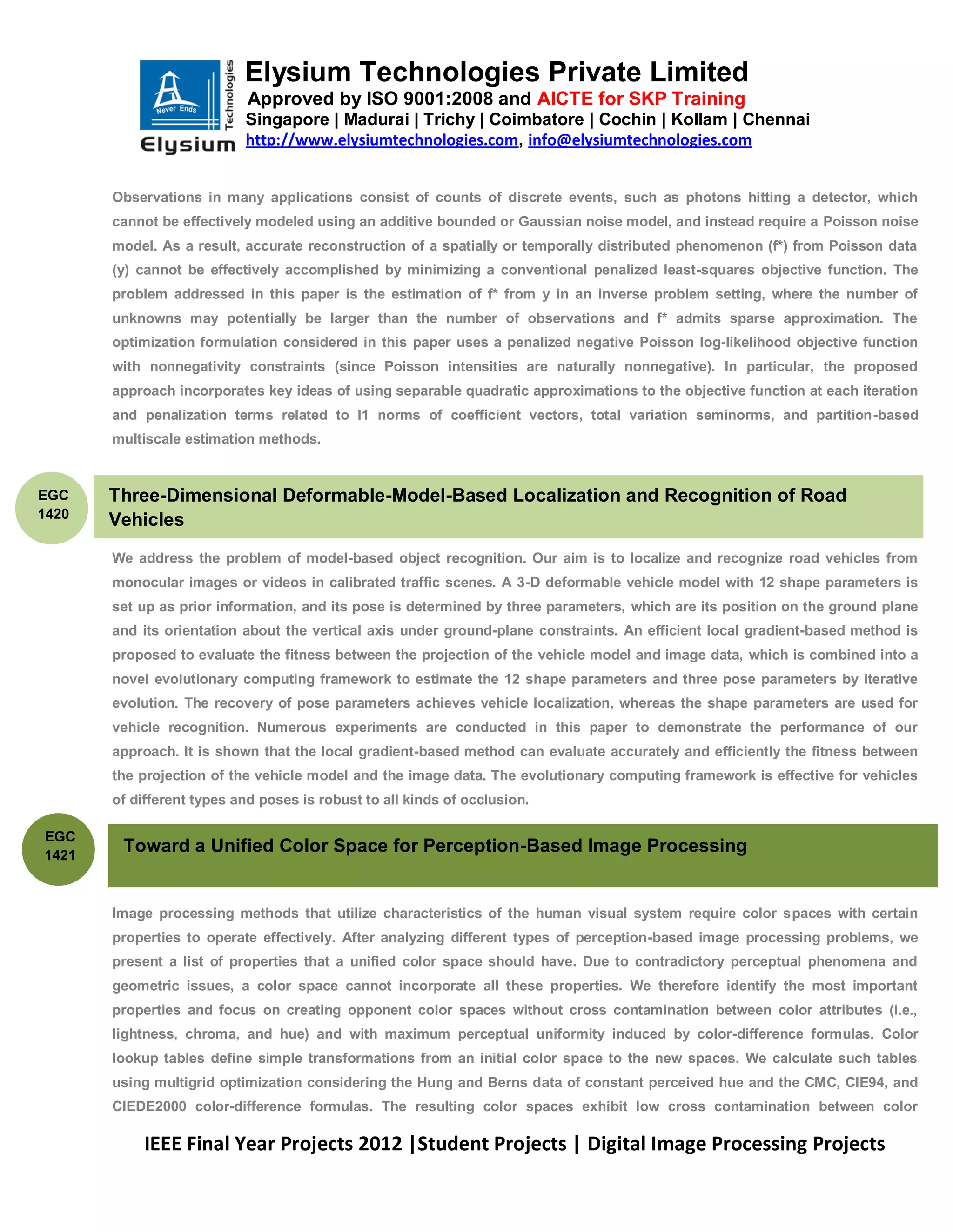 Elysium Technologies Private Limited
                            Approved by ISO 9001:2008 and AICTE for SKP Training
                           Singapore | Madurai | Trichy | Coimbatore | Cochin | Kollam | Chennai
                           http://www.elysiumtechnologies.com, info@elysiumtechnologies.com


       Observations in many applications consist of counts of discrete events, such as photons hitting a detector, which
       cannot be effectively modeled using an additive bounded or Gaussian noise model, and instead require a Poisson noise
       model. As a result, accurate reconstruction of a spatially or temporally distributed phenomenon (f*) from Poisson data
       (y) cannot be effectively accomplished by minimizing a conventional penalized least-squares objective function. The
       problem addressed in this paper is the estimation of f* from y in an inverse problem setting, where the number of
       unknowns may potentially be larger than the number of observations and f* admits sparse approximation. The
       optimization formulation considered in this paper uses a penalized negative Poisson log-likelihood objective function
       with nonnegativity constraints (since Poisson intensities are naturally nonnegative). In particular, the proposed
       approach incorporates key ideas of using separable quadratic approximations to the objective function at each iteration
       and penalization terms related to l1 norms of coefficient vectors, total variation seminorms, and partition-based
       multiscale estimation methods.


EGC    Three-Dimensional Deformable-Model-Based Localization and Recognition of Road
1420
       Vehicles
       We address the problem of model-based object recognition. Our aim is to localize and recognize road vehicles from
       monocular images or videos in calibrated traffic scenes. A 3-D deformable vehicle model with 12 shape parameters is
       set up as prior information, and its pose is determined by three parameters, which are its position on the ground plane
       and its orientation about the vertical axis under ground-plane constraints. An efficient local gradient-based method is
       proposed to evaluate the fitness between the projection of the vehicle model and image data, which is combined into a
       novel evolutionary computing framework to estimate the 12 shape parameters and three pose parameters by iterative
       evolution. The recovery of pose parameters achieves vehicle localization, whereas the shape parameters are used for
       vehicle recognition. Numerous experiments are conducted in this paper to demonstrate the performance of our
       approach. It is shown that the local gradient-based method can evaluate accurately and efficiently the fitness between
       the projection of the vehicle model and the image data. The evolutionary computing framework is effective for vehicles
       of different types and poses is robust to all kinds of occlusion.

EGC
1421
        Toward a Unified Color Space for Perception-Based Image Processing


       Image processing methods that utilize characteristics of the human visual system require color spaces with certain
       properties to operate effectively. After analyzing different types of perception-based image processing problems, we
       present a list of properties that a unified color space should have. Due to contradictory perceptual phenomena and
       geometric issues, a color space cannot incorporate all these properties. We therefore identify the most important
       properties and focus on creating opponent color spaces without cross contamination between color attributes (i.e.,
       lightness, chroma, and hue) and with maximum perceptual uniformity induced by color-difference formulas. Color
       lookup tables define simple transformations from an initial color space to the new spaces. We calculate such tables
       using multigrid optimization considering the Hung and Berns data of constant perceived hue and the CMC, CIE94, and
       CIEDE2000 color-difference formulas. The resulting color spaces exhibit low cross contamination between color

            IEEE Final Year Projects 2012 |Student Projects | Digital Image Processing Projects
 