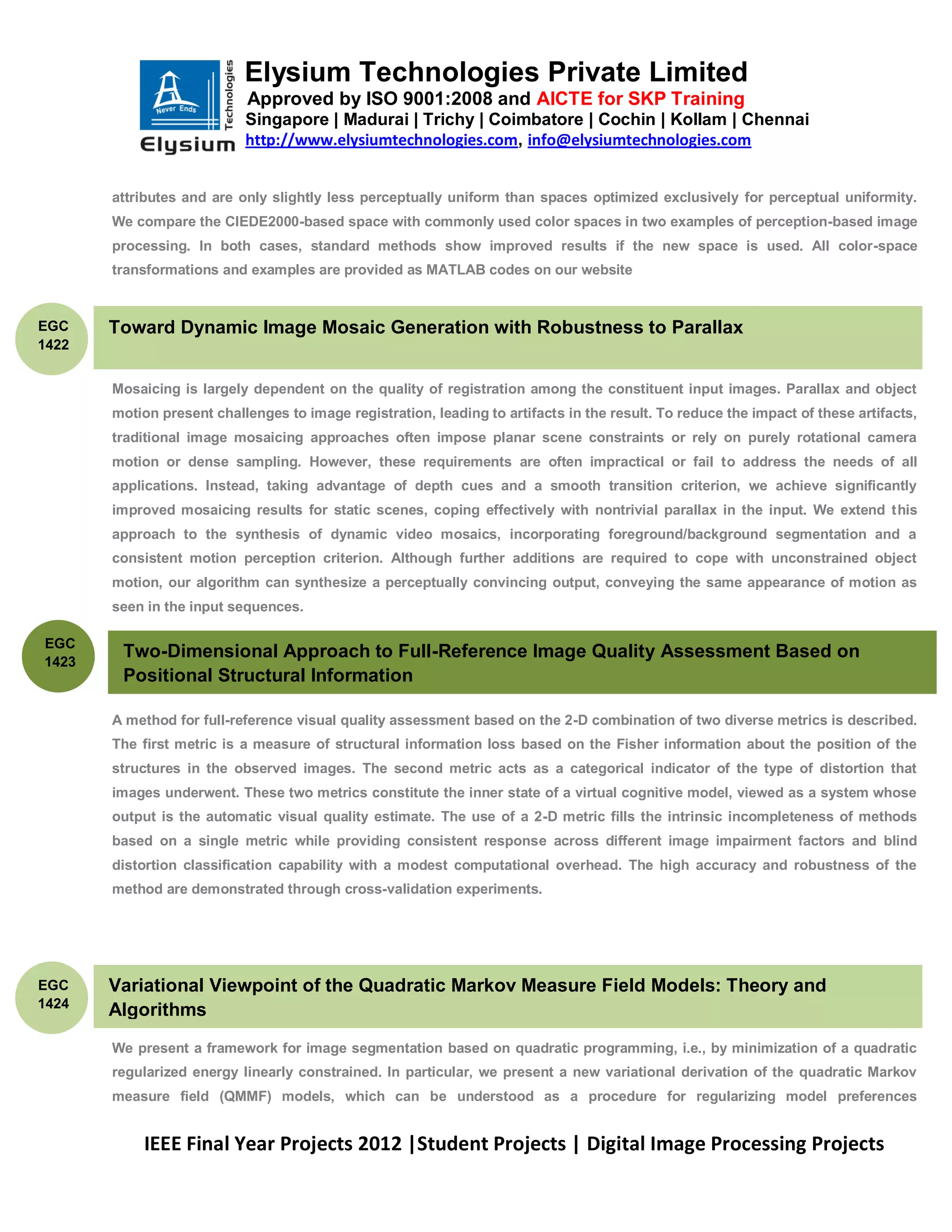 Elysium Technologies Private Limited
                           Approved by ISO 9001:2008 and AICTE for SKP Training
                           Singapore | Madurai | Trichy | Coimbatore | Cochin | Kollam | Chennai
                           http://www.elysiumtechnologies.com, info@elysiumtechnologies.com


       attributes and are only slightly less perceptually uniform than spaces optimized exclusively for perceptual uniformity.
       We compare the CIEDE2000-based space with commonly used color spaces in two examples of perception-based image
       processing. In both cases, standard methods show improved results if the new space is used. All color-space
       transformations and examples are provided as MATLAB codes on our website


EGC    Toward Dynamic Image Mosaic Generation with Robustness to Parallax
1422


       Mosaicing is largely dependent on the quality of registration among the constituent input images. Parallax and object
       motion present challenges to image registration, leading to artifacts in the result. To reduce the impact of these artifacts,
       traditional image mosaicing approaches often impose planar scene constraints or rely on purely rotational camera
       motion or dense sampling. However, these requirements are often impractical or fail to address the needs of all
       applications. Instead, taking advantage of depth cues and a smooth transition criterion, we achieve significantly
       improved mosaicing results for static scenes, coping effectively with nontrivial parallax in the input. We extend this
       approach to the synthesis of dynamic video mosaics, incorporating foreground/background segmentation and a
       consistent motion perception criterion. Although further additions are required to cope with unconstrained object
       motion, our algorithm can synthesize a perceptually convincing output, conveying the same appearance of motion as
       seen in the input sequences.

EGC
        Two-Dimensional Approach to Full-Reference Image Quality Assessment Based on
1423
        Positional Structural Information

       A method for full-reference visual quality assessment based on the 2-D combination of two diverse metrics is described.
       The first metric is a measure of structural information loss based on the Fisher information about the position of the
       structures in the observed images. The second metric acts as a categorical indicator of the type of distortion that
       images underwent. These two metrics constitute the inner state of a virtual cognitive model, viewed as a system whose
       output is the automatic visual quality estimate. The use of a 2-D metric fills the intrinsic incompleteness of methods
       based on a single metric while providing consistent response across different image impairment factors and blind
       distortion classification capability with a modest computational overhead. The high accuracy and robustness of the
       method are demonstrated through cross-validation experiments.




EGC    Variational Viewpoint of the Quadratic Markov Measure Field Models: Theory and
1424
       Algorithms
       We present a framework for image segmentation based on quadratic programming, i.e., by minimization of a quadratic
       regularized energy linearly constrained. In particular, we present a new variational derivation of the quadratic Markov
       measure field (QMMF) models, which can be understood as a procedure for regularizing model preferences


           IEEE Final Year Projects 2012 |Student Projects | Digital Image Processing Projects
 