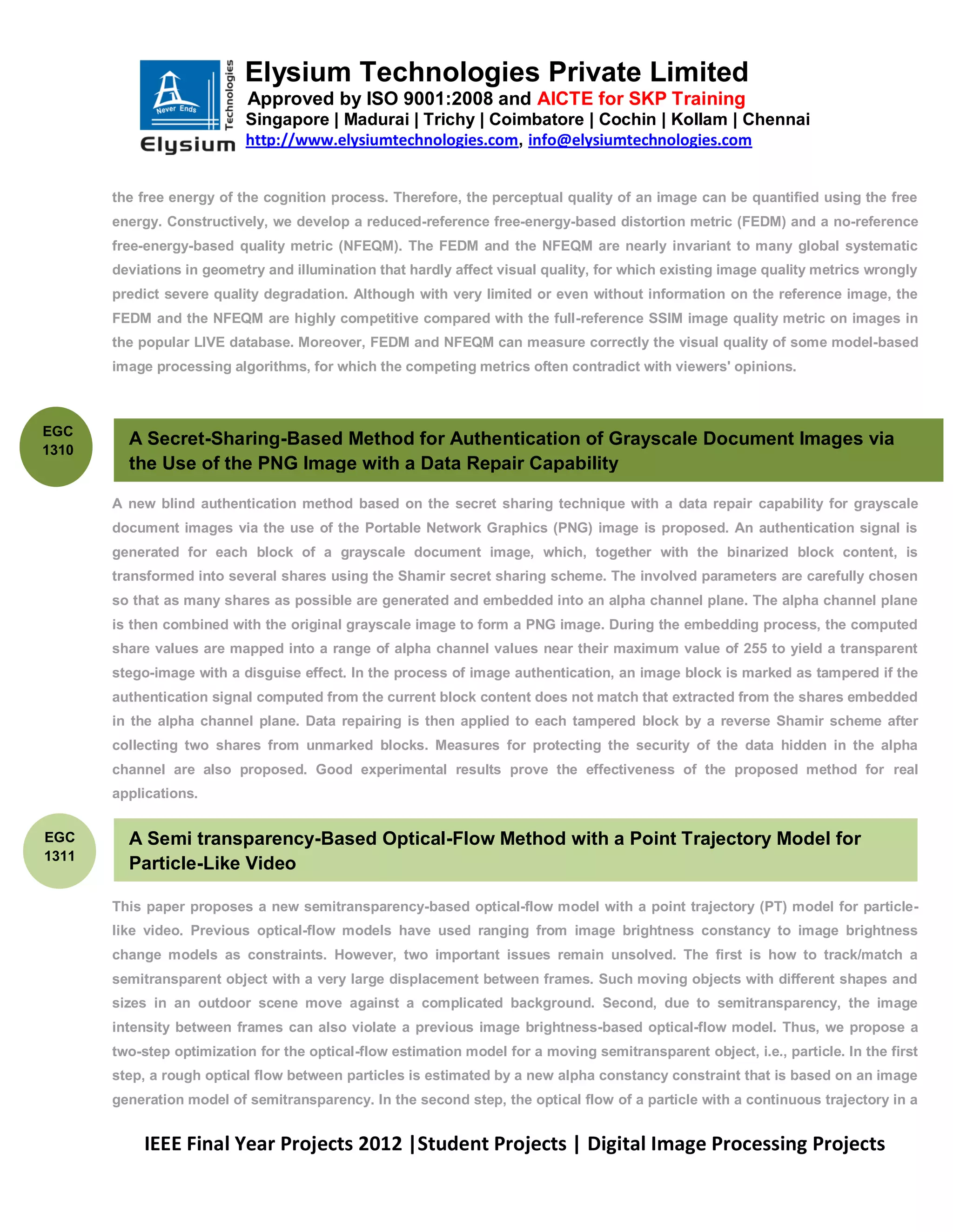Elysium Technologies Private Limited
                           Approved by ISO 9001:2008 and AICTE for SKP Training
                           Singapore | Madurai | Trichy | Coimbatore | Cochin | Kollam | Chennai
                           http://www.elysiumtechnologies.com, info@elysiumtechnologies.com


       the free energy of the cognition process. Therefore, the perceptual quality of an image can be quantified using the free
       energy. Constructively, we develop a reduced-reference free-energy-based distortion metric (FEDM) and a no-reference
       free-energy-based quality metric (NFEQM). The FEDM and the NFEQM are nearly invariant to many global systematic
       deviations in geometry and illumination that hardly affect visual quality, for which existing image quality metrics wrongly
       predict severe quality degradation. Although with very limited or even without information on the reference image, the
       FEDM and the NFEQM are highly competitive compared with the full-reference SSIM image quality metric on images in
       the popular LIVE database. Moreover, FEDM and NFEQM can measure correctly the visual quality of some model-based
       image processing algorithms, for which the competing metrics often contradict with viewers' opinions.



EGC
         A Secret-Sharing-Based Method for Authentication of Grayscale Document Images via
1310
         the Use of the PNG Image with a Data Repair Capability

       A new blind authentication method based on the secret sharing technique with a data repair capability for grayscale
       document images via the use of the Portable Network Graphics (PNG) image is proposed. An authentication signal is
       generated for each block of a grayscale document image, which, together with the binarized block content, is
       transformed into several shares using the Shamir secret sharing scheme. The involved parameters are carefully chosen
       so that as many shares as possible are generated and embedded into an alpha channel plane. The alpha channel plane
       is then combined with the original grayscale image to form a PNG image. During the embedding process, the computed
       share values are mapped into a range of alpha channel values near their maximum value of 255 to yield a transparent
       stego-image with a disguise effect. In the process of image authentication, an image block is marked as tampered if the
       authentication signal computed from the current block content does not match that extracted from the shares embedded
       in the alpha channel plane. Data repairing is then applied to each tampered block by a reverse Shamir scheme after
       collecting two shares from unmarked blocks. Measures for protecting the security of the data hidden in the alpha
       channel are also proposed. Good experimental results prove the effectiveness of the proposed method for real
       applications.


EGC      A Semi transparency-Based Optical-Flow Method with a Point Trajectory Model for
1311
         Particle-Like Video

       This paper proposes a new semitransparency-based optical-flow model with a point trajectory (PT) model for particle-
       like video. Previous optical-flow models have used ranging from image brightness constancy to image brightness
       change models as constraints. However, two important issues remain unsolved. The first is how to track/match a
       semitransparent object with a very large displacement between frames. Such moving objects with different shapes and
       sizes in an outdoor scene move against a complicated background. Second, due to semitransparency, the image
       intensity between frames can also violate a previous image brightness-based optical-flow model. Thus, we propose a
       two-step optimization for the optical-flow estimation model for a moving semitransparent object, i.e., particle. In the first
       step, a rough optical flow between particles is estimated by a new alpha constancy constraint that is based on an image
       generation model of semitransparency. In the second step, the optical flow of a particle with a continuous trajectory in a


           IEEE Final Year Projects 2012 |Student Projects | Digital Image Processing Projects
 