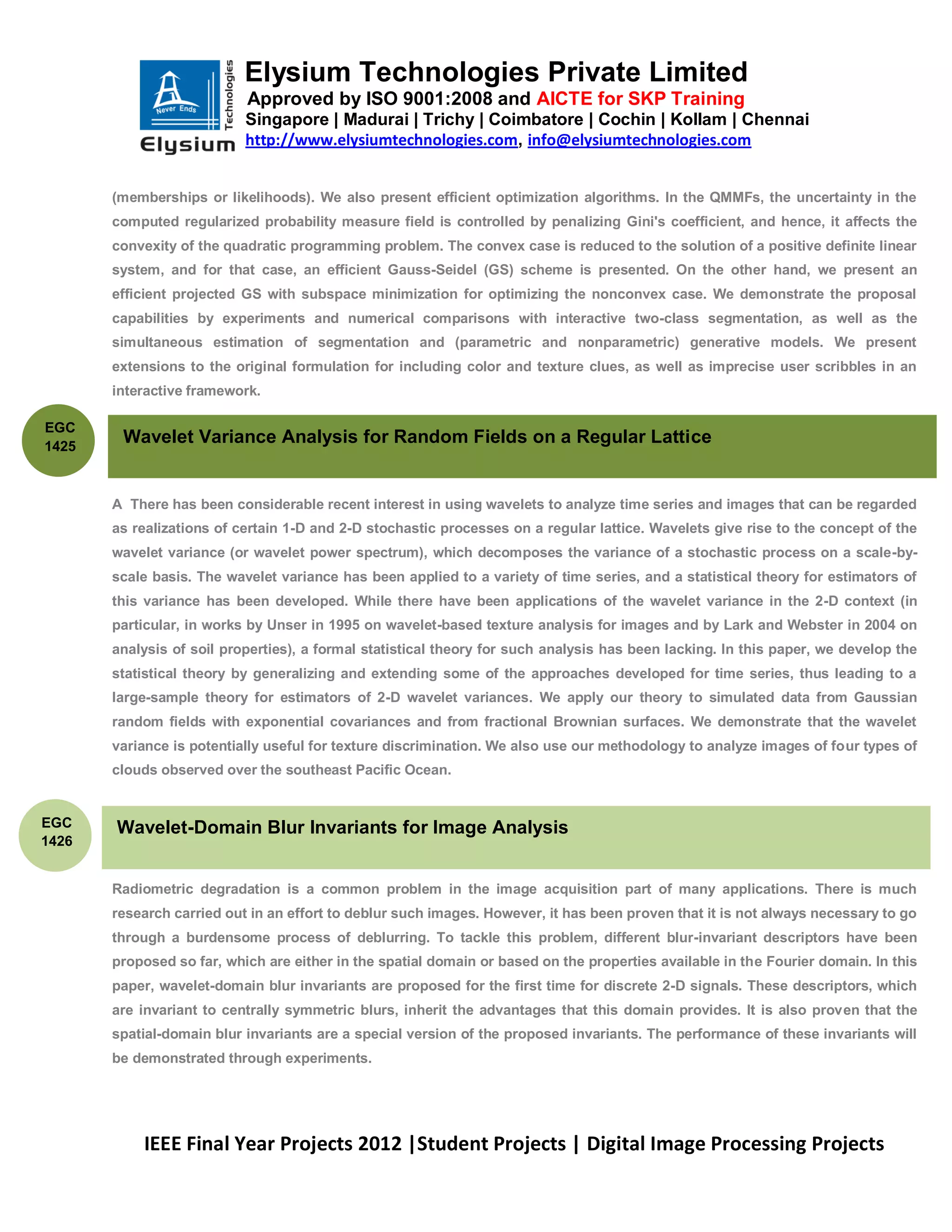 Elysium Technologies Private Limited
                           Approved by ISO 9001:2008 and AICTE for SKP Training
                           Singapore | Madurai | Trichy | Coimbatore | Cochin | Kollam | Chennai
                           http://www.elysiumtechnologies.com, info@elysiumtechnologies.com


       (memberships or likelihoods). We also present efficient optimization algorithms. In the QMMFs, the uncertainty in the
       computed regularized probability measure field is controlled by penalizing Gini's coefficient, and hence, it affects the
       convexity of the quadratic programming problem. The convex case is reduced to the solution of a positive definite linear
       system, and for that case, an efficient Gauss-Seidel (GS) scheme is presented. On the other hand, we present an
       efficient projected GS with subspace minimization for optimizing the nonconvex case. We demonstrate the proposal
       capabilities by experiments and numerical comparisons with interactive two-class segmentation, as well as the
       simultaneous estimation of segmentation and (parametric and nonparametric) generative models. We present
       extensions to the original formulation for including color and texture clues, as well as imprecise user scribbles in an
       interactive framework.

EGC
1425
        Wavelet Variance Analysis for Random Fields on a Regular Lattice


       A There has been considerable recent interest in using wavelets to analyze time series and images that can be regarded
       as realizations of certain 1-D and 2-D stochastic processes on a regular lattice. Wavelets give rise to the concept of the
       wavelet variance (or wavelet power spectrum), which decomposes the variance of a stochastic process on a scale-by-
       scale basis. The wavelet variance has been applied to a variety of time series, and a statistical theory for estimators of
       this variance has been developed. While there have been applications of the wavelet variance in the 2-D context (in
       particular, in works by Unser in 1995 on wavelet-based texture analysis for images and by Lark and Webster in 2004 on
       analysis of soil properties), a formal statistical theory for such analysis has been lacking. In this paper, we develop the
       statistical theory by generalizing and extending some of the approaches developed for time series, thus leading to a
       large-sample theory for estimators of 2-D wavelet variances. We apply our theory to simulated data from Gaussian
       random fields with exponential covariances and from fractional Brownian surfaces. We demonstrate that the wavelet
       variance is potentially useful for texture discrimination. We also use our methodology to analyze images of four types of
       clouds observed over the southeast Pacific Ocean.


EGC    Wavelet-Domain Blur Invariants for Image Analysis
1426


       Radiometric degradation is a common problem in the image acquisition part of many applications. There is much
       research carried out in an effort to deblur such images. However, it has been proven that it is not always necessary to go
       through a burdensome process of deblurring. To tackle this problem, different blur-invariant descriptors have been
       proposed so far, which are either in the spatial domain or based on the properties available in the Fourier domain. In this
       paper, wavelet-domain blur invariants are proposed for the first time for discrete 2-D signals. These descriptors, which
       are invariant to centrally symmetric blurs, inherit the advantages that this domain provides. It is also proven that the
       spatial-domain blur invariants are a special version of the proposed invariants. The performance of these invariants will
       be demonstrated through experiments.




           IEEE Final Year Projects 2012 |Student Projects | Digital Image Processing Projects
 