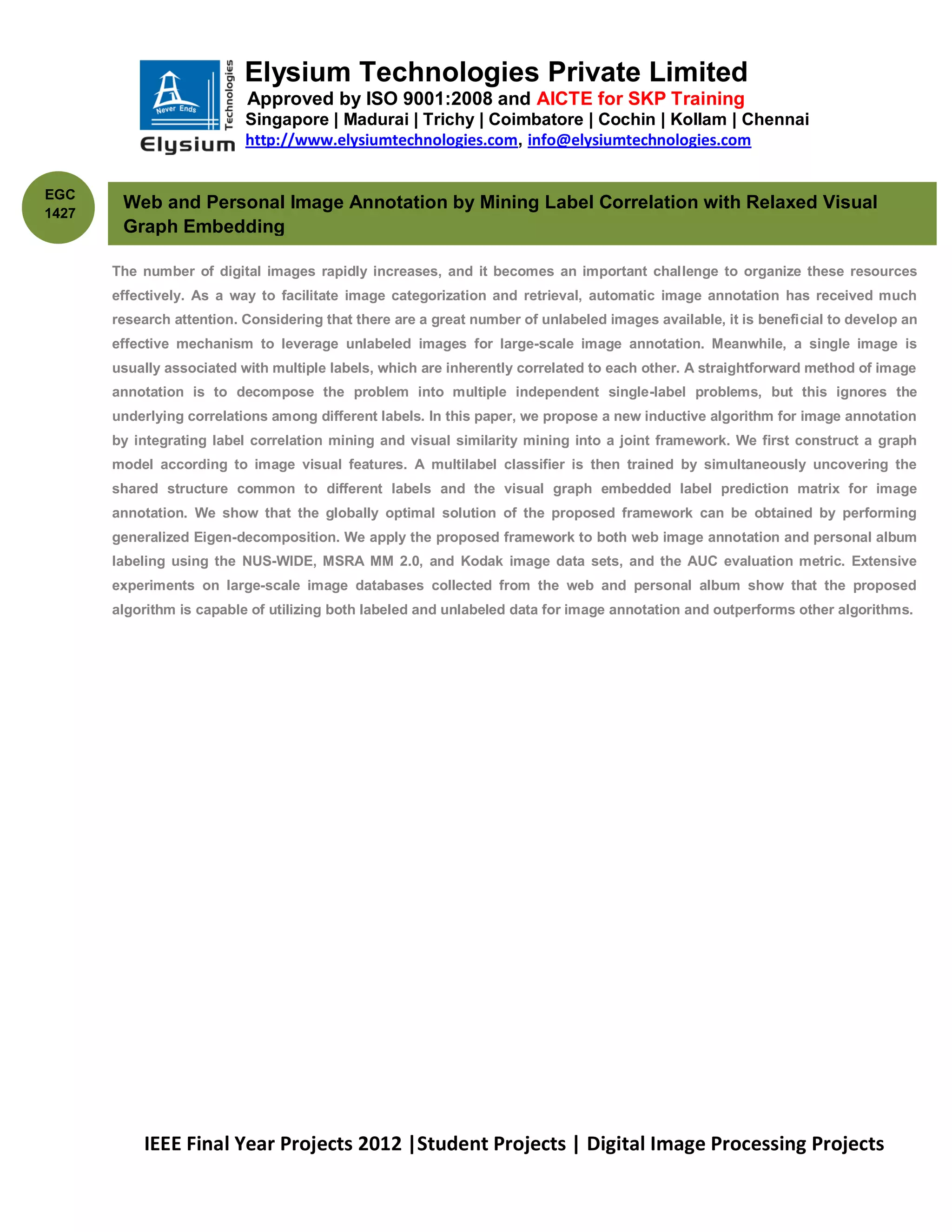 Elysium Technologies Private Limited
                           Approved by ISO 9001:2008 and AICTE for SKP Training
                           Singapore | Madurai | Trichy | Coimbatore | Cochin | Kollam | Chennai
                           http://www.elysiumtechnologies.com, info@elysiumtechnologies.com


EGC
        Web and Personal Image Annotation by Mining Label Correlation with Relaxed Visual
1427
        Graph Embedding

       The number of digital images rapidly increases, and it becomes an important challenge to organize these resources
       effectively. As a way to facilitate image categorization and retrieval, automatic image annotation has received much
       research attention. Considering that there are a great number of unlabeled images available, it is beneficial to develop an
       effective mechanism to leverage unlabeled images for large-scale image annotation. Meanwhile, a single image is
       usually associated with multiple labels, which are inherently correlated to each other. A straightforward method of image
       annotation is to decompose the problem into multiple independent single-label problems, but this ignores the
       underlying correlations among different labels. In this paper, we propose a new inductive algorithm for image annotation
       by integrating label correlation mining and visual similarity mining into a joint framework. We first construct a graph
       model according to image visual features. A multilabel classifier is then trained by simultaneously uncovering the
       shared structure common to different labels and the visual graph embedded label prediction matrix for image
       annotation. We show that the globally optimal solution of the proposed framework can be obtained by performing
       generalized Eigen-decomposition. We apply the proposed framework to both web image annotation and personal album
       labeling using the NUS-WIDE, MSRA MM 2.0, and Kodak image data sets, and the AUC evaluation metric. Extensive
       experiments on large-scale image databases collected from the web and personal album show that the proposed
       algorithm is capable of utilizing both labeled and unlabeled data for image annotation and outperforms other algorithms.




           IEEE Final Year Projects 2012 |Student Projects | Digital Image Processing Projects
 