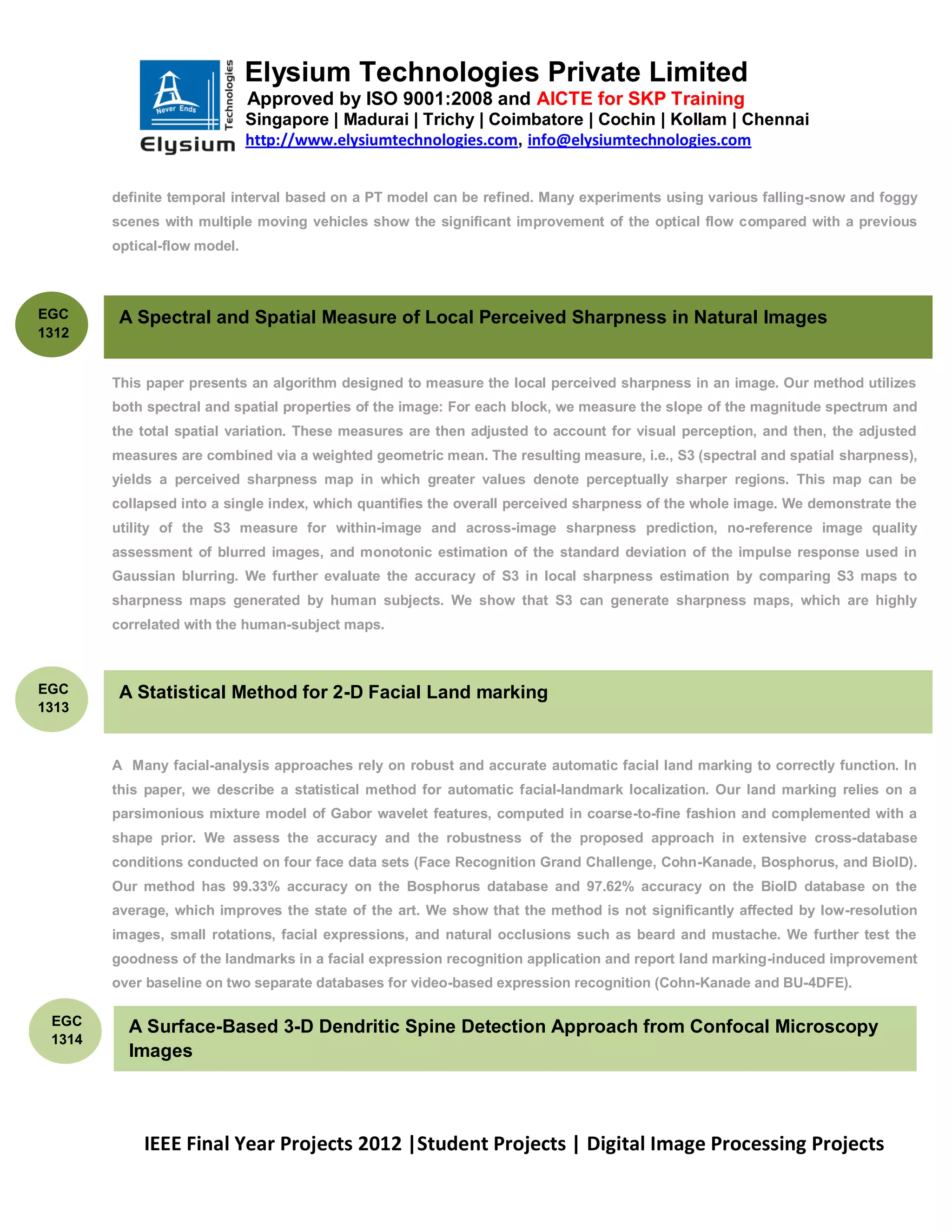 Elysium Technologies Private Limited
                              Approved by ISO 9001:2008 and AICTE for SKP Training
                              Singapore | Madurai | Trichy | Coimbatore | Cochin | Kollam | Chennai
                              http://www.elysiumtechnologies.com, info@elysiumtechnologies.com


        definite temporal interval based on a PT model can be refined. Many experiments using various falling-snow and foggy
        scenes with multiple moving vehicles show the significant improvement of the optical flow compared with a previous
        optical-flow model.



EGC      A Spectral and Spatial Measure of Local Perceived Sharpness in Natural Images
1312


        This paper presents an algorithm designed to measure the local perceived sharpness in an image. Our method utilizes
        both spectral and spatial properties of the image: For each block, we measure the slope of the magnitude spectrum and
        the total spatial variation. These measures are then adjusted to account for visual perception, and then, the adjusted
        measures are combined via a weighted geometric mean. The resulting measure, i.e., S3 (spectral and spatial sharpness),
        yields a perceived sharpness map in which greater values denote perceptually sharper regions. This map can be
        collapsed into a single index, which quantifies the overall perceived sharpness of the whole image. We demonstrate the
        utility of the S3 measure for within-image and across-image sharpness prediction, no-reference image quality
        assessment of blurred images, and monotonic estimation of the standard deviation of the impulse response used in
        Gaussian blurring. We further evaluate the accuracy of S3 in local sharpness estimation by comparing S3 maps to
        sharpness maps generated by human subjects. We show that S3 can generate sharpness maps, which are highly
        correlated with the human-subject maps.



EGC      A Statistical Method for 2-D Facial Land marking
1313
        Despite years of research, the name ambiguity problem remains largely unresolved. Outstanding issues include how to


        A Many facial-analysis approaches rely on robust and accurate automatic facial land marking to correctly function. In
        this paper, we describe a statistical method for automatic facial-landmark localization. Our land marking relies on a
        parsimonious mixture model of Gabor wavelet features, computed in coarse-to-fine fashion and complemented with a
        shape prior. We assess the accuracy and the robustness of the proposed approach in extensive cross-database
        conditions conducted on four face data sets (Face Recognition Grand Challenge, Cohn-Kanade, Bosphorus, and BioID).
        Our method has 99.33% accuracy on the Bosphorus database and 97.62% accuracy on the BioID database on the
        average, which improves the state of the art. We show that the method is not significantly affected by low-resolution
        images, small rotations, facial expressions, and natural occlusions such as beard and mustache. We further test the
        goodness of the landmarks in a facial expression recognition application and report land marking-induced improvement
        over baseline on two separate databases for video-based expression recognition (Cohn-Kanade and BU-4DFE).

 EGC      A Surface-Based 3-D Dendritic Spine Detection Approach from Confocal Microscopy
 1314
          Images




            IEEE Final Year Projects 2012 |Student Projects | Digital Image Processing Projects
 